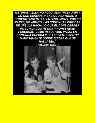 NATURAL", ELLA NO PODÍA ADMITIR EN JIMMY
LO QUE CONSIDERABA POCO NATURAL O
COMPORTAMIENTO AFECTADO. JIMMY, POR SU
PARTE, NO ADMITÍA LAS CONTÍNUAS CRITICAS
DE URSULA HACIA LO QUE ÉL CONSIDERABA
INTEGRIDAD ARTÍSTICA Y HONESTIDAD
PERSONAL. COMO RESULTADO VIVÍAN EN
CONTÍNUA GUERRA Y SE LES VEÍA DISCUTIR
FURIOSAMENTE DONDE QUIERA QUE SE
HALLASEN."
(WILLIAM BAST)
 