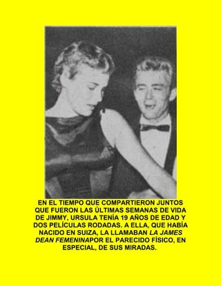 EN EL TIEMPO QUE COMPARTIERON JUNTOS
QUE FUERON LAS ÚLTIMAS SEMANAS DE VIDA
DE JIMMY, URSULA TENÍA 19 AÑOS DE EDAD Y
DOS PELÍCULAS RODADAS. A ELLA, QUE HABÍA
NACIDO EN SUIZA, LA LLAMABAN LA JAMES
DEAN FEMENINAPOR EL PARECIDO FÍSICO, EN
ESPECIAL, DE SUS MIRADAS.
 