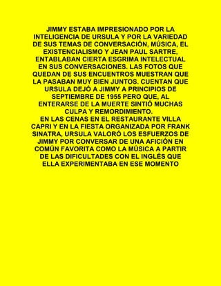 JIMMY ESTABA IMPRESIONADO POR LA
INTELIGENCIA DE URSULA Y POR LA VARIEDAD
DE SUS TEMAS DE CONVERSACIÓN, MÚSICA, EL
EXISTENCIALISMO Y JEAN PAUL SARTRE,
ENTABLABAN CIERTA ESGRIMA INTELECTUAL
EN SUS CONVERSACIONES. LAS FOTOS QUE
QUEDAN DE SUS ENCUENTROS MUESTRAN QUE
LA PASABAN MUY BIEN JUNTOS. CUENTAN QUE
URSULA DEJÓ A JIMMY A PRINCIPIOS DE
SEPTIEMBRE DE 1955 PERO QUE, AL
ENTERARSE DE LA MUERTE SINTIÓ MUCHAS
CULPA Y REMORDIMIENTO.
EN LAS CENAS EN EL RESTAURANTE VILLA
CAPRI Y EN LA FIESTA ORGANIZADA POR FRANK
SINATRA, URSULA VALORÓ LOS ESFUERZOS DE
JIMMY POR CONVERSAR DE UNA AFICIÓN EN
COMÚN FAVORITA COMO LA MÚSICA A PARTIR
DE LAS DIFICULTADES CON EL INGLÉS QUE
ELLA EXPERIMENTABA EN ESE MOMENTO
 