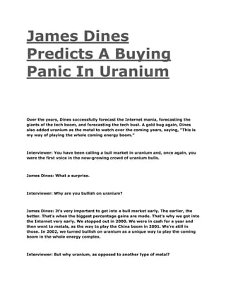 James Dines
Predicts A Buying
Panic In Uranium
Over the years, Dines successfully forecast the Internet mania, forecasting the
giants of the tech boom, and forecasting the tech bust. A gold bug again, Dines
also added uranium as the metal to watch over the coming years, saying, “This is
my way of playing the whole coming energy boom.”
Interviewer: You have been calling a bull market in uranium and, once again, you
were the first voice in the now-growing crowd of uranium bulls.
James Dines: What a surprise.
Interviewer: Why are you bullish on uranium?
James Dines: It’s very important to get into a bull market early. The earlier, the
better. That’s when the biggest percentage gains are made. That’s why we got into
the Internet very early. We stopped out in 2000. We were in cash for a year and
then went to metals, as the way to play the China boom in 2001. We’re still in
those. In 2002, we turned bullish on uranium as a unique way to play the coming
boom in the whole energy complex.
Interviewer: But why uranium, as opposed to another type of metal?
 