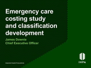 Emergency care
costing study
and classification
development
James Downie
Chief Executive Officer
Independent Hospital Pricing Authority
 