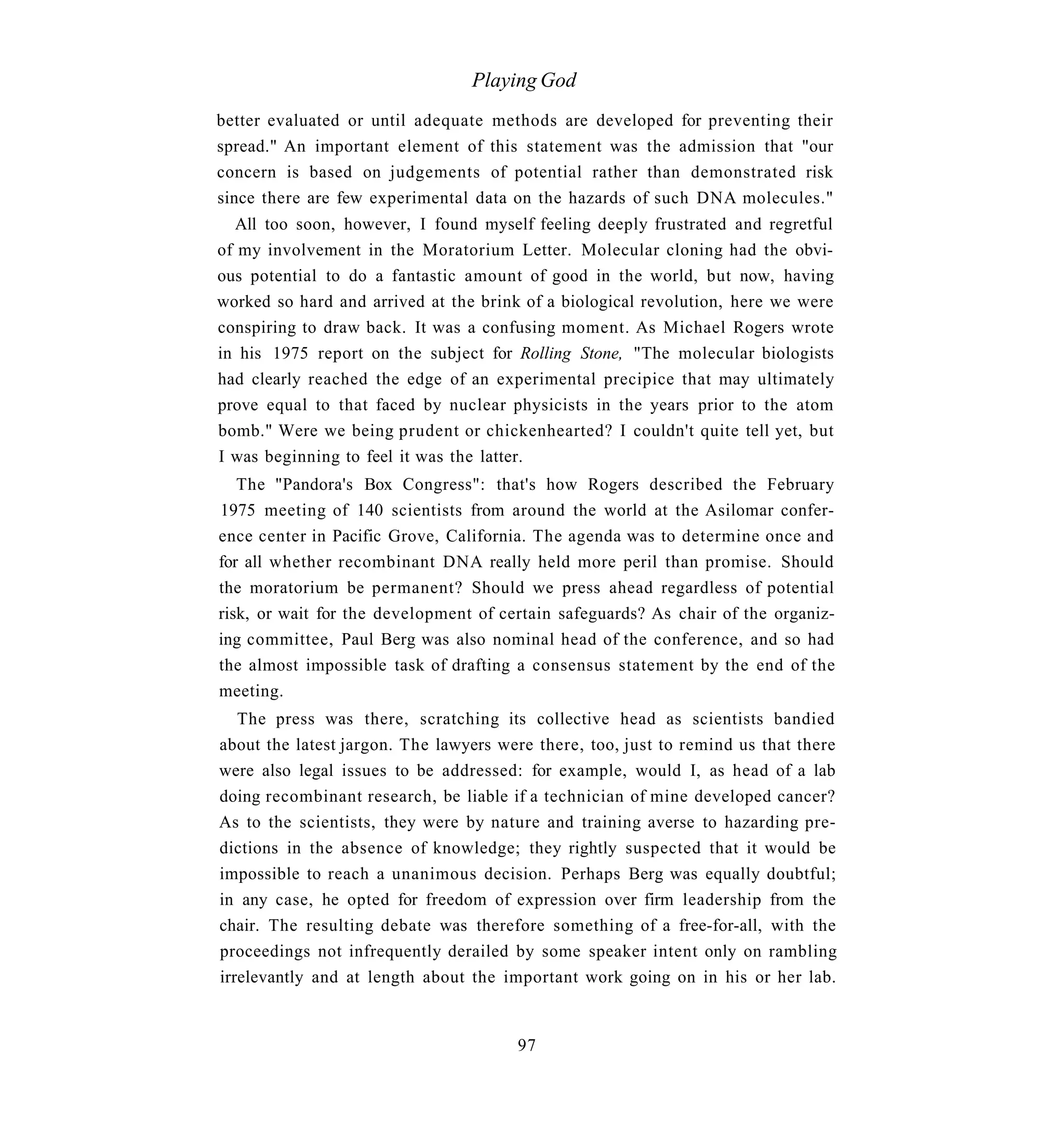 Playing God
better evaluated or until adequate methods are developed for preventing their
spread." An important element of this statement was the admission that "our
concern is based on judgements of potential rather than demonstrated risk
since there are few experimental data on the hazards of such DNA molecules."
  All too soon, however, I found myself feeling deeply frustrated and regretful
of my involvement in the Moratorium Letter. Molecular cloning had the obvi-
ous potential to do a fantastic amount of good in the world, but now, having
worked so hard and arrived at the brink of a biological revolution, here we were
conspiring to draw back. It was a confusing moment. As Michael Rogers wrote
in his 1975 report on the subject for Rolling Stone, "The molecular biologists
had clearly reached the edge of an experimental precipice that may ultimately
prove equal to that faced by nuclear physicists in the years prior to the atom
bomb." Were we being prudent or chickenhearted? I couldn't quite tell yet, but
I was beginning to feel it was the latter.
   The "Pandora's Box Congress": that's how Rogers described the February
1975 meeting of 140 scientists from around the world at the Asilomar confer-
ence center in Pacific Grove, California. The agenda was to determine once and
for all whether recombinant DNA really held more peril than promise. Should
the moratorium be permanent? Should we press ahead regardless of potential
risk, or wait for the development of certain safeguards? As chair of the organiz-
ing committee, Paul Berg was also nominal head of the conference, and so had
the almost impossible task of drafting a consensus statement by the end of the
meeting.
   The press was there, scratching its collective head as scientists bandied
about the latest jargon. The lawyers were there, too, just to remind us that there
were also legal issues to be addressed: for example, would I, as head of a lab
doing recombinant research, be liable if a technician of mine developed cancer?
As to the scientists, they were by nature and training averse to hazarding pre-
dictions in the absence of knowledge; they rightly suspected that it would be
impossible to reach a unanimous decision. Perhaps Berg was equally doubtful;
in any case, he opted for freedom of expression over firm leadership from the
chair. The resulting debate was therefore something of a free-for-all, with the
proceedings not infrequently derailed by some speaker intent only on rambling
irrelevantly and at length about the important work going on in his or her lab.


                                       97
 