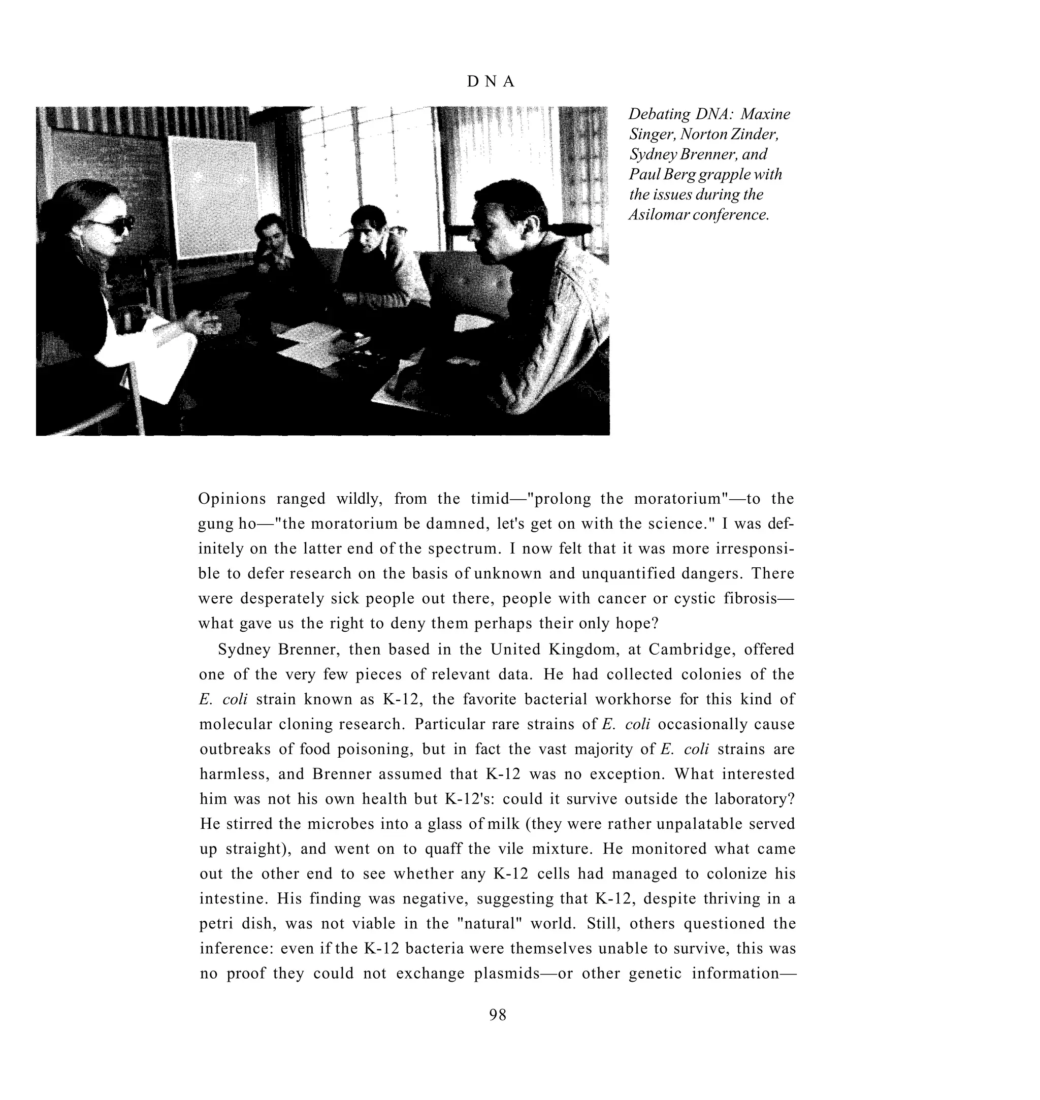 DNA
                                                           Debating DNA: Maxine
                                                           Singer, Norton Zinder,
                                                           Sydney Brenner, and
                                                           Paul Berg grapple with
                                                           the issues during the
                                                           Asilomar conference.




Opinions ranged wildly, from the timid—"prolong the moratorium"—to the
gung ho—"the moratorium be damned, let's get on with the science." I was def-
initely on the latter end of the spectrum. I now felt that it was more irresponsi-
ble to defer research on the basis of unknown and unquantified dangers. There
were desperately sick people out there, people with cancer or cystic fibrosis—
what gave us the right to deny them perhaps their only hope?
   Sydney Brenner, then based in the United Kingdom, at Cambridge, offered
one of the very few pieces of relevant data. He had collected colonies of the
E. coli strain known as K-12, the favorite bacterial workhorse for this kind of
molecular cloning research. Particular rare strains of E. coli occasionally cause
outbreaks of food poisoning, but in fact the vast majority of E. coli strains are
harmless, and Brenner assumed that K-12 was no exception. What interested
him was not his own health but K-12's: could it survive outside the laboratory?
He stirred the microbes into a glass of milk (they were rather unpalatable served
up straight), and went on to quaff the vile mixture. He monitored what came
out the other end to see whether any K-12 cells had managed to colonize his
intestine. His finding was negative, suggesting that K-12, despite thriving in a
petri dish, was not viable in the "natural" world. Still, others questioned the
inference: even if the K-12 bacteria were themselves unable to survive, this was
no proof they could not exchange plasmids—or other genetic information—

                                        98
 