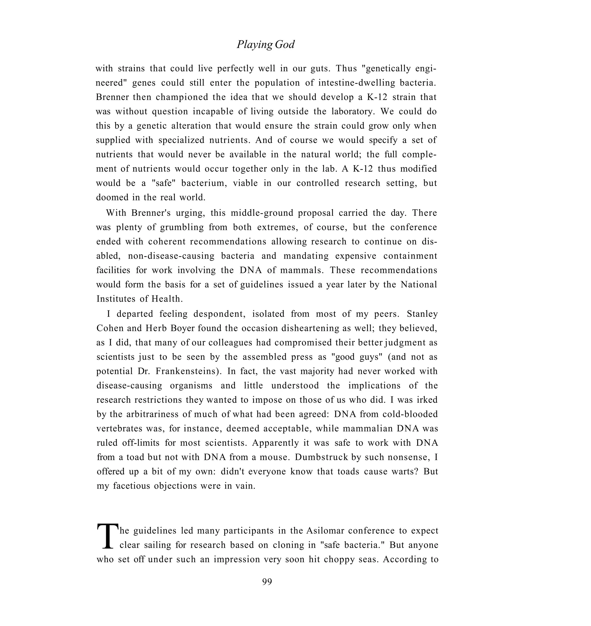 Playing God

with strains that could live perfectly well in our guts. Thus "genetically engi-
neered" genes could still enter the population of intestine-dwelling bacteria.
Brenner then championed the idea that we should develop a K-12 strain that
was without question incapable of living outside the laboratory. We could do
this by a genetic alteration that would ensure the strain could grow only when
supplied with specialized nutrients. And of course we would specify a set of
nutrients that would never be available in the natural world; the full comple-
ment of nutrients would occur together only in the lab. A K-12 thus modified
would be a "safe" bacterium, viable in our controlled research setting, but
doomed in the real world.
  With Brenner's urging, this middle-ground proposal carried the day. There
was plenty of grumbling from both extremes, of course, but the conference
ended with coherent recommendations allowing research to continue on dis-
abled, non-disease-causing bacteria and mandating expensive containment
facilities for work involving the DNA of mammals. These recommendations
would form the basis for a set of guidelines issued a year later by the National
Institutes of Health.
   I departed feeling despondent, isolated from most of my peers. Stanley
Cohen and Herb Boyer found the occasion disheartening as well; they believed,
as I did, that many of our colleagues had compromised their better judgment as
scientists just to be seen by the assembled press as "good guys" (and not as
potential Dr. Frankensteins). In fact, the vast majority had never worked with
disease-causing organisms and little understood the implications of the
research restrictions they wanted to impose on those of us who did. I was irked
by the arbitrariness of much of what had been agreed: DNA from cold-blooded
vertebrates was, for instance, deemed acceptable, while mammalian DNA was
ruled off-limits for most scientists. Apparently it was safe to work with DNA
from a toad but not with DNA from a mouse. Dumbstruck by such nonsense, I
offered up a bit of my own: didn't everyone know that toads cause warts? But
my facetious objections were in vain.




T   he guidelines led many participants in the Asilomar conference to expect
    clear sailing for research based on cloning in "safe bacteria." But anyone
who set off under such an impression very soon hit choppy seas. According to

                                       99
 