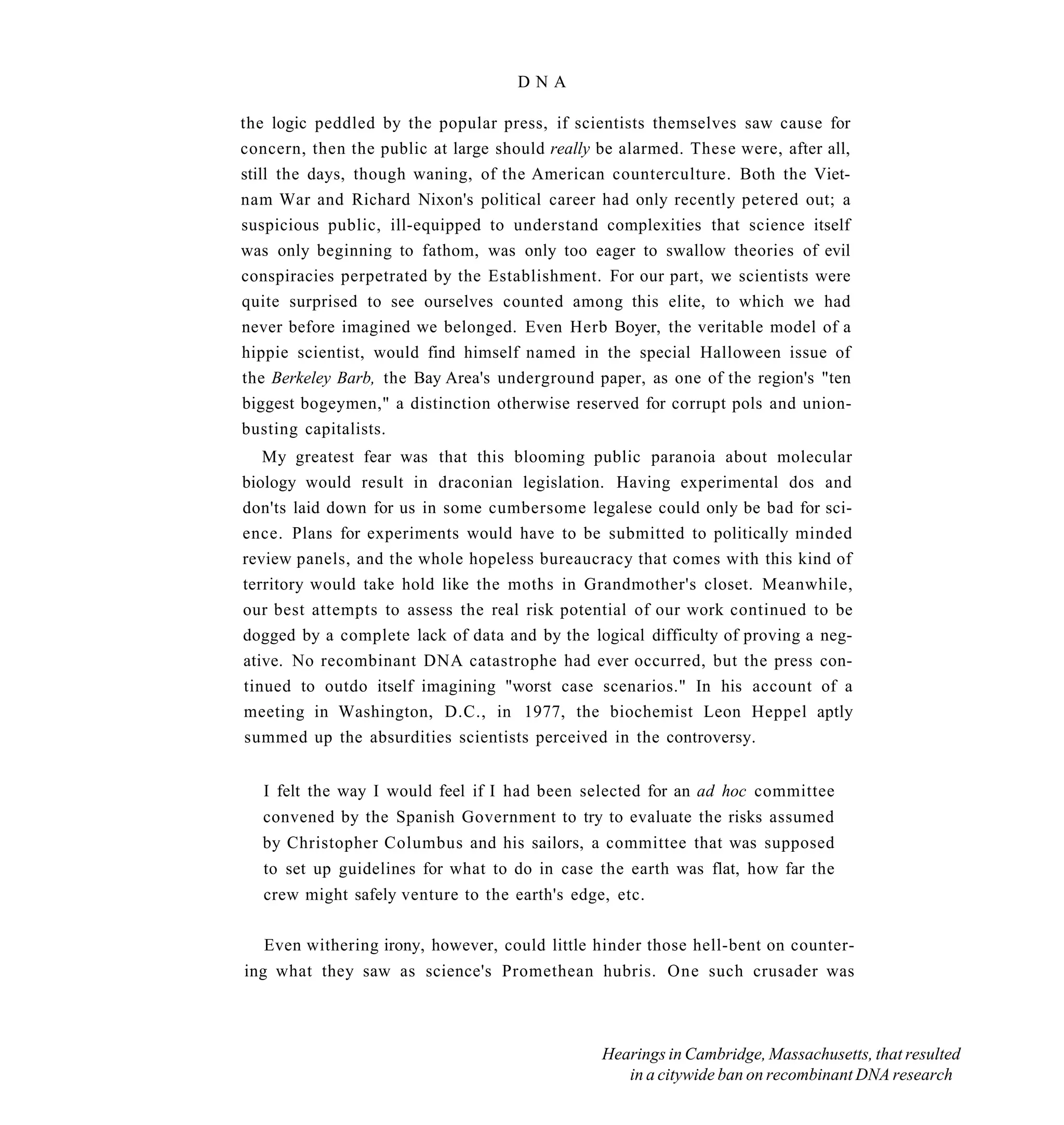 DNA

the logic peddled by the popular press, if scientists themselves saw cause for
concern, then the public at large should really be alarmed. These were, after all,
still the days, though waning, of the American counterculture. Both the Viet-
nam War and Richard Nixon's political career had only recently petered out; a
suspicious public, ill-equipped to understand complexities that science itself
was only beginning to fathom, was only too eager to swallow theories of evil
conspiracies perpetrated by the Establishment. For our part, we scientists were
quite surprised to see ourselves counted among this elite, to which we had
never before imagined we belonged. Even Herb Boyer, the veritable model of a
hippie scientist, would find himself named in the special Halloween issue of
the Berkeley Barb, the Bay Area's underground paper, as one of the region's "ten
biggest bogeymen," a distinction otherwise reserved for corrupt pols and union-
busting capitalists.
   My greatest fear was that this blooming public paranoia about molecular
biology would result in draconian legislation. Having experimental dos and
don'ts laid down for us in some cumbersome legalese could only be bad for sci-
ence. Plans for experiments would have to be submitted to politically minded
review panels, and the whole hopeless bureaucracy that comes with this kind of
territory would take hold like the moths in Grandmother's closet. Meanwhile,
our best attempts to assess the real risk potential of our work continued to be
dogged by a complete lack of data and by the logical difficulty of proving a neg-
ative. No recombinant DNA catastrophe had ever occurred, but the press con-
tinued to outdo itself imagining "worst case scenarios." In his account of a
meeting in Washington, D.C., in 1977, the biochemist Leon Heppel aptly
summed up the absurdities scientists perceived in the controversy.


   I felt the way I would feel if I had been selected for an ad hoc committee
   convened by the Spanish Government to try to evaluate the risks assumed
  by Christopher Columbus and his sailors, a committee that was supposed
   to set up guidelines for what to do in case the earth was flat, how far the
   crew might safely venture to the earth's edge, etc.

   Even withering irony, however, could little hinder those hell-bent on counter-
ing what they saw as science's Promethean hubris. One such crusader was



                                                Hearings in Cambridge, Massachusetts, that resulted
                                                   in a citywide ban on recombinant DNA research
 