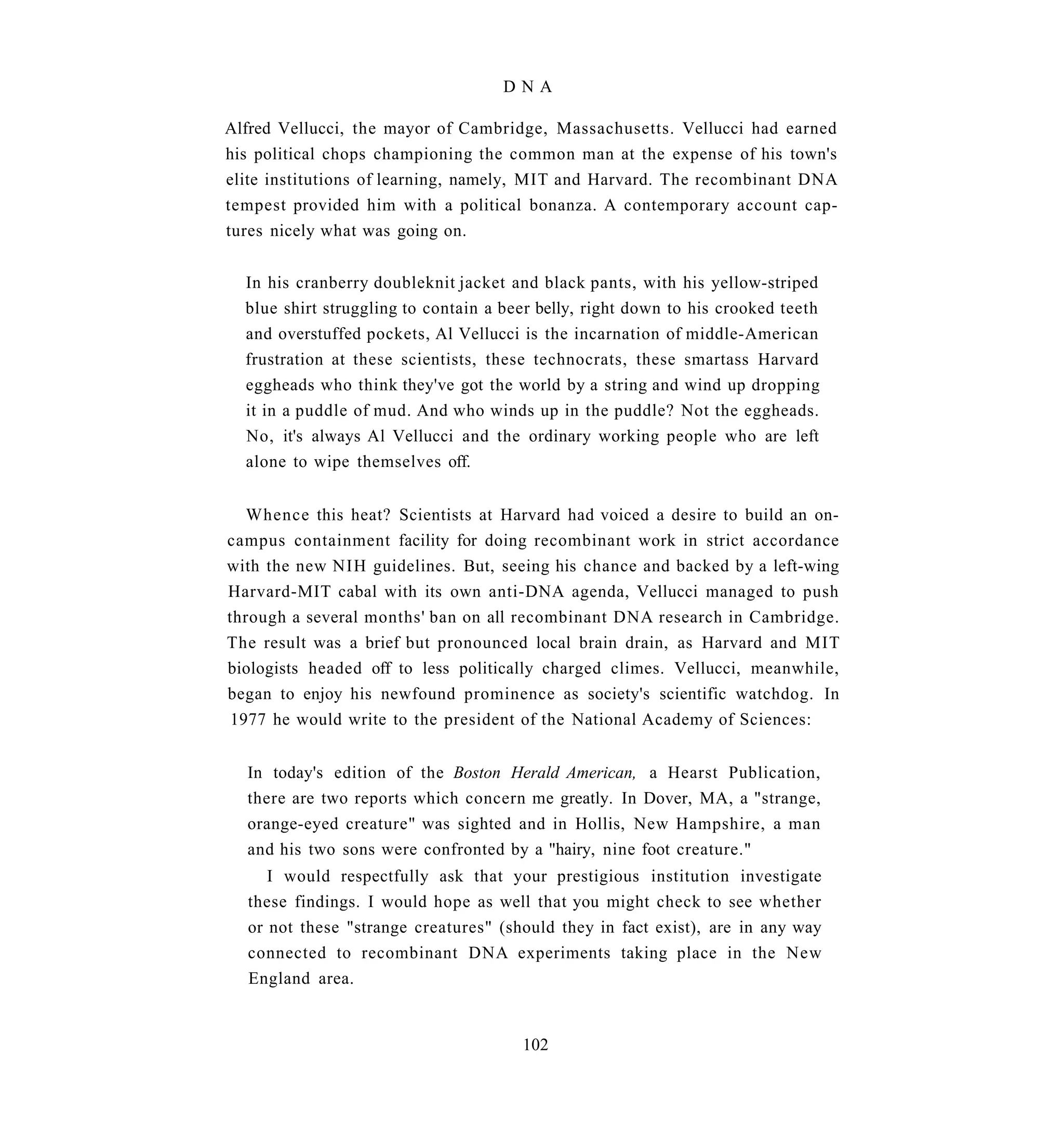DNA

Alfred Vellucci, the mayor of Cambridge, Massachusetts. Vellucci had earned
his political chops championing the common man at the expense of his town's
elite institutions of learning, namely, MIT and Harvard. The recombinant DNA
tempest provided him with a political bonanza. A contemporary account cap-
tures nicely what was going on.


  In his cranberry doubleknit jacket and black pants, with his yellow-striped
  blue shirt struggling to contain a beer belly, right down to his crooked teeth
  and overstuffed pockets, Al Vellucci is the incarnation of middle-American
  frustration at these scientists, these technocrats, these smartass Harvard
  eggheads who think they've got the world by a string and wind up dropping
  it in a puddle of mud. And who winds up in the puddle? Not the eggheads.
  No, it's always Al Vellucci and the ordinary working people who are left
  alone to wipe themselves off.


   Whence this heat? Scientists at Harvard had voiced a desire to build an on-
campus containment facility for doing recombinant work in strict accordance
with the new NIH guidelines. But, seeing his chance and backed by a left-wing
Harvard-MIT cabal with its own anti-DNA agenda, Vellucci managed to push
through a several months' ban on all recombinant DNA research in Cambridge.
The result was a brief but pronounced local brain drain, as Harvard and MIT
biologists headed off to less politically charged climes. Vellucci, meanwhile,
began to enjoy his newfound prominence as society's scientific watchdog. In
 1977 he would write to the president of the National Academy of Sciences:


  In today's edition of the Boston Herald American, a Hearst Publication,
  there are two reports which concern me greatly. In Dover, MA, a "strange,
  orange-eyed creature" was sighted and in Hollis, New Hampshire, a man
  and his two sons were confronted by a "hairy, nine foot creature."
     I would respectfully ask that your prestigious institution investigate
  these findings. I would hope as well that you might check to see whether
  or not these "strange creatures" (should they in fact exist), are in any way
  connected to recombinant DNA experiments taking place in the New
  England area.


                                       102
 