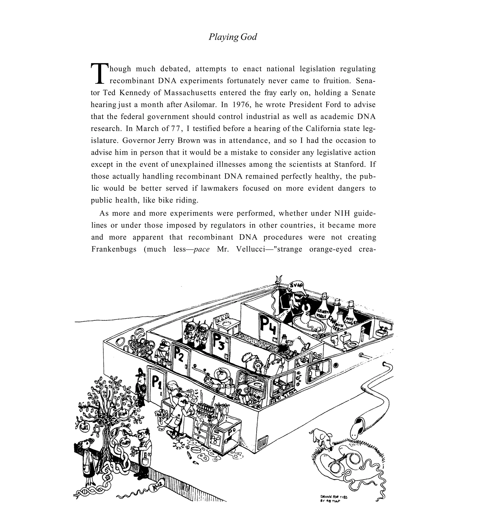 Playing God



T     hough much debated, attempts to enact national legislation regulating
      recombinant DNA experiments fortunately never came to fruition. Sena-
tor Ted Kennedy of Massachusetts entered the fray early on, holding a Senate
hearing just a month after Asilomar. In 1976, he wrote President Ford to advise
that the federal government should control industrial as well as academic DNA
research. In March of 7 7 , I testified before a hearing of the California state leg-
islature. Governor Jerry Brown was in attendance, and so I had the occasion to
advise him in person that it would be a mistake to consider any legislative action
except in the event of unexplained illnesses among the scientists at Stanford. If
those actually handling recombinant DNA remained perfectly healthy, the pub-
lic would be better served if lawmakers focused on more evident dangers to
public health, like bike riding.
   As more and more experiments were performed, whether under NIH guide-
lines or under those imposed by regulators in other countries, it became more
and more apparent that recombinant DNA procedures were not creating
Frankenbugs (much less—pace Mr. Vellucci—"strange orange-eyed crea-
 