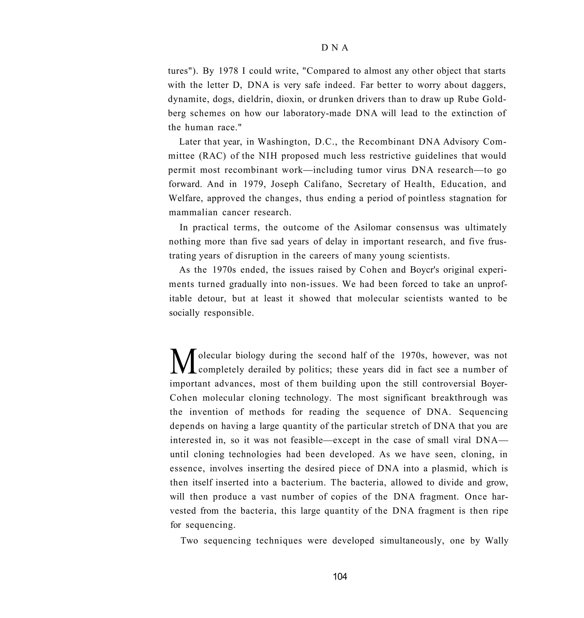 DNA

tures"). By 1978 I could write, "Compared to almost any other object that starts
with the letter D, DNA is very safe indeed. Far better to worry about daggers,
dynamite, dogs, dieldrin, dioxin, or drunken drivers than to draw up Rube Gold-
berg schemes on how our laboratory-made DNA will lead to the extinction of
the human race."
   Later that year, in Washington, D.C., the Recombinant DNA Advisory Com-
mittee (RAC) of the NIH proposed much less restrictive guidelines that would
permit most recombinant work—including tumor virus DNA research—to go
forward. And in 1979, Joseph Califano, Secretary of Health, Education, and
Welfare, approved the changes, thus ending a period of pointless stagnation for
mammalian cancer research.
   In practical terms, the outcome of the Asilomar consensus was ultimately
nothing more than five sad years of delay in important research, and five frus-
trating years of disruption in the careers of many young scientists.
   As the 1970s ended, the issues raised by Cohen and Boycr's original experi-
ments turned gradually into non-issues. We had been forced to take an unprof-
itable detour, but at least it showed that molecular scientists wanted to be
socially responsible.




M      olecular biology during the second half of the 1970s, however, was not
       completely derailed by politics; these years did in fact see a number of
important advances, most of them building upon the still controversial Boyer-
Cohen molecular cloning technology. The most significant breakthrough was
the invention of methods for reading the sequence of DNA. Sequencing
depends on having a large quantity of the particular stretch of DNA that you are
interested in, so it was not feasible—except in the case of small viral DNA—
until cloning technologies had been developed. As we have seen, cloning, in
essence, involves inserting the desired piece of DNA into a plasmid, which is
then itself inserted into a bacterium. The bacteria, allowed to divide and grow,
will then produce a vast number of copies of the DNA fragment. Once har-
vested from the bacteria, this large quantity of the DNA fragment is then ripe
for sequencing.
   Two sequencing techniques were developed simultaneously, one by Wally


                                      104
 