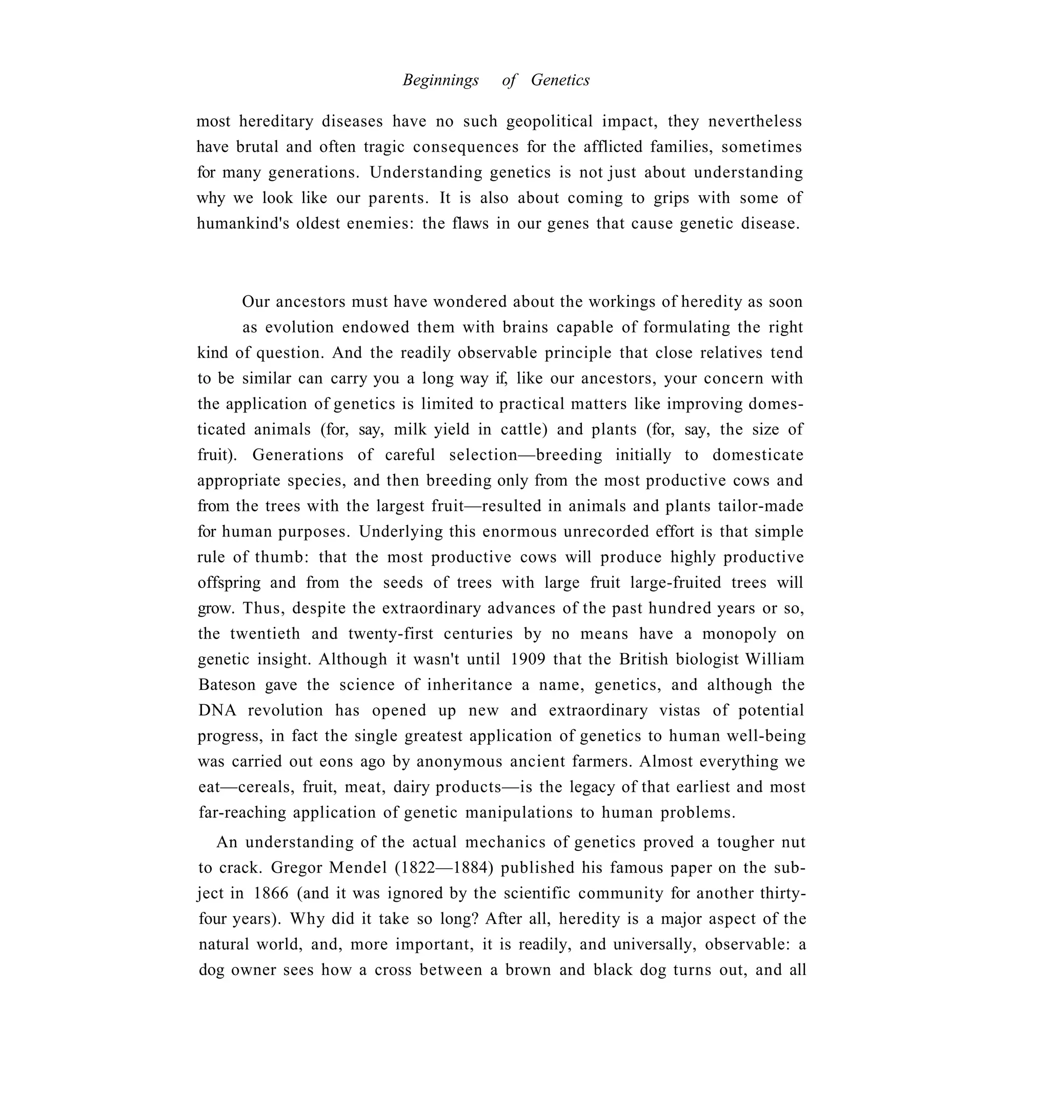 Beginnings    of Genetics

most hereditary diseases have no such geopolitical impact, they nevertheless
have brutal and often tragic consequences for the afflicted families, sometimes
for many generations. Understanding genetics is not just about understanding
why we look like our parents. It is also about coming to grips with some of
humankind's oldest enemies: the flaws in our genes that cause genetic disease.



       Our ancestors must have wondered about the workings of heredity as soon
       as evolution endowed them with brains capable of formulating the right
kind of question. And the readily observable principle that close relatives tend
to be similar can carry you a long way if, like our ancestors, your concern with
the application of genetics is limited to practical matters like improving domes-
ticated animals (for, say, milk yield in cattle) and plants (for, say, the size of
fruit). Generations of careful selection—breeding initially to domesticate
appropriate species, and then breeding only from the most productive cows and
from the trees with the largest fruit—resulted in animals and plants tailor-made
for human purposes. Underlying this enormous unrecorded effort is that simple
rule of thumb: that the most productive cows will produce highly productive
offspring and from the seeds of trees with large fruit large-fruited trees will
grow. Thus, despite the extraordinary advances of the past hundred years or so,
the twentieth and twenty-first centuries by no means have a monopoly on
genetic insight. Although it wasn't until 1909 that the British biologist William
Bateson gave the science of inheritance a name, genetics, and although the
DNA revolution has opened up new and extraordinary vistas of potential
progress, in fact the single greatest application of genetics to human well-being
was carried out eons ago by anonymous ancient farmers. Almost everything we
eat—cereals, fruit, meat, dairy products—is the legacy of that earliest and most
far-reaching application of genetic manipulations to human problems.
   An understanding of the actual mechanics of genetics proved a tougher nut
to crack. Gregor Mendel (1822—1884) published his famous paper on the sub-
ject in 1866 (and it was ignored by the scientific community for another thirty-
four years). Why did it take so long? After all, heredity is a major aspect of the
natural world, and, more important, it is readily, and universally, observable: a
dog owner sees how a cross between a brown and black dog turns out, and all
 