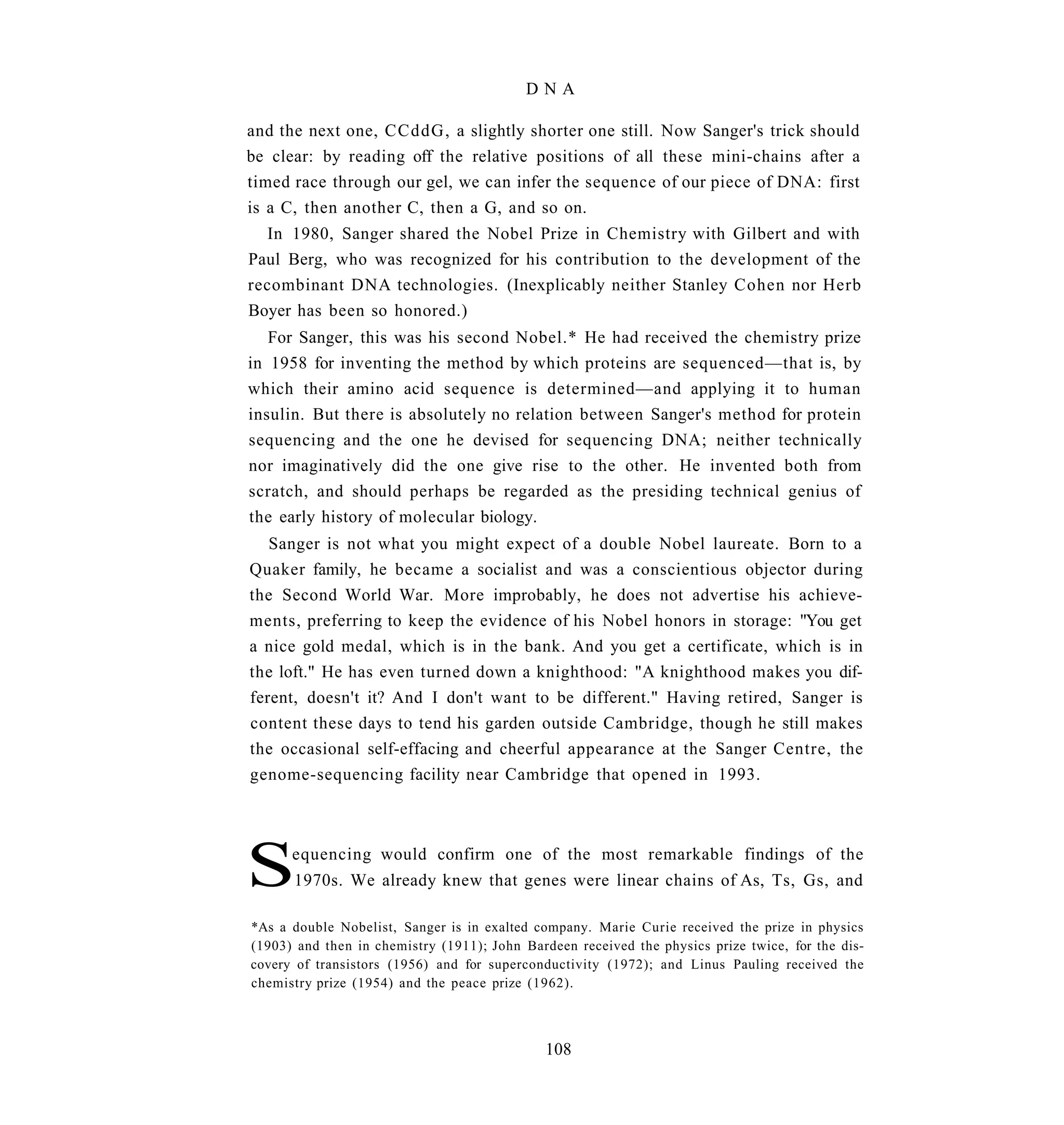 DNA

and the next one, CCddG, a slightly shorter one still. Now Sanger's trick should
be clear: by reading off the relative positions of all these mini-chains after a
timed race through our gel, we can infer the sequence of our piece of DNA: first
is a C, then another C, then a G, and so on.
  In 1980, Sanger shared the Nobel Prize in Chemistry with Gilbert and with
Paul Berg, who was recognized for his contribution to the development of the
recombinant DNA technologies. (Inexplicably neither Stanley Cohen nor Herb
Boyer has been so honored.)
   For Sanger, this was his second Nobel.* He had received the chemistry prize
in 1958 for inventing the method by which proteins are sequenced—that is, by
which their amino acid sequence is determined—and applying it to human
insulin. But there is absolutely no relation between Sanger's method for protein
sequencing and the one he devised for sequencing DNA; neither technically
nor imaginatively did the one give rise to the other. He invented both from
scratch, and should perhaps be regarded as the presiding technical genius of
the early history of molecular biology.
   Sanger is not what you might expect of a double Nobel laureate. Born to a
Quaker family, he became a socialist and was a conscientious objector during
the Second World War. More improbably, he does not advertise his achieve-
ments, preferring to keep the evidence of his Nobel honors in storage: "You get
a nice gold medal, which is in the bank. And you get a certificate, which is in
the loft." He has even turned down a knighthood: "A knighthood makes you dif-
ferent, doesn't it? And I don't want to be different." Having retired, Sanger is
content these days to tend his garden outside Cambridge, though he still makes
the occasional self-effacing and cheerful appearance at the Sanger Centre, the
genome-sequencing facility near Cambridge that opened in 1993.




S     equencing would confirm one of the most remarkable findings of the
      1970s. We already knew that genes were linear chains of As, Ts, Gs, and

*As a double Nobelist, Sanger is in exalted company. Marie Curie received the prize in physics
(1903) and then in chemistry (1911); John Bardeen received the physics prize twice, for the dis-
covery of transistors (1956) and for superconductivity (1972); and Linus Pauling received the
chemistry prize (1954) and the peace prize (1962).



                                              108
 