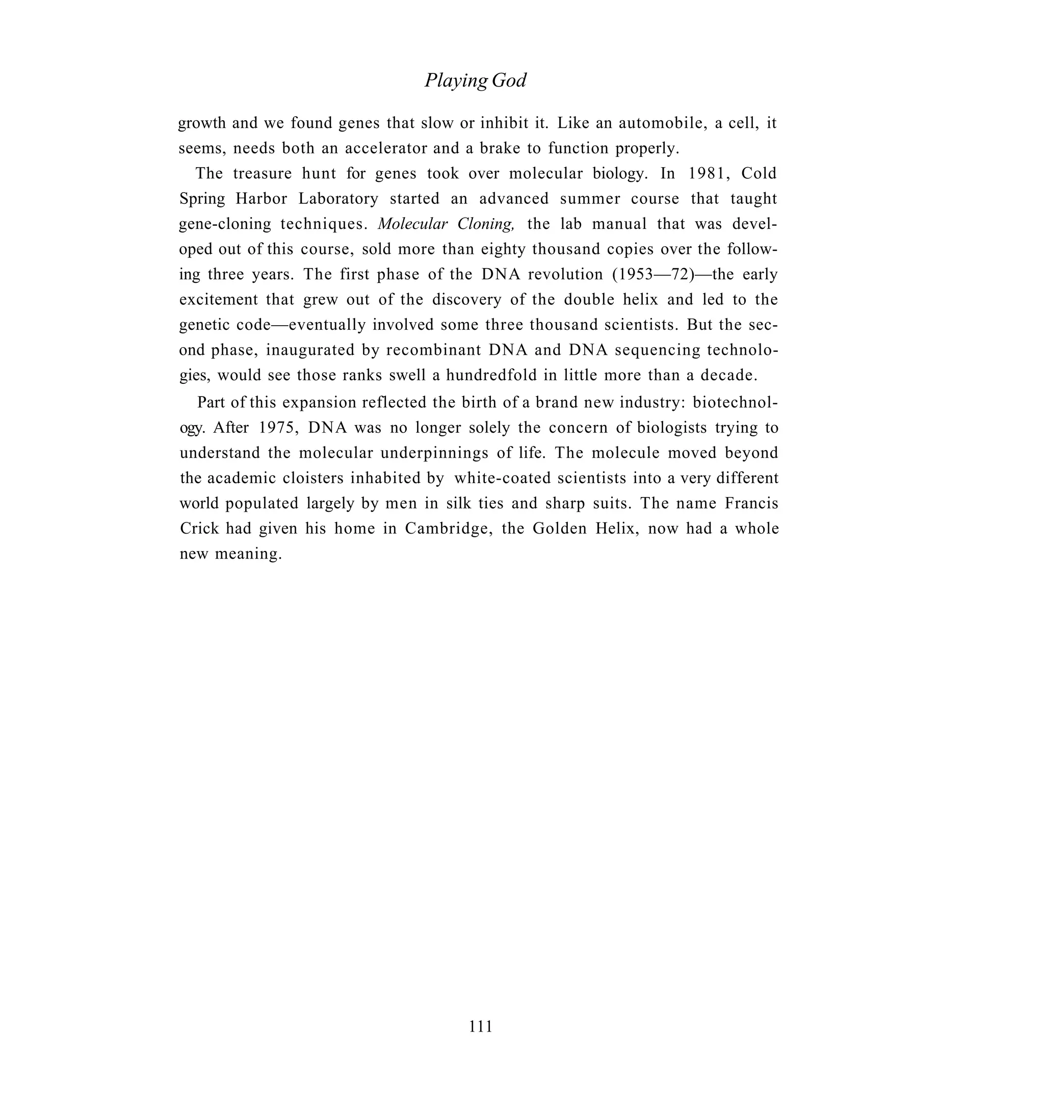 Playing God

growth and we found genes that slow or inhibit it. Like an automobile, a cell, it
seems, needs both an accelerator and a brake to function properly.
  The treasure hunt for genes took over molecular biology. In 1981, Cold
Spring Harbor Laboratory started an advanced summer course that taught
gene-cloning techniques. Molecular Cloning, the lab manual that was devel-
oped out of this course, sold more than eighty thousand copies over the follow-
ing three years. The first phase of the DNA revolution (1953—72)—the early
excitement that grew out of the discovery of the double helix and led to the
genetic code—eventually involved some three thousand scientists. But the sec-
ond phase, inaugurated by recombinant DNA and DNA sequencing technolo-
gies, would see those ranks swell a hundredfold in little more than a decade.
  Part of this expansion reflected the birth of a brand new industry: biotechnol-
ogy. After 1975, DNA was no longer solely the concern of biologists trying to
understand the molecular underpinnings of life. The molecule moved beyond
the academic cloisters inhabited by white-coated scientists into a very different
world populated largely by men in silk ties and sharp suits. The name Francis
Crick had given his home in Cambridge, the Golden Helix, now had a whole
new meaning.




                                       111
 