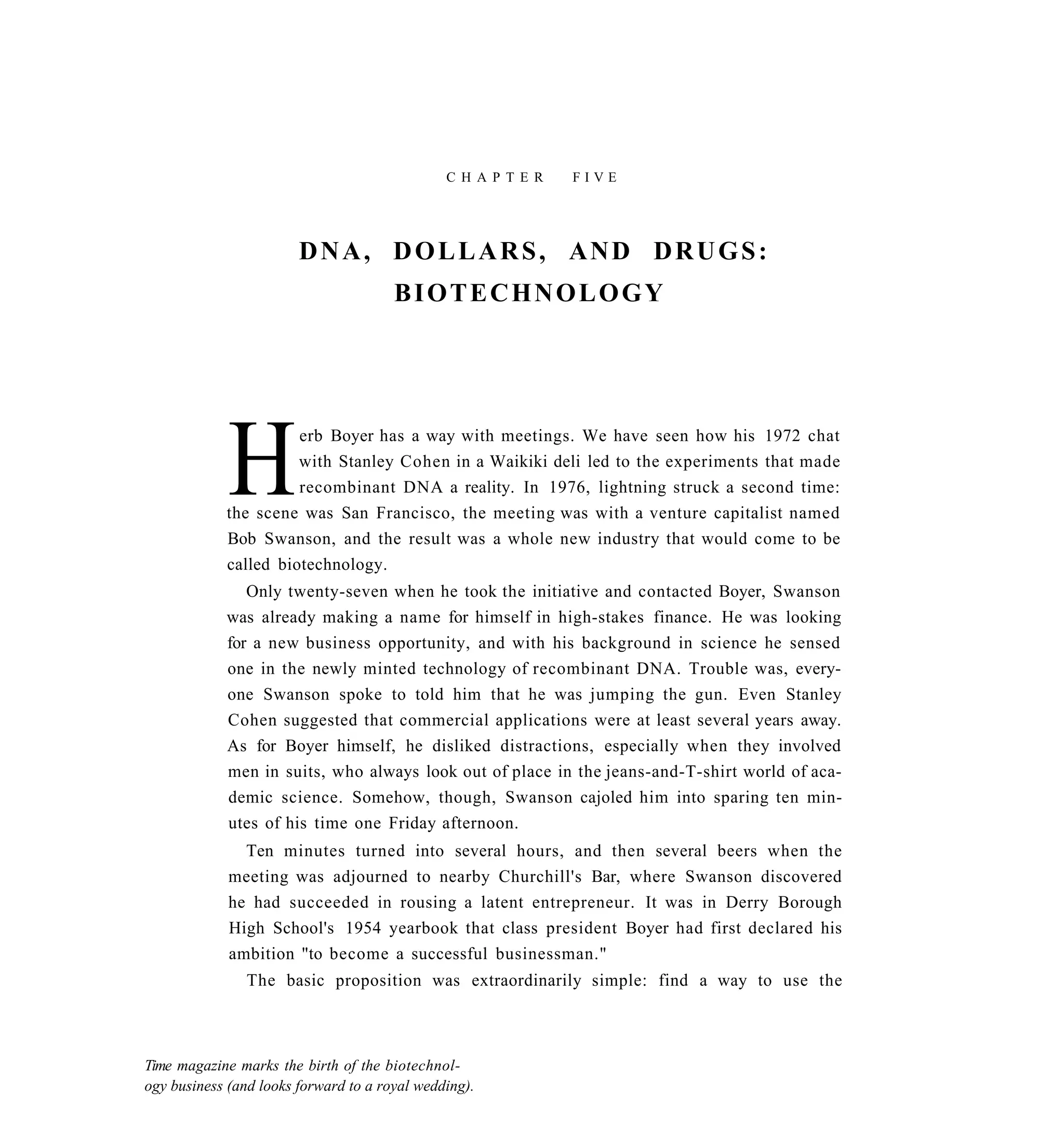 C H A P T E R   FIVE




                        DNA, DOLLARS, AND DRUGS:
                                       BIOTECHNOLOGY




             H        erb Boyer has a way with meetings. We have seen how his 1972 chat
                      with Stanley Cohen in a Waikiki deli led to the experiments that made
                      recombinant DNA a reality. In 1976, lightning struck a second time:
            the scene was San Francisco, the meeting was with a venture capitalist named
            Bob Swanson, and the result was a whole new industry that would come to be
            called biotechnology.
               Only twenty-seven when he took the initiative and contacted Boyer, Swanson
            was already making a name for himself in high-stakes finance. He was looking
            for a new business opportunity, and with his background in science he sensed
            one in the newly minted technology of recombinant DNA. Trouble was, every-
            one Swanson spoke to told him that he was jumping the gun. Even Stanley
            Cohen suggested that commercial applications were at least several years away.
            As for Boyer himself, he disliked distractions, especially when they involved
            men in suits, who always look out of place in the jeans-and-T-shirt world of aca-
            demic science. Somehow, though, Swanson cajoled him into sparing ten min-
            utes of his time one Friday afternoon.
               Ten minutes turned into several hours, and then several beers when the
             meeting was adjourned to nearby Churchill's Bar, where Swanson discovered
             he had succeeded in rousing a latent entrepreneur. It was in Derry Borough
             High School's 1954 yearbook that class president Boyer had first declared his
             ambition "to become a successful businessman."
                The basic proposition was extraordinarily simple: find a way to use the



Time magazine marks the birth of the biotechnol-
ogy business (and looks forward to a royal wedding).
 