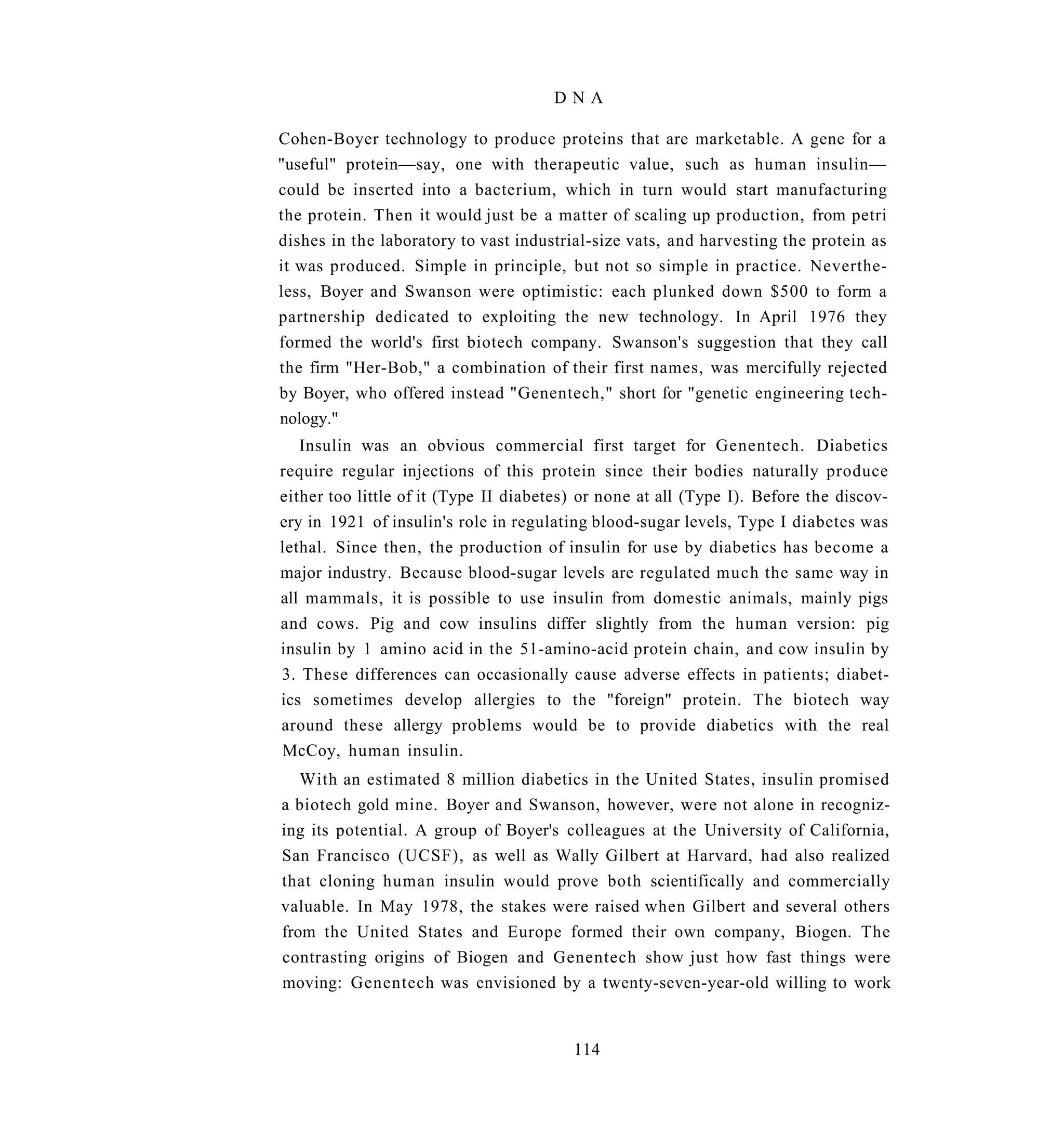 DNA

Cohen-Boyer technology to produce proteins that are marketable. A gene for a
"useful" protein—say, one with therapeutic value, such as human insulin—
could be inserted into a bacterium, which in turn would start manufacturing
the protein. Then it would just be a matter of scaling up production, from petri
dishes in the laboratory to vast industrial-size vats, and harvesting the protein as
it was produced. Simple in principle, but not so simple in practice. Neverthe-
less, Boyer and Swanson were optimistic: each plunked down $500 to form a
partnership dedicated to exploiting the new technology. In April 1976 they
formed the world's first biotech company. Swanson's suggestion that they call
the firm "Her-Bob," a combination of their first names, was mercifully rejected
by Boyer, who offered instead "Genentech," short for "genetic engineering tech-
nology."
   Insulin was an obvious commercial first target for Genentech. Diabetics
require regular injections of this protein since their bodies naturally produce
either too little of it (Type II diabetes) or none at all (Type I). Before the discov-
ery in 1921 of insulin's role in regulating blood-sugar levels, Type I diabetes was
lethal. Since then, the production of insulin for use by diabetics has become a
major industry. Because blood-sugar levels are regulated much the same way in
all mammals, it is possible to use insulin from domestic animals, mainly pigs
and cows. Pig and cow insulins differ slightly from the human version: pig
insulin by 1 amino acid in the 51-amino-acid protein chain, and cow insulin by
3. These differences can occasionally cause adverse effects in patients; diabet-
ics sometimes develop allergies to the "foreign" protein. The biotech way
around these allergy problems would be to provide diabetics with the real
McCoy, human insulin.
   With an estimated 8 million diabetics in the United States, insulin promised
a biotech gold mine. Boyer and Swanson, however, were not alone in recogniz-
ing its potential. A group of Boyer's colleagues at the University of California,
San Francisco (UCSF), as well as Wally Gilbert at Harvard, had also realized
that cloning human insulin would prove both scientifically and commercially
valuable. In May 1978, the stakes were raised when Gilbert and several others
from the United States and Europe formed their own company, Biogen. The
contrasting origins of Biogen and Genentech show just how fast things were
moving: Genentech was envisioned by a twenty-seven-year-old willing to work


                                         114
 