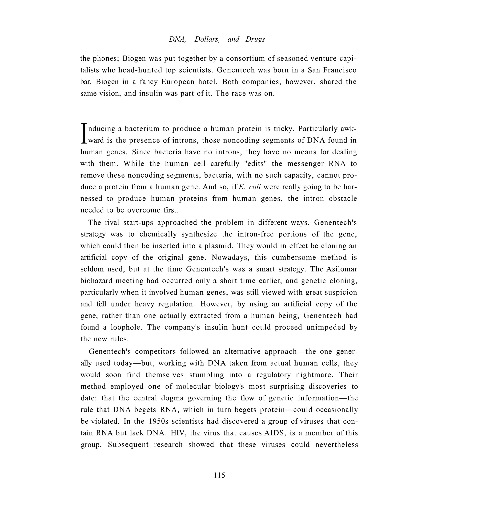 DNA,    Dollars, and Drugs

the phones; Biogen was put together by a consortium of seasoned venture capi-
talists who head-hunted top scientists. Genentech was born in a San Francisco
bar, Biogen in a fancy European hotel. Both companies, however, shared the
same vision, and insulin was part of it. The race was on.




I nducing a bacterium to produce a human protein is tricky. Particularly awk-
  ward is the presence of introns, those noncoding segments of DNA found in
human genes. Since bacteria have no introns, they have no means for dealing
with them. While the human cell carefully "edits" the messenger RNA to
remove these noncoding segments, bacteria, with no such capacity, cannot pro-
duce a protein from a human gene. And so, if E. coli were really going to be har-
nessed to produce human proteins from human genes, the intron obstacle
needed to be overcome first.
   The rival start-ups approached the problem in different ways. Genentech's
strategy was to chemically synthesize the intron-free portions of the gene,
which could then be inserted into a plasmid. They would in effect be cloning an
artificial copy of the original gene. Nowadays, this cumbersome method is
seldom used, but at the time Genentech's was a smart strategy. The Asilomar
biohazard meeting had occurred only a short time earlier, and genetic cloning,
particularly when it involved human genes, was still viewed with great suspicion
and fell under heavy regulation. However, by using an artificial copy of the
gene, rather than one actually extracted from a human being, Genentech had
found a loophole. The company's insulin hunt could proceed unimpeded by
the new rules.
   Genentech's competitors followed an alternative approach—the one gener-
ally used today—but, working with DNA taken from actual human cells, they
would soon find themselves stumbling into a regulatory nightmare. Their
method employed one of molecular biology's most surprising discoveries to
date: that the central dogma governing the flow of genetic information—the
rule that DNA begets RNA, which in turn begets protein—could occasionally
be violated. In the 1950s scientists had discovered a group of viruses that con-
tain RNA but lack DNA. HIV, the virus that causes AIDS, is a member of this
group. Subsequent research showed that these viruses could nevertheless


                                       115
 