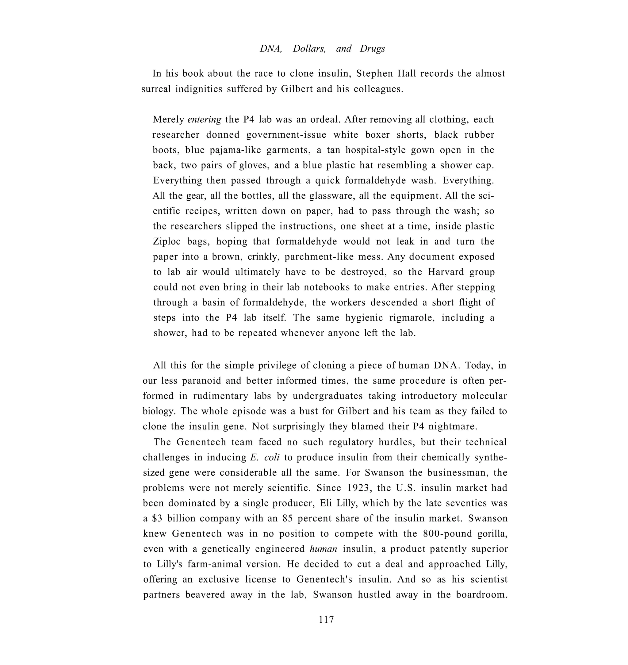 DNA,    Dollars, and Drugs

  In his book about the race to clone insulin, Stephen Hall records the almost
surreal indignities suffered by Gilbert and his colleagues.

  Merely entering the P4 lab was an ordeal. After removing all clothing, each
  researcher donned government-issue white boxer shorts, black rubber
  boots, blue pajama-like garments, a tan hospital-style gown open in the
  back, two pairs of gloves, and a blue plastic hat resembling a shower cap.
  Everything then passed through a quick formaldehyde wash. Everything.
  All the gear, all the bottles, all the glassware, all the equipment. All the sci-
  entific recipes, written down on paper, had to pass through the wash; so
  the researchers slipped the instructions, one sheet at a time, inside plastic
  Ziploc bags, hoping that formaldehyde would not leak in and turn the
  paper into a brown, crinkly, parchment-like mess. Any document exposed
  to lab air would ultimately have to be destroyed, so the Harvard group
  could not even bring in their lab notebooks to make entries. After stepping
  through a basin of formaldehyde, the workers descended a short flight of
  steps into the P4 lab itself. The same hygienic rigmarole, including a
  shower, had to be repeated whenever anyone left the lab.


   All this for the simple privilege of cloning a piece of human DNA. Today, in
our less paranoid and better informed times, the same procedure is often per-
formed in rudimentary labs by undergraduates taking introductory molecular
biology. The whole episode was a bust for Gilbert and his team as they failed to
clone the insulin gene. Not surprisingly they blamed their P4 nightmare.
   The Genentech team faced no such regulatory hurdles, but their technical
challenges in inducing E. coli to produce insulin from their chemically synthe-
sized gene were considerable all the same. For Swanson the businessman, the
problems were not merely scientific. Since 1923, the U.S. insulin market had
been dominated by a single producer, Eli Lilly, which by the late seventies was
a $3 billion company with an 85 percent share of the insulin market. Swanson
knew Genentech was in no position to compete with the 800-pound gorilla,
even with a genetically engineered human insulin, a product patently superior
to Lilly's farm-animal version. He decided to cut a deal and approached Lilly,
offering an exclusive license to Genentech's insulin. And so as his scientist
partners beavered away in the lab, Swanson hustled away in the boardroom.

                                         117
 