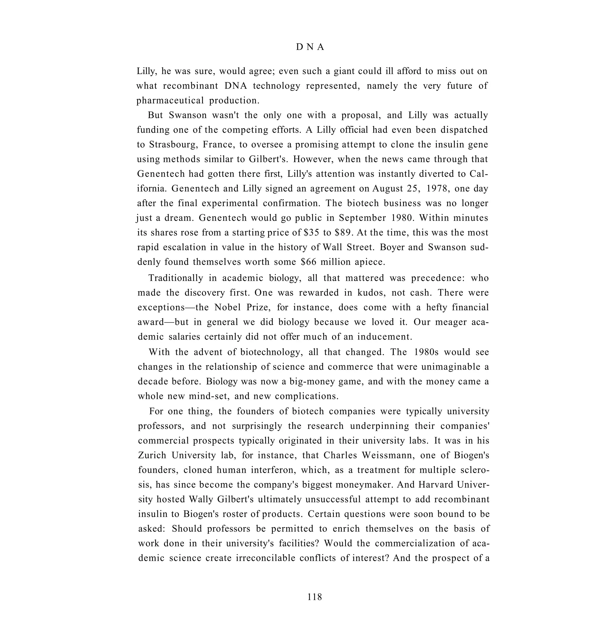 DNA

Lilly, he was sure, would agree; even such a giant could ill afford to miss out on
what recombinant DNA technology represented, namely the very future of
pharmaceutical production.
   But Swanson wasn't the only one with a proposal, and Lilly was actually
funding one of the competing efforts. A Lilly official had even been dispatched
to Strasbourg, France, to oversee a promising attempt to clone the insulin gene
using methods similar to Gilbert's. However, when the news came through that
Genentech had gotten there first, Lilly's attention was instantly diverted to Cal-
ifornia. Genentech and Lilly signed an agreement on August 25, 1978, one day
after the final experimental confirmation. The biotech business was no longer
just a dream. Genentech would go public in September 1980. Within minutes
its shares rose from a starting price of $35 to $89. At the time, this was the most
rapid escalation in value in the history of Wall Street. Boyer and Swanson sud-
denly found themselves worth some $66 million apiece.
  Traditionally in academic biology, all that mattered was precedence: who
made the discovery first. One was rewarded in kudos, not cash. There were
exceptions—the Nobel Prize, for instance, does come with a hefty financial
award—but in general we did biology because we loved it. Our meager aca-
demic salaries certainly did not offer much of an inducement.
  With the advent of biotechnology, all that changed. The 1980s would see
changes in the relationship of science and commerce that were unimaginable a
decade before. Biology was now a big-money game, and with the money came a
whole new mind-set, and new complications.
   For one thing, the founders of biotech companies were typically university
professors, and not surprisingly the research underpinning their companies'
commercial prospects typically originated in their university labs. It was in his
Zurich University lab, for instance, that Charles Weissmann, one of Biogen's
founders, cloned human interferon, which, as a treatment for multiple sclero-
sis, has since become the company's biggest moneymaker. And Harvard Univer-
sity hosted Wally Gilbert's ultimately unsuccessful attempt to add recombinant
insulin to Biogen's roster of products. Certain questions were soon bound to be
asked: Should professors be permitted to enrich themselves on the basis of
work done in their university's facilities? Would the commercialization of aca-
demic science create irreconcilable conflicts of interest? And the prospect of a


                                        118
 