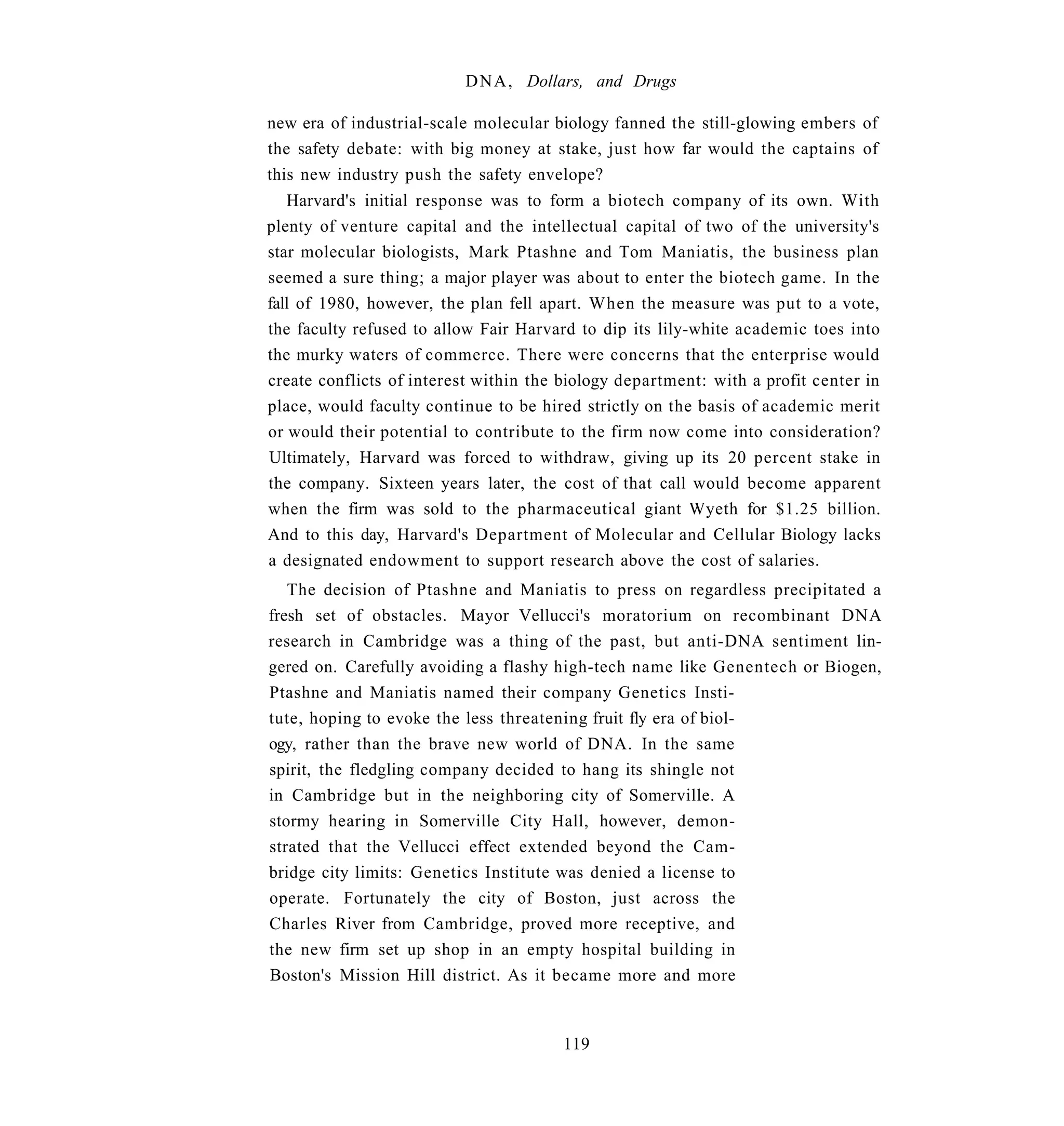 D N A , Dollars, and Drugs

new era of industrial-scale molecular biology fanned the still-glowing embers of
the safety debate: with big money at stake, just how far would the captains of
this new industry push the safety envelope?
   Harvard's initial response was to form a biotech company of its own. With
plenty of venture capital and the intellectual capital of two of the university's
star molecular biologists, Mark Ptashne and Tom Maniatis, the business plan
seemed a sure thing; a major player was about to enter the biotech game. In the
fall of 1980, however, the plan fell apart. When the measure was put to a vote,
the faculty refused to allow Fair Harvard to dip its lily-white academic toes into
the murky waters of commerce. There were concerns that the enterprise would
create conflicts of interest within the biology department: with a profit center in
place, would faculty continue to be hired strictly on the basis of academic merit
or would their potential to contribute to the firm now come into consideration?
Ultimately, Harvard was forced to withdraw, giving up its 20 percent stake in
the company. Sixteen years later, the cost of that call would become apparent
when the firm was sold to the pharmaceutical giant Wyeth for $1.25 billion.
And to this day, Harvard's Department of Molecular and Cellular Biology lacks
a designated endowment to support research above the cost of salaries.
   The decision of Ptashne and Maniatis to press on regardless precipitated a
fresh set of obstacles. Mayor Vellucci's moratorium on recombinant DNA
research in Cambridge was a thing of the past, but anti-DNA sentiment lin-
gered on. Carefully avoiding a flashy high-tech name like Genentech or Biogen,
Ptashne and Maniatis named their company Genetics Insti-
tute, hoping to evoke the less threatening fruit fly era of biol-
ogy, rather than the brave new world of DNA. In the same
spirit, the fledgling company decided to hang its shingle not
in Cambridge but in the neighboring city of Somerville. A
stormy hearing in Somerville City Hall, however, demon-
strated that the Vellucci effect extended beyond the Cam-
bridge city limits: Genetics Institute was denied a license to
operate. Fortunately the city of Boston, just across the
Charles River from Cambridge, proved more receptive, and
the new firm set up shop in an empty hospital building in
Boston's Mission Hill district. As it became more and more


                                        119
 