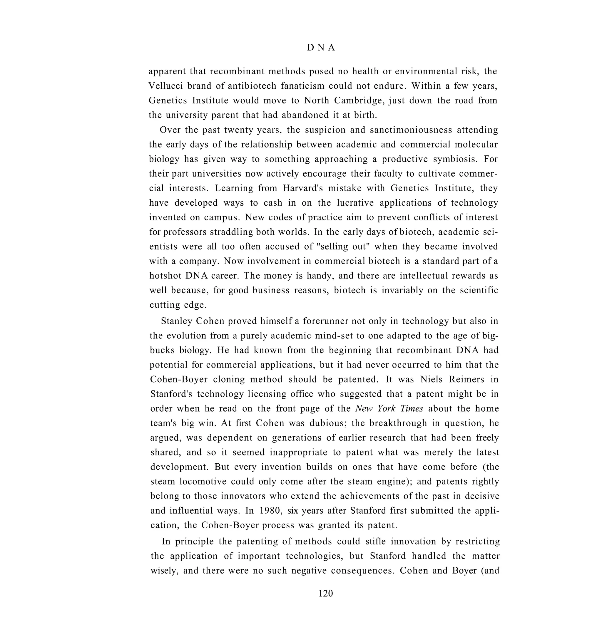 DNA

apparent that recombinant methods posed no health or environmental risk, the
Vellucci brand of antibiotech fanaticism could not endure. Within a few years,
Genetics Institute would move to North Cambridge, just down the road from
the university parent that had abandoned it at birth.
   Over the past twenty years, the suspicion and sanctimoniousness attending
the early days of the relationship between academic and commercial molecular
biology has given way to something approaching a productive symbiosis. For
their part universities now actively encourage their faculty to cultivate commer-
cial interests. Learning from Harvard's mistake with Genetics Institute, they
have developed ways to cash in on the lucrative applications of technology
invented on campus. New codes of practice aim to prevent conflicts of interest
for professors straddling both worlds. In the early days of biotech, academic sci-
entists were all too often accused of "selling out" when they became involved
with a company. Now involvement in commercial biotech is a standard part of a
hotshot DNA career. The money is handy, and there are intellectual rewards as
well because, for good business reasons, biotech is invariably on the scientific
cutting edge.
   Stanley Cohen proved himself a forerunner not only in technology but also in
the evolution from a purely academic mind-set to one adapted to the age of big-
bucks biology. He had known from the beginning that recombinant DNA had
potential for commercial applications, but it had never occurred to him that the
Cohen-Boyer cloning method should be patented. It was Niels Reimers in
Stanford's technology licensing office who suggested that a patent might be in
order when he read on the front page of the New York Times about the home
team's big win. At first Cohen was dubious; the breakthrough in question, he
argued, was dependent on generations of earlier research that had been freely
shared, and so it seemed inappropriate to patent what was merely the latest
development. But every invention builds on ones that have come before (the
steam locomotive could only come after the steam engine); and patents rightly
belong to those innovators who extend the achievements of the past in decisive
and influential ways. In 1980, six years after Stanford first submitted the appli-
cation, the Cohen-Boyer process was granted its patent.
   In principle the patenting of methods could stifle innovation by restricting
the application of important technologies, but Stanford handled the matter
wisely, and there were no such negative consequences. Cohen and Boyer (and

                                       120
 