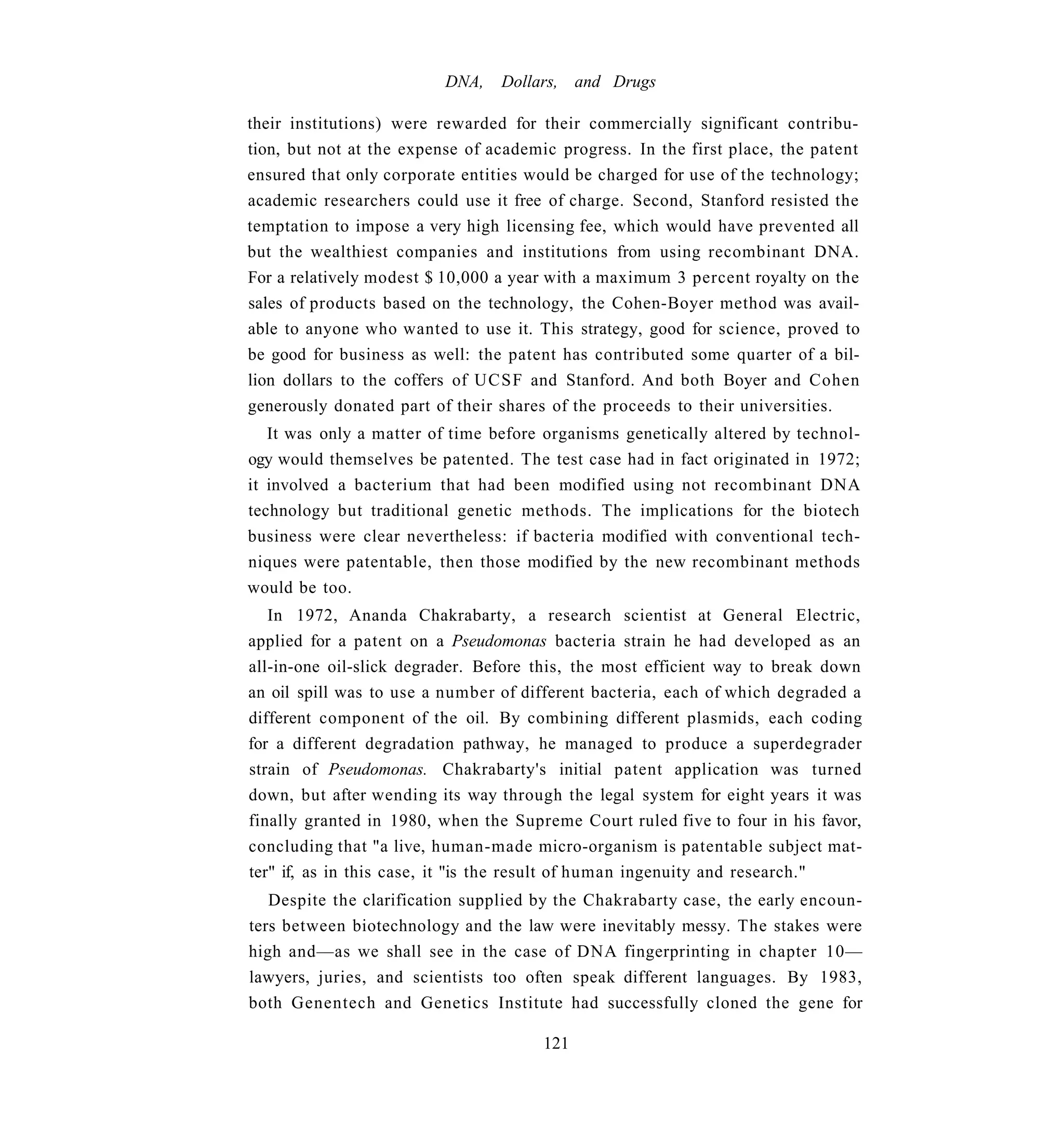 DNA,   Dollars, and Drugs

their institutions) were rewarded for their commercially significant contribu-
tion, but not at the expense of academic progress. In the first place, the patent
ensured that only corporate entities would be charged for use of the technology;
academic researchers could use it free of charge. Second, Stanford resisted the
temptation to impose a very high licensing fee, which would have prevented all
but the wealthiest companies and institutions from using recombinant DNA.
For a relatively modest $ 10,000 a year with a maximum 3 percent royalty on the
sales of products based on the technology, the Cohen-Boyer method was avail-
able to anyone who wanted to use it. This strategy, good for science, proved to
be good for business as well: the patent has contributed some quarter of a bil-
lion dollars to the coffers of UCSF and Stanford. And both Boyer and Cohen
generously donated part of their shares of the proceeds to their universities.
   It was only a matter of time before organisms genetically altered by technol-
ogy would themselves be patented. The test case had in fact originated in 1972;
it involved a bacterium that had been modified using not recombinant DNA
technology but traditional genetic methods. The implications for the biotech
business were clear nevertheless: if bacteria modified with conventional tech-
niques were patentable, then those modified by the new recombinant methods
would be too.
   In 1972, Ananda Chakrabarty, a research scientist at General Electric,
applied for a patent on a Pseudomonas bacteria strain he had developed as an
all-in-one oil-slick degrader. Before this, the most efficient way to break down
an oil spill was to use a number of different bacteria, each of which degraded a
different component of the oil. By combining different plasmids, each coding
for a different degradation pathway, he managed to produce a superdegrader
strain of Pseudomonas. Chakrabarty's initial patent application was turned
down, but after wending its way through the legal system for eight years it was
finally granted in 1980, when the Supreme Court ruled five to four in his favor,
concluding that "a live, human-made micro-organism is patentable subject mat-
ter" if, as in this case, it "is the result of human ingenuity and research."
   Despite the clarification supplied by the Chakrabarty case, the early encoun-
ters between biotechnology and the law were inevitably messy. The stakes were
high and—as we shall see in the case of DNA fingerprinting in chapter 10—
lawyers, juries, and scientists too often speak different languages. By 1983,
both Genentech and Genetics Institute had successfully cloned the gene for

                                       121
 