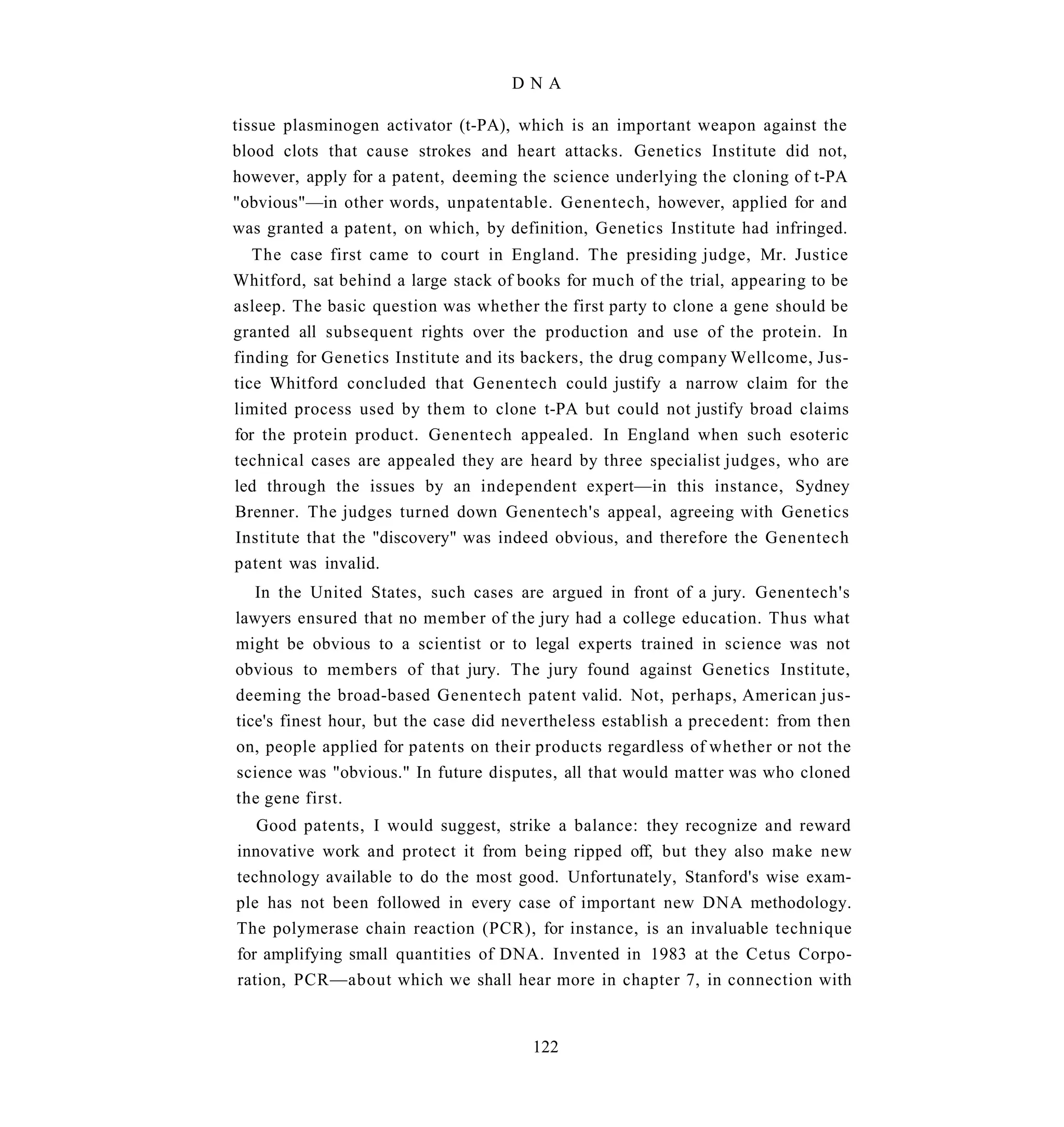 DNA

tissue plasminogen activator (t-PA), which is an important weapon against the
blood clots that cause strokes and heart attacks. Genetics Institute did not,
however, apply for a patent, deeming the science underlying the cloning of t-PA
"obvious"—in other words, unpatentable. Genentech, however, applied for and
was granted a patent, on which, by definition, Genetics Institute had infringed.
   The case first came to court in England. The presiding judge, Mr. Justice
Whitford, sat behind a large stack of books for much of the trial, appearing to be
asleep. The basic question was whether the first party to clone a gene should be
granted all subsequent rights over the production and use of the protein. In
finding for Genetics Institute and its backers, the drug company Wellcome, Jus-
tice Whitford concluded that Genentech could justify a narrow claim for the
limited process used by them to clone t-PA but could not justify broad claims
for the protein product. Genentech appealed. In England when such esoteric
technical cases are appealed they are heard by three specialist judges, who are
led through the issues by an independent expert—in this instance, Sydney
Brenner. The judges turned down Genentech's appeal, agreeing with Genetics
Institute that the "discovery" was indeed obvious, and therefore the Genentech
patent was invalid.
   In the United States, such cases are argued in front of a jury. Genentech's
lawyers ensured that no member of the jury had a college education. Thus what
might be obvious to a scientist or to legal experts trained in science was not
obvious to members of that jury. The jury found against Genetics Institute,
deeming the broad-based Genentech patent valid. Not, perhaps, American jus-
tice's finest hour, but the case did nevertheless establish a precedent: from then
on, people applied for patents on their products regardless of whether or not the
science was "obvious." In future disputes, all that would matter was who cloned
the gene first.
   Good patents, I would suggest, strike a balance: they recognize and reward
innovative work and protect it from being ripped off, but they also make new
technology available to do the most good. Unfortunately, Stanford's wise exam-
ple has not been followed in every case of important new DNA methodology.
The polymerase chain reaction (PCR), for instance, is an invaluable technique
for amplifying small quantities of DNA. Invented in 1983 at the Cetus Corpo-
ration, PCR—about which we shall hear more in chapter 7, in connection with


                                       122
 