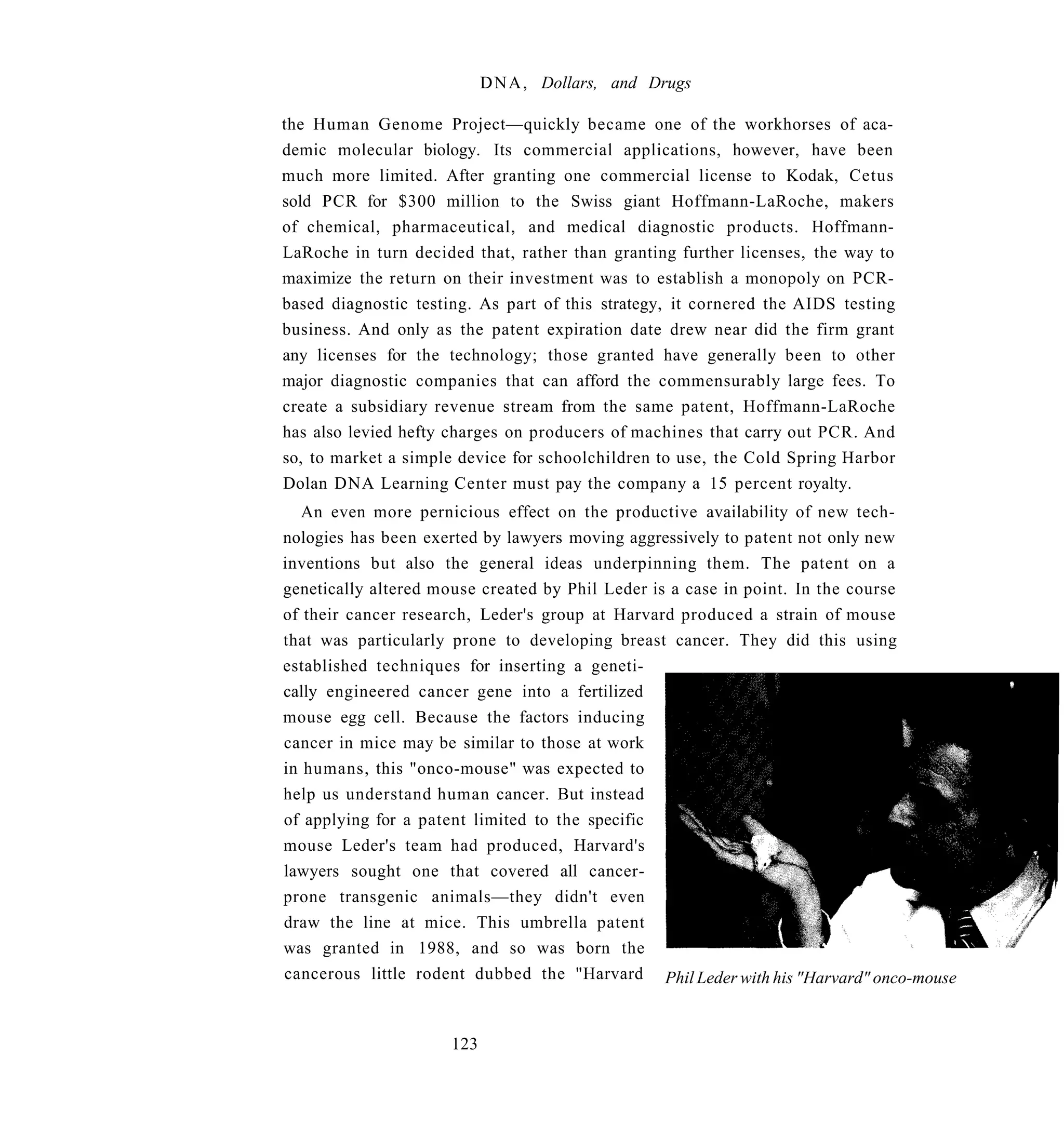 D N A , Dollars, and Drugs

the Human Genome Project—quickly became one of the workhorses of aca-
demic molecular biology. Its commercial applications, however, have been
much more limited. After granting one commercial license to Kodak, Cetus
sold PCR for $300 million to the Swiss giant Hoffmann-LaRoche, makers
of chemical, pharmaceutical, and medical diagnostic products. Hoffmann-
LaRoche in turn decided that, rather than granting further licenses, the way to
maximize the return on their investment was to establish a monopoly on PCR-
based diagnostic testing. As part of this strategy, it cornered the AIDS testing
business. And only as the patent expiration date drew near did the firm grant
any licenses for the technology; those granted have generally been to other
major diagnostic companies that can afford the commensurably large fees. To
create a subsidiary revenue stream from the same patent, Hoffmann-LaRoche
has also levied hefty charges on producers of machines that carry out PCR. And
so, to market a simple device for schoolchildren to use, the Cold Spring Harbor
Dolan DNA Learning Center must pay the company a 15 percent royalty.
   An even more pernicious effect on the productive availability of new tech-
nologies has been exerted by lawyers moving aggressively to patent not only new
inventions but also the general ideas underpinning them. The patent on a
genetically altered mouse created by Phil Leder is a case in point. In the course
of their cancer research, Leder's group at Harvard produced a strain of mouse
that was particularly prone to developing breast cancer. They did this using
established techniques for inserting a geneti-
cally engineered cancer gene into a fertilized
mouse egg cell. Because the factors inducing
cancer in mice may be similar to those at work
in humans, this "onco-mouse" was expected to
help us understand human cancer. But instead
of applying for a patent limited to the specific
mouse Leder's team had produced, Harvard's
lawyers sought one that covered all cancer-
prone transgenic animals—they didn't even
draw the line at mice. This umbrella patent
was granted in 1988, and so was born the
cancerous little rodent dubbed the "Harvard Phil Leder with his "Harvard" onco-mouse



                      123
 