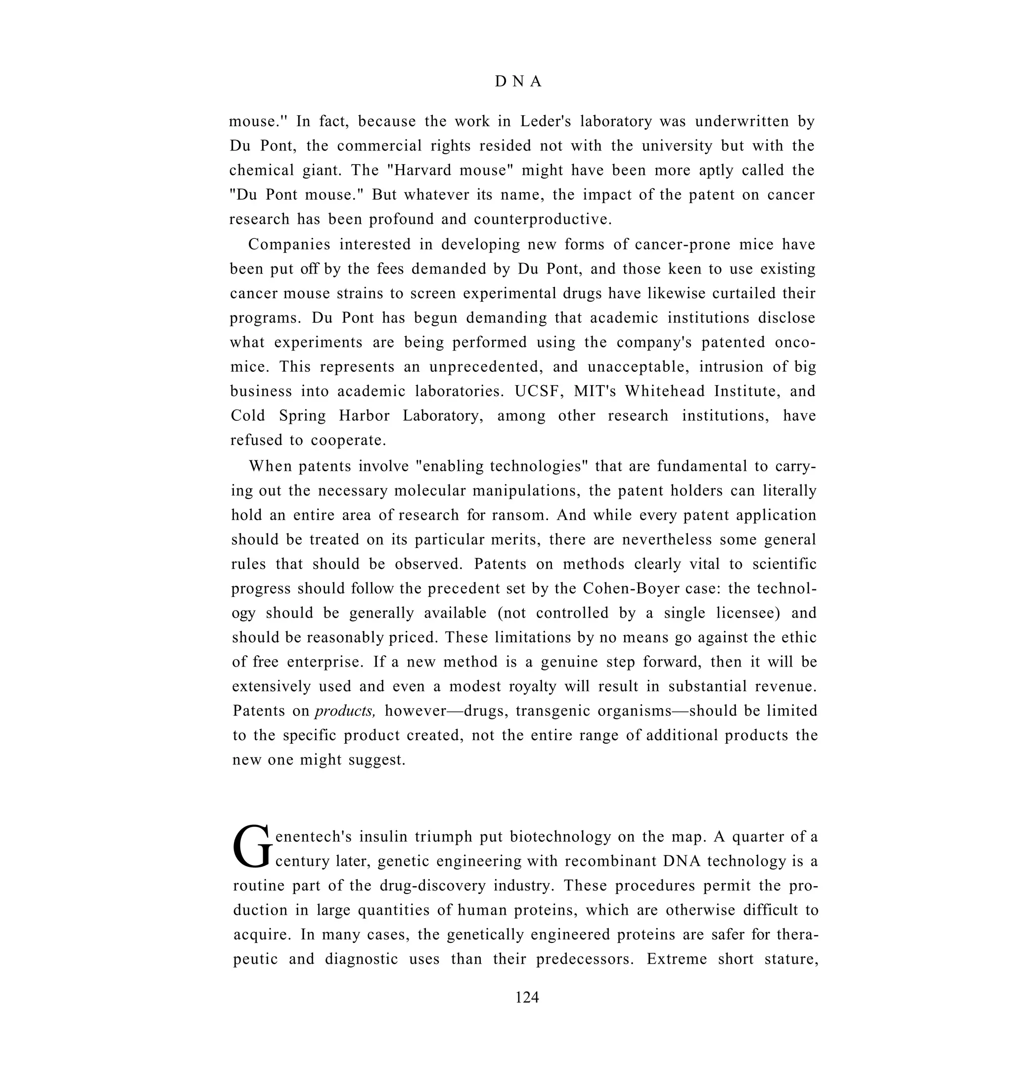 DNA

mouse.'' In fact, because the work in Leder's laboratory was underwritten by
Du Pont, the commercial rights resided not with the university but with the
chemical giant. The "Harvard mouse" might have been more aptly called the
"Du Pont mouse." But whatever its name, the impact of the patent on cancer
research has been profound and counterproductive.
   Companies interested in developing new forms of cancer-prone mice have
been put off by the fees demanded by Du Pont, and those keen to use existing
cancer mouse strains to screen experimental drugs have likewise curtailed their
programs. Du Pont has begun demanding that academic institutions disclose
what experiments are being performed using the company's patented onco-
mice. This represents an unprecedented, and unacceptable, intrusion of big
business into academic laboratories. UCSF, MIT's Whitehead Institute, and
Cold Spring Harbor Laboratory, among other research institutions, have
refused to cooperate.
  When patents involve "enabling technologies" that are fundamental to carry-
ing out the necessary molecular manipulations, the patent holders can literally
hold an entire area of research for ransom. And while every patent application
should be treated on its particular merits, there are nevertheless some general
rules that should be observed. Patents on methods clearly vital to scientific
progress should follow the precedent set by the Cohen-Boyer case: the technol-
ogy should be generally available (not controlled by a single licensee) and
should be reasonably priced. These limitations by no means go against the ethic
of free enterprise. If a new method is a genuine step forward, then it will be
extensively used and even a modest royalty will result in substantial revenue.
Patents on products, however—drugs, transgenic organisms—should be limited
to the specific product created, not the entire range of additional products the
new one might suggest.




G     enentech's insulin triumph put biotechnology on the map. A quarter of a
      century later, genetic engineering with recombinant DNA technology is a
routine part of the drug-discovery industry. These procedures permit the pro-
duction in large quantities of human proteins, which are otherwise difficult to
acquire. In many cases, the genetically engineered proteins are safer for thera-
peutic and diagnostic uses than their predecessors. Extreme short stature,

                                      124
 