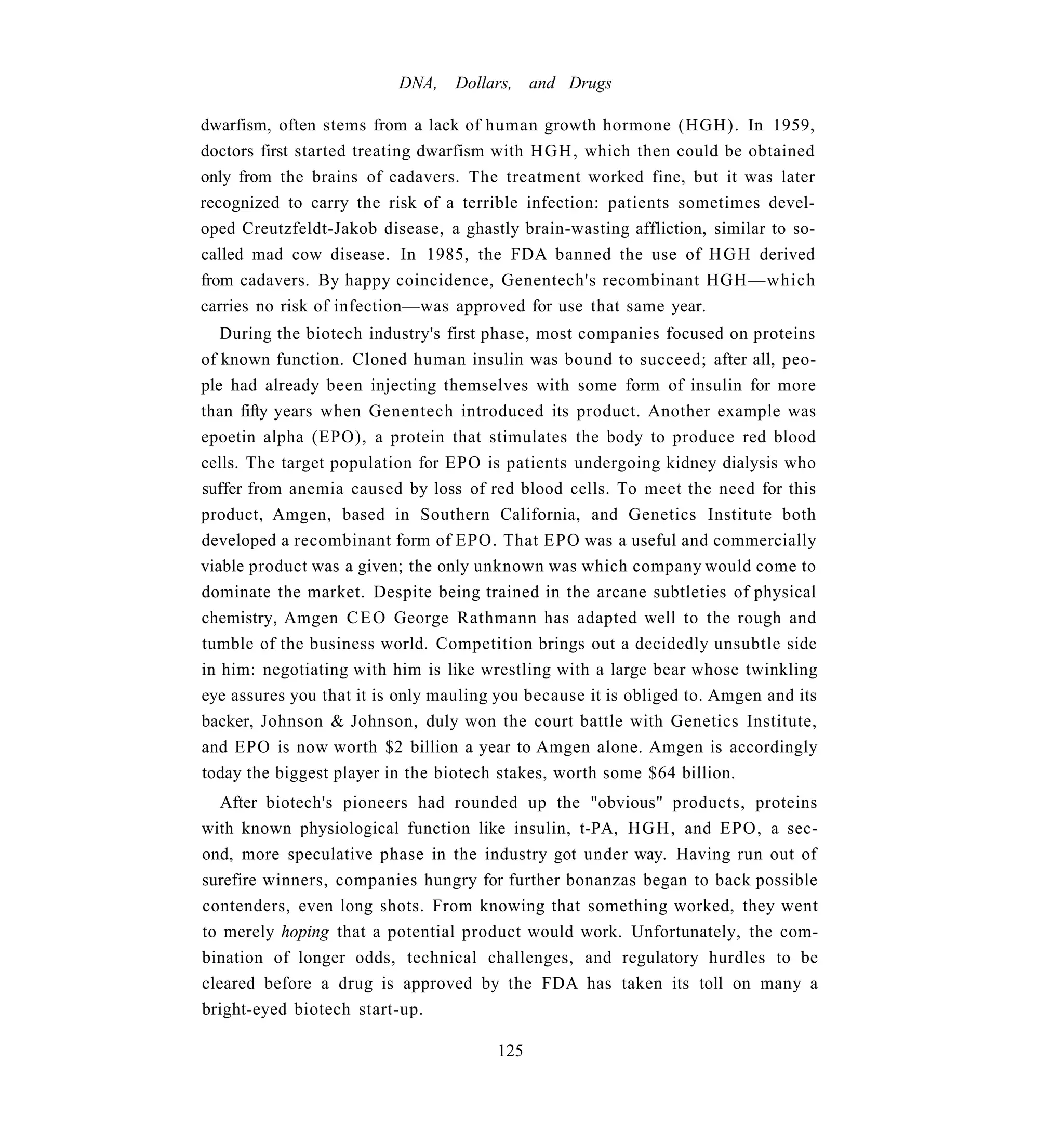 DNA,    Dollars, and Drugs

dwarfism, often stems from a lack of human growth hormone (HGH). In 1959,
doctors first started treating dwarfism with H G H , which then could be obtained
only from the brains of cadavers. The treatment worked fine, but it was later
recognized to carry the risk of a terrible infection: patients sometimes devel-
oped Creutzfeldt-Jakob disease, a ghastly brain-wasting affliction, similar to so-
called mad cow disease. In 1985, the FDA banned the use of H G H derived
from cadavers. By happy coincidence, Genentech's recombinant HGH—which
carries no risk of infection—was approved for use that same year.
   During the biotech industry's first phase, most companies focused on proteins
of known function. Cloned human insulin was bound to succeed; after all, peo-
ple had already been injecting themselves with some form of insulin for more
than fifty years when Genentech introduced its product. Another example was
epoetin alpha (EPO), a protein that stimulates the body to produce red blood
cells. The target population for EPO is patients undergoing kidney dialysis who
suffer from anemia caused by loss of red blood cells. To meet the need for this
product, Amgen, based in Southern California, and Genetics Institute both
developed a recombinant form of EPO. That EPO was a useful and commercially
viable product was a given; the only unknown was which company would come to
dominate the market. Despite being trained in the arcane subtleties of physical
chemistry, Amgen C E O George Rathmann has adapted well to the rough and
tumble of the business world. Competition brings out a decidedly unsubtle side
in him: negotiating with him is like wrestling with a large bear whose twinkling
eye assures you that it is only mauling you because it is obliged to. Amgen and its
backer, Johnson & Johnson, duly won the court battle with Genetics Institute,
and EPO is now worth $2 billion a year to Amgen alone. Amgen is accordingly
today the biggest player in the biotech stakes, worth some $64 billion.
   After biotech's pioneers had rounded up the "obvious" products, proteins
with known physiological function like insulin, t-PA, H G H , and EPO, a sec-
ond, more speculative phase in the industry got under way. Having run out of
surefire winners, companies hungry for further bonanzas began to back possible
contenders, even long shots. From knowing that something worked, they went
to merely hoping that a potential product would work. Unfortunately, the com-
bination of longer odds, technical challenges, and regulatory hurdles to be
cleared before a drug is approved by the FDA has taken its toll on many a
bright-eyed biotech start-up.

                                       125
 
