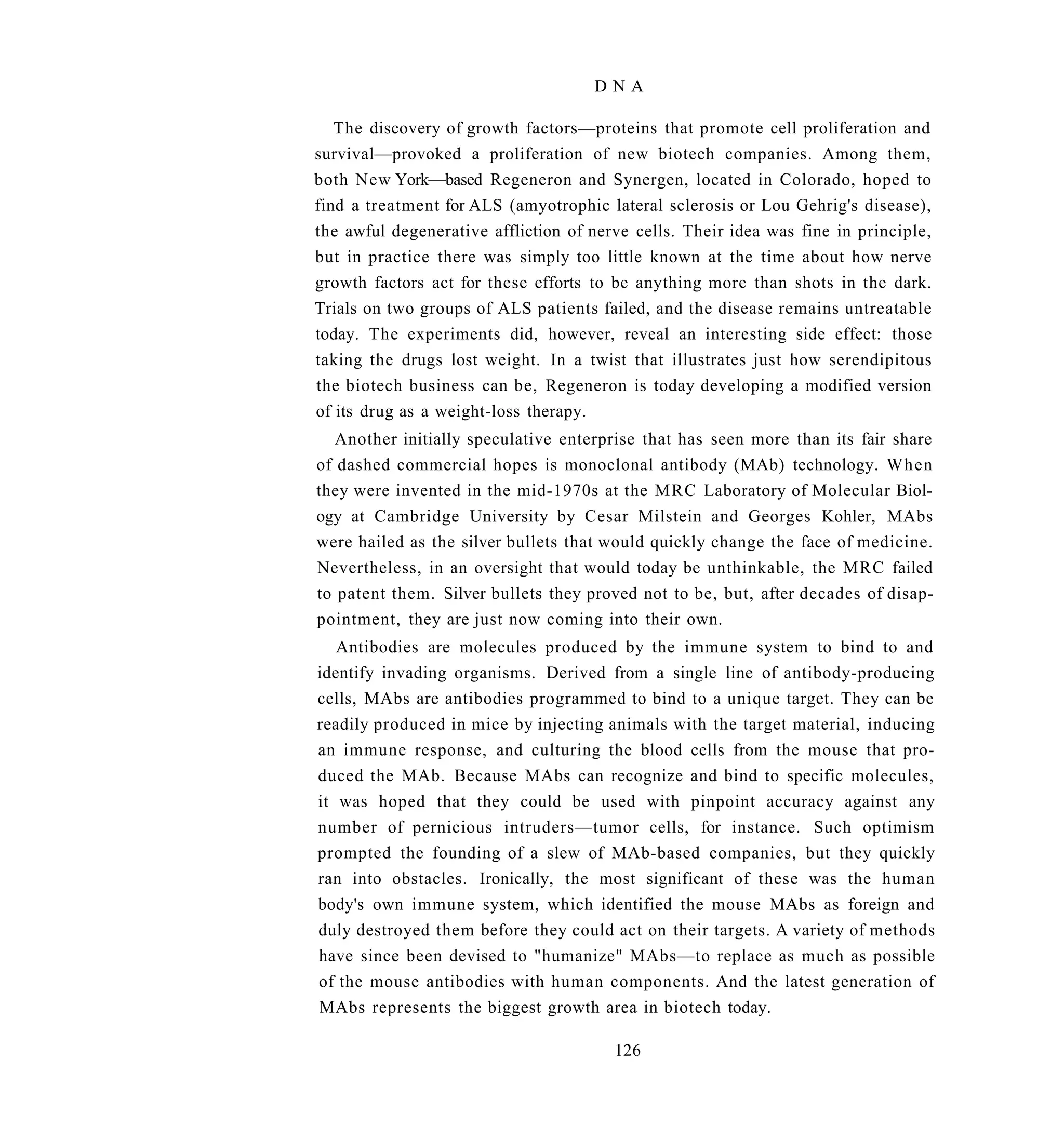 DNA

   The discovery of growth factors—proteins that promote cell proliferation and
survival—provoked a proliferation of new biotech companies. Among them,
both New York—based Regeneron and Synergen, located in Colorado, hoped to
find a treatment for ALS (amyotrophic lateral sclerosis or Lou Gehrig's disease),
the awful degenerative affliction of nerve cells. Their idea was fine in principle,
but in practice there was simply too little known at the time about how nerve
growth factors act for these efforts to be anything more than shots in the dark.
Trials on two groups of ALS patients failed, and the disease remains untreatable
today. The experiments did, however, reveal an interesting side effect: those
taking the drugs lost weight. In a twist that illustrates just how serendipitous
the biotech business can be, Regeneron is today developing a modified version
of its drug as a weight-loss therapy.
   Another initially speculative enterprise that has seen more than its fair share
of dashed commercial hopes is monoclonal antibody (MAb) technology. When
they were invented in the mid-1970s at the MRC Laboratory of Molecular Biol-
ogy at Cambridge University by Cesar Milstein and Georges Kohler, MAbs
were hailed as the silver bullets that would quickly change the face of medicine.
Nevertheless, in an oversight that would today be unthinkable, the MRC failed
to patent them. Silver bullets they proved not to be, but, after decades of disap-
pointment, they are just now coming into their own.
   Antibodies are molecules produced by the immune system to bind to and
identify invading organisms. Derived from a single line of antibody-producing
cells, MAbs are antibodies programmed to bind to a unique target. They can be
readily produced in mice by injecting animals with the target material, inducing
an immune response, and culturing the blood cells from the mouse that pro-
duced the MAb. Because MAbs can recognize and bind to specific molecules,
it was hoped that they could be used with pinpoint accuracy against any
number of pernicious intruders—tumor cells, for instance. Such optimism
prompted the founding of a slew of MAb-based companies, but they quickly
ran into obstacles. Ironically, the most significant of these was the human
body's own immune system, which identified the mouse MAbs as foreign and
duly destroyed them before they could act on their targets. A variety of methods
have since been devised to "humanize" MAbs—to replace as much as possible
of the mouse antibodies with human components. And the latest generation of
MAbs represents the biggest growth area in biotech today.

                                        126
 