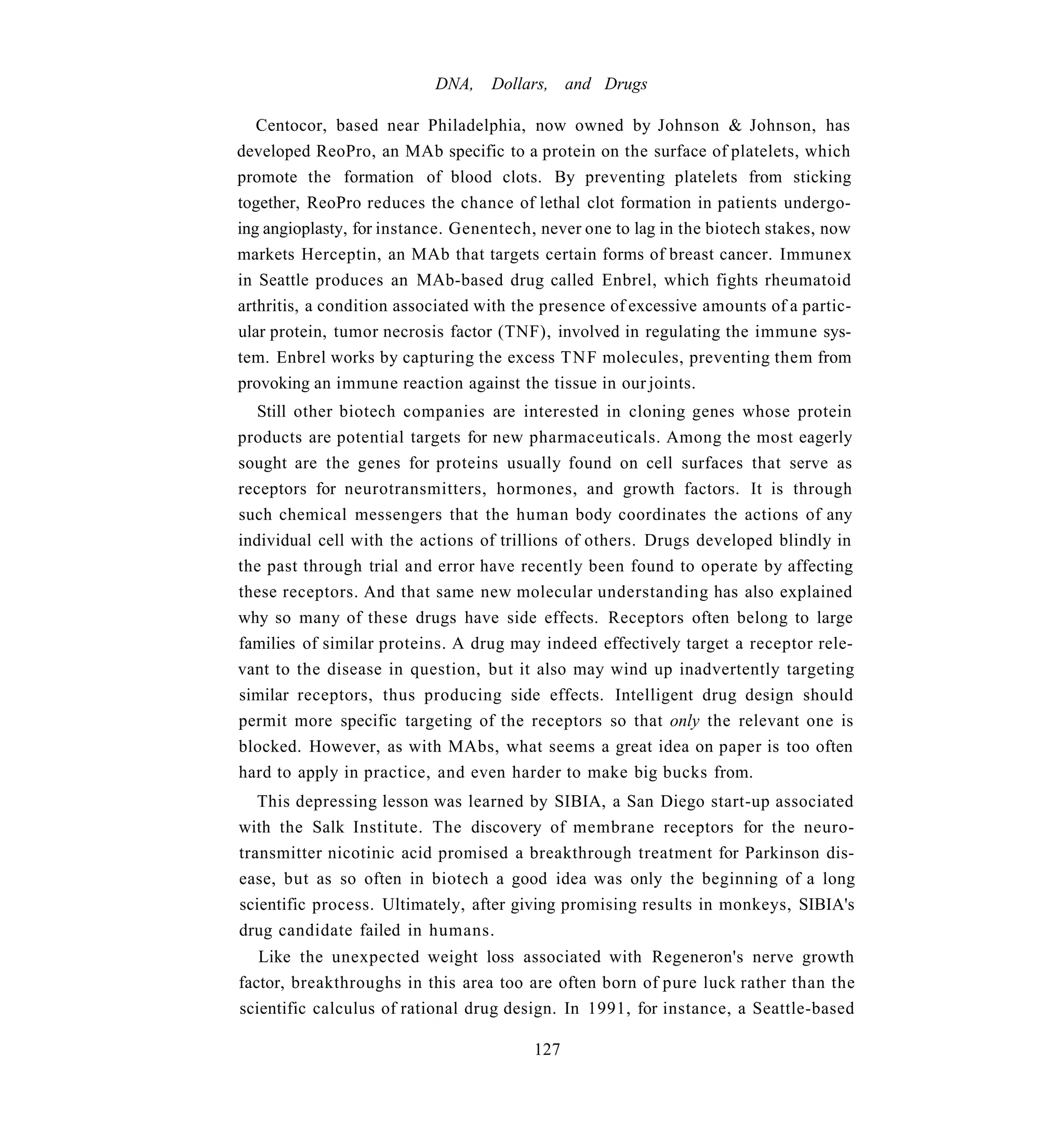 DNA,    Dollars, and Drugs

   Centocor, based near Philadelphia, now owned by Johnson & Johnson, has
developed ReoPro, an MAb specific to a protein on the surface of platelets, which
promote the formation of blood clots. By preventing platelets from sticking
together, ReoPro reduces the chance of lethal clot formation in patients undergo-
ing angioplasty, for instance. Genentech, never one to lag in the biotech stakes, now
markets Herceptin, an MAb that targets certain forms of breast cancer. Immunex
in Seattle produces an MAb-based drug called Enbrel, which fights rheumatoid
arthritis, a condition associated with the presence of excessive amounts of a partic-
ular protein, tumor necrosis factor (TNF), involved in regulating the immune sys-
tem. Enbrel works by capturing the excess T N F molecules, preventing them from
provoking an immune reaction against the tissue in our joints.
   Still other biotech companies are interested in cloning genes whose protein
products are potential targets for new pharmaceuticals. Among the most eagerly
sought are the genes for proteins usually found on cell surfaces that serve as
receptors for neurotransmitters, hormones, and growth factors. It is through
such chemical messengers that the human body coordinates the actions of any
individual cell with the actions of trillions of others. Drugs developed blindly in
the past through trial and error have recently been found to operate by affecting
these receptors. And that same new molecular understanding has also explained
why so many of these drugs have side effects. Receptors often belong to large
families of similar proteins. A drug may indeed effectively target a receptor rele-
vant to the disease in question, but it also may wind up inadvertently targeting
similar receptors, thus producing side effects. Intelligent drug design should
permit more specific targeting of the receptors so that only the relevant one is
blocked. However, as with MAbs, what seems a great idea on paper is too often
hard to apply in practice, and even harder to make big bucks from.
   This depressing lesson was learned by SIBIA, a San Diego start-up associated
with the Salk Institute. The discovery of membrane receptors for the neuro-
transmitter nicotinic acid promised a breakthrough treatment for Parkinson dis-
ease, but as so often in biotech a good idea was only the beginning of a long
scientific process. Ultimately, after giving promising results in monkeys, SIBIA's
drug candidate failed in humans.
   Like the unexpected weight loss associated with Regeneron's nerve growth
factor, breakthroughs in this area too are often born of pure luck rather than the
scientific calculus of rational drug design. In 1991, for instance, a Seattle-based

                                         127
 