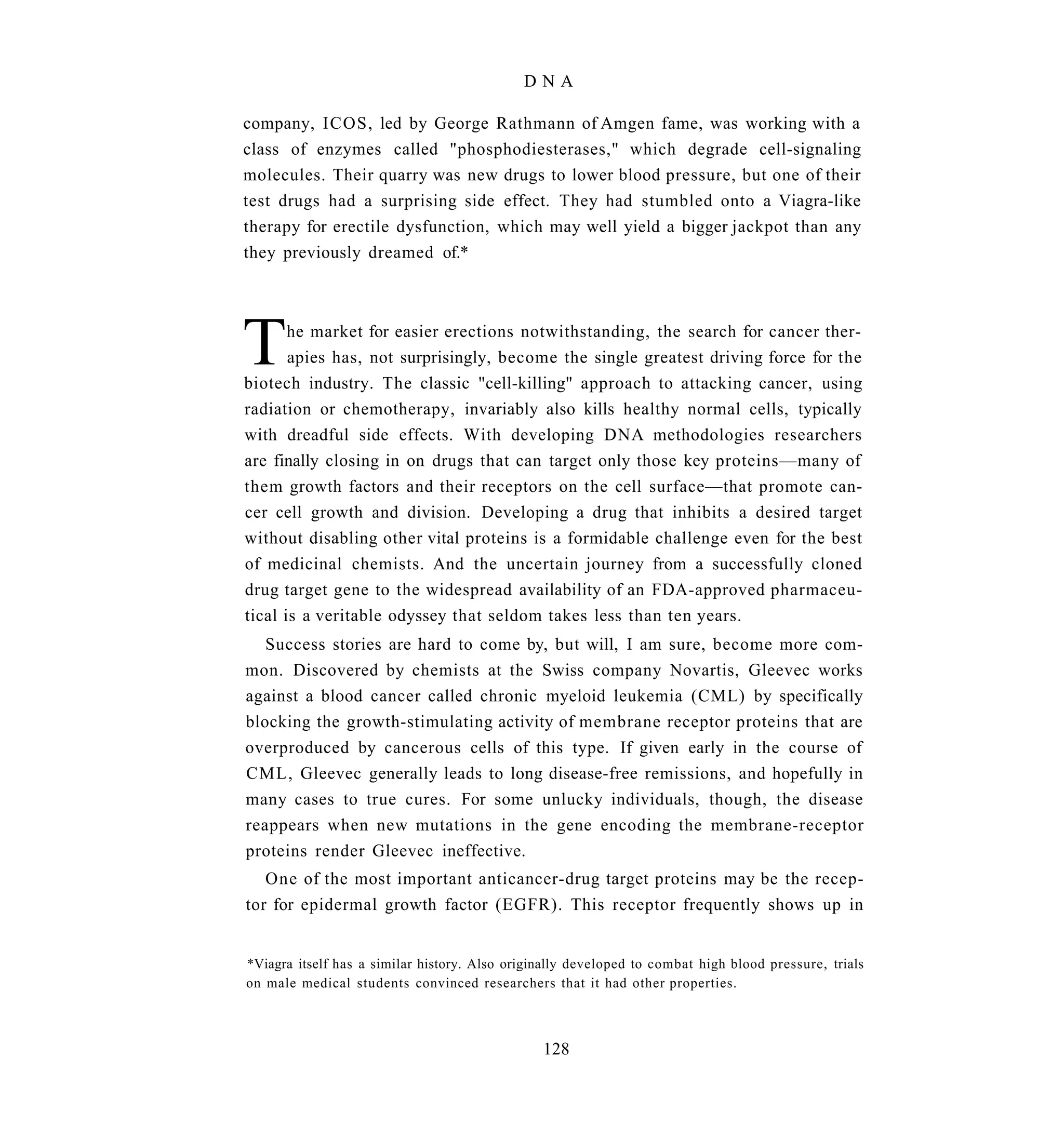 DNA

company, ICOS, led by George Rathmann of Amgen fame, was working with a
class of enzymes called "phosphodiesterases," which degrade cell-signaling
molecules. Their quarry was new drugs to lower blood pressure, but one of their
test drugs had a surprising side effect. They had stumbled onto a Viagra-like
therapy for erectile dysfunction, which may well yield a bigger jackpot than any
they previously dreamed of.*




T      he market for easier erections notwithstanding, the search for cancer ther-
       apies has, not surprisingly, become the single greatest driving force for the
biotech industry. The classic "cell-killing" approach to attacking cancer, using
radiation or chemotherapy, invariably also kills healthy normal cells, typically
with dreadful side effects. With developing DNA methodologies researchers
are finally closing in on drugs that can target only those key proteins—many of
them growth factors and their receptors on the cell surface—that promote can-
cer cell growth and division. Developing a drug that inhibits a desired target
without disabling other vital proteins is a formidable challenge even for the best
of medicinal chemists. And the uncertain journey from a successfully cloned
drug target gene to the widespread availability of an FDA-approved pharmaceu-
tical is a veritable odyssey that seldom takes less than ten years.
   Success stories are hard to come by, but will, I am sure, become more com-
mon. Discovered by chemists at the Swiss company Novartis, Gleevec works
against a blood cancer called chronic myeloid leukemia (CML) by specifically
blocking the growth-stimulating activity of membrane receptor proteins that are
overproduced by cancerous cells of this type. If given early in the course of
CML, Gleevec generally leads to long disease-free remissions, and hopefully in
many cases to true cures. For some unlucky individuals, though, the disease
reappears when new mutations in the gene encoding the membrane-receptor
proteins render Gleevec ineffective.
   One of the most important anticancer-drug target proteins may be the recep-
tor for epidermal growth factor (EGFR). This receptor frequently shows up in


*Viagra itself has a similar history. Also originally developed to combat high blood pressure, trials
on male medical students convinced researchers that it had other properties.



                                                128
 
