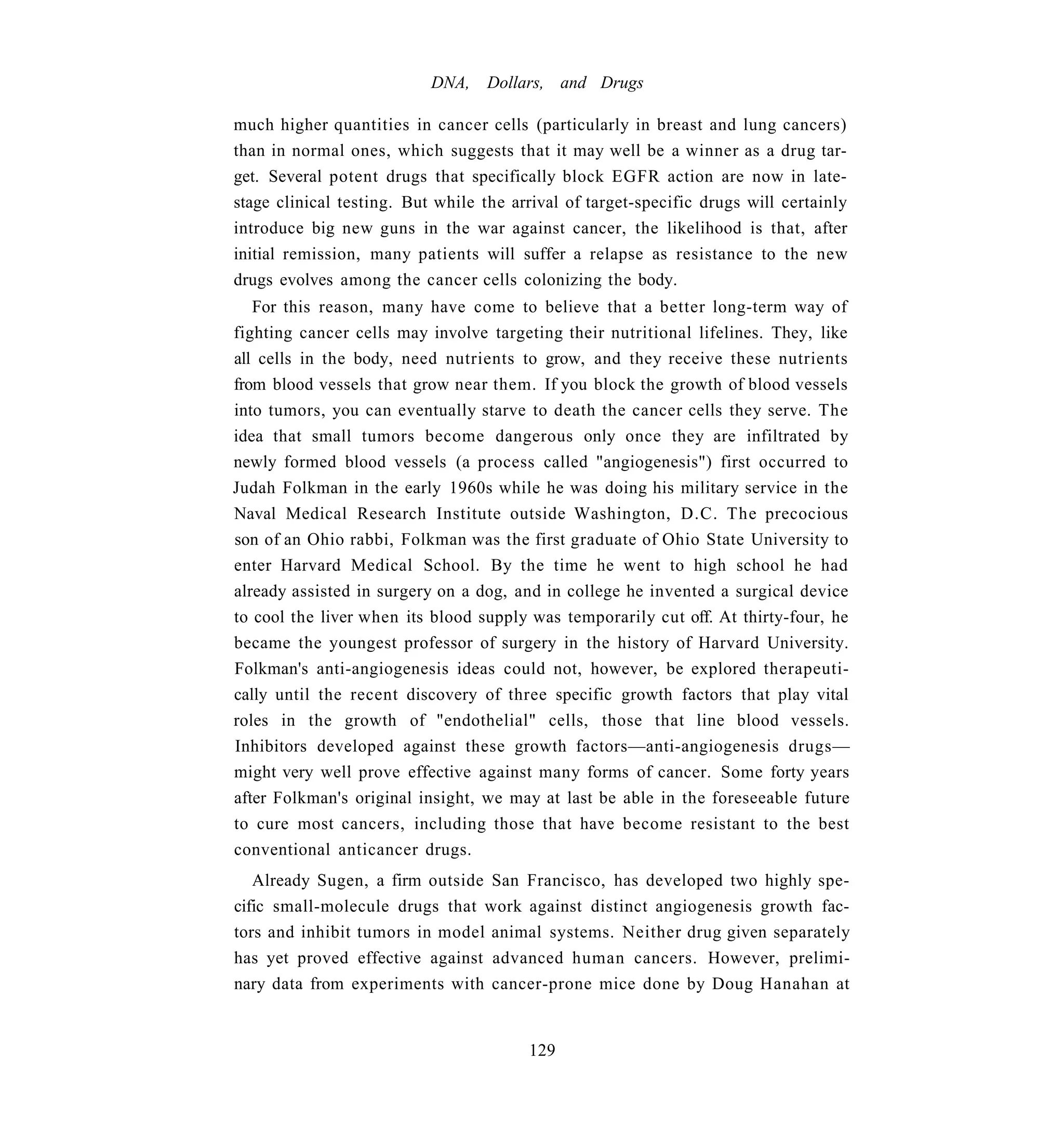 DNA,    Dollars, and Drugs

much higher quantities in cancer cells (particularly in breast and lung cancers)
than in normal ones, which suggests that it may well be a winner as a drug tar-
get. Several potent drugs that specifically block EGFR action are now in late-
stage clinical testing. But while the arrival of target-specific drugs will certainly
introduce big new guns in the war against cancer, the likelihood is that, after
initial remission, many patients will suffer a relapse as resistance to the new
drugs evolves among the cancer cells colonizing the body.
   For this reason, many have come to believe that a better long-term way of
fighting cancer cells may involve targeting their nutritional lifelines. They, like
all cells in the body, need nutrients to grow, and they receive these nutrients
from blood vessels that grow near them. If you block the growth of blood vessels
into tumors, you can eventually starve to death the cancer cells they serve. The
idea that small tumors become dangerous only once they are infiltrated by
newly formed blood vessels (a process called "angiogenesis") first occurred to
Judah Folkman in the early 1960s while he was doing his military service in the
Naval Medical Research Institute outside Washington, D.C. The precocious
son of an Ohio rabbi, Folkman was the first graduate of Ohio State University to
enter Harvard Medical School. By the time he went to high school he had
already assisted in surgery on a dog, and in college he invented a surgical device
to cool the liver when its blood supply was temporarily cut off. At thirty-four, he
became the youngest professor of surgery in the history of Harvard University.
Folkman's anti-angiogenesis ideas could not, however, be explored therapeuti-
cally until the recent discovery of three specific growth factors that play vital
roles in the growth of "endothelial" cells, those that line blood vessels.
Inhibitors developed against these growth factors—anti-angiogenesis drugs—
might very well prove effective against many forms of cancer. Some forty years
after Folkman's original insight, we may at last be able in the foreseeable future
to cure most cancers, including those that have become resistant to the best
conventional anticancer drugs.
   Already Sugen, a firm outside San Francisco, has developed two highly spe-
cific small-molecule drugs that work against distinct angiogenesis growth fac-
tors and inhibit tumors in model animal systems. Neither drug given separately
has yet proved effective against advanced human cancers. However, prelimi-
nary data from experiments with cancer-prone mice done by Doug Hanahan at


                                        129
 