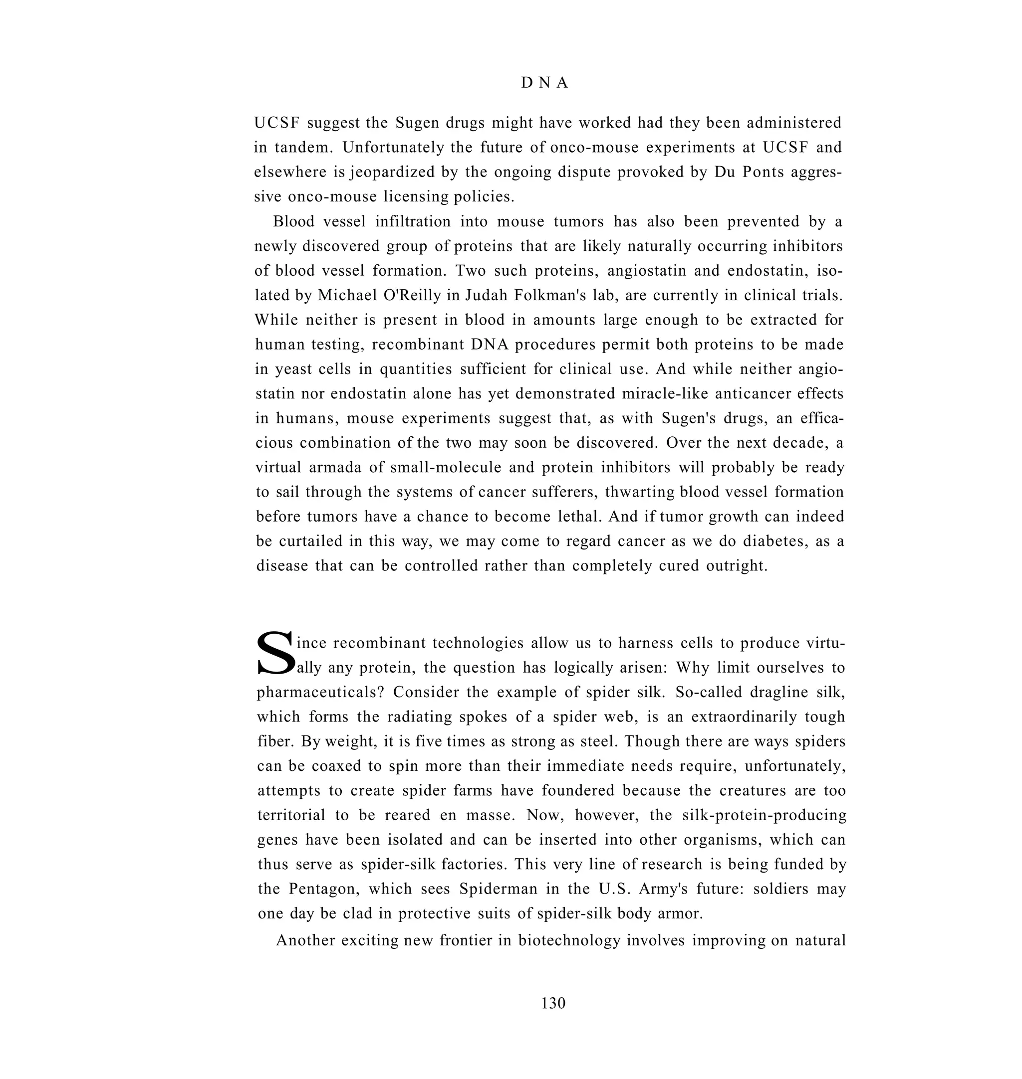 DNA

UCSF suggest the Sugen drugs might have worked had they been administered
in tandem. Unfortunately the future of onco-mouse experiments at UCSF and
elsewhere is jeopardized by the ongoing dispute provoked by Du Ponts aggres-
sive onco-mouse licensing policies.
   Blood vessel infiltration into mouse tumors has also been prevented by a
newly discovered group of proteins that are likely naturally occurring inhibitors
of blood vessel formation. Two such proteins, angiostatin and endostatin, iso-
lated by Michael O'Reilly in Judah Folkman's lab, are currently in clinical trials.
While neither is present in blood in amounts large enough to be extracted for
human testing, recombinant DNA procedures permit both proteins to be made
in yeast cells in quantities sufficient for clinical use. And while neither angio-
statin nor endostatin alone has yet demonstrated miracle-like anticancer effects
in humans, mouse experiments suggest that, as with Sugen's drugs, an effica-
cious combination of the two may soon be discovered. Over the next decade, a
virtual armada of small-molecule and protein inhibitors will probably be ready
to sail through the systems of cancer sufferers, thwarting blood vessel formation
before tumors have a chance to become lethal. And if tumor growth can indeed
be curtailed in this way, we may come to regard cancer as we do diabetes, as a
disease that can be controlled rather than completely cured outright.




S     ince recombinant technologies allow us to harness cells to produce virtu-
      ally any protein, the question has logically arisen: Why limit ourselves to
pharmaceuticals? Consider the example of spider silk. So-called dragline silk,
which forms the radiating spokes of a spider web, is an extraordinarily tough
fiber. By weight, it is five times as strong as steel. Though there are ways spiders
can be coaxed to spin more than their immediate needs require, unfortunately,
attempts to create spider farms have foundered because the creatures are too
territorial to be reared en masse. Now, however, the silk-protein-producing
genes have been isolated and can be inserted into other organisms, which can
thus serve as spider-silk factories. This very line of research is being funded by
the Pentagon, which sees Spiderman in the U.S. Army's future: soldiers may
one day be clad in protective suits of spider-silk body armor.
   Another exciting new frontier in biotechnology involves improving on natural


                                        130
 