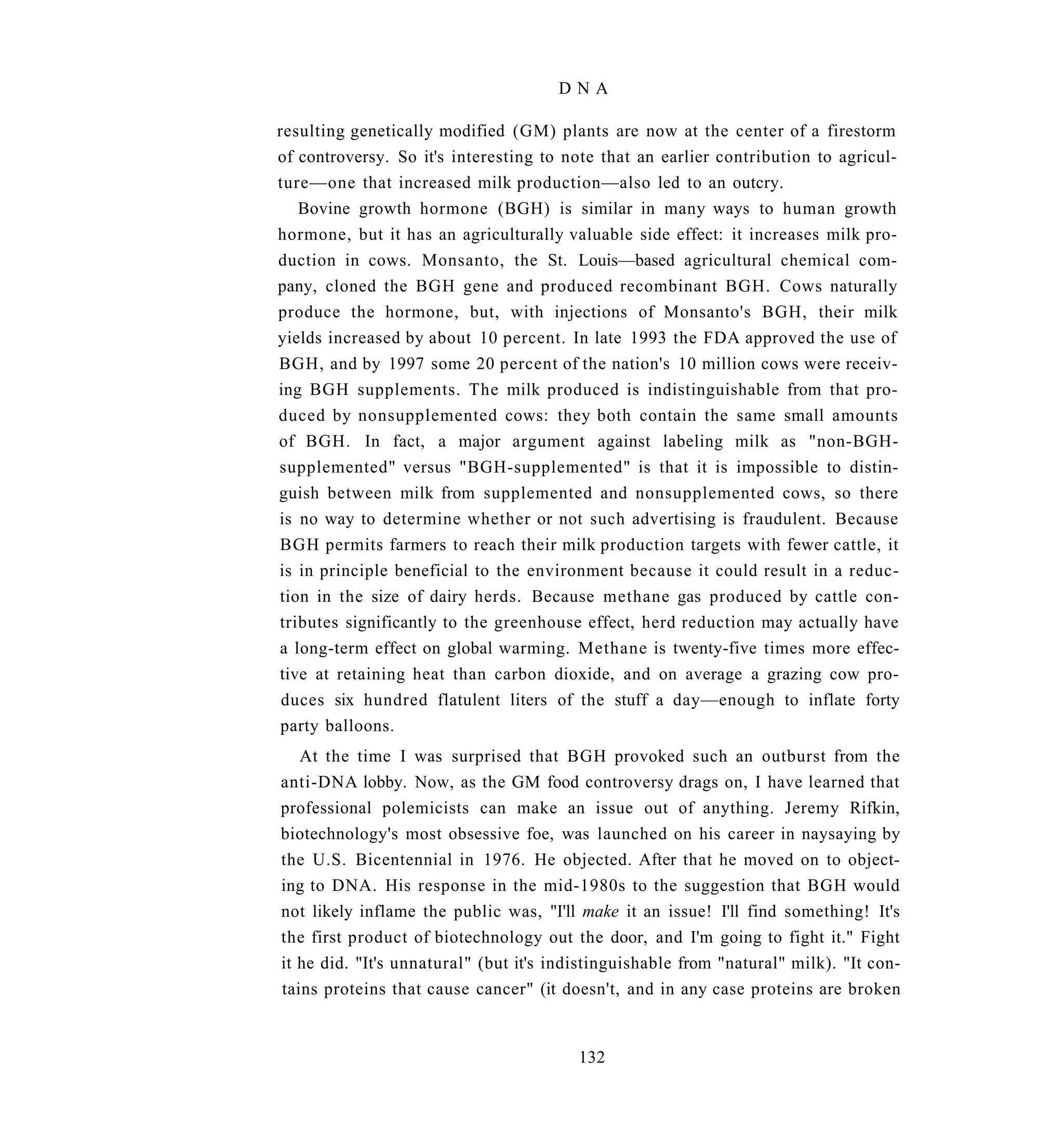 DNA

resulting genetically modified (GM) plants are now at the center of a firestorm
of controversy. So it's interesting to note that an earlier contribution to agricul-
ture—one that increased milk production—also led to an outcry.
   Bovine growth hormone (BGH) is similar in many ways to human growth
hormone, but it has an agriculturally valuable side effect: it increases milk pro-
duction in cows. Monsanto, the St. Louis—based agricultural chemical com-
pany, cloned the BGH gene and produced recombinant BGH. Cows naturally
produce the hormone, but, with injections of Monsanto's BGH, their milk
yields increased by about 10 percent. In late 1993 the FDA approved the use of
BGH, and by 1997 some 20 percent of the nation's 10 million cows were receiv-
ing BGH supplements. The milk produced is indistinguishable from that pro-
duced by nonsupplemented cows: they both contain the same small amounts
of BGH. In fact, a major argument against labeling milk as "non-BGH-
supplemented" versus "BGH-supplemented" is that it is impossible to distin-
guish between milk from supplemented and nonsupplemented cows, so there
is no way to determine whether or not such advertising is fraudulent. Because
BGH permits farmers to reach their milk production targets with fewer cattle, it
is in principle beneficial to the environment because it could result in a reduc-
tion in the size of dairy herds. Because methane gas produced by cattle con-
tributes significantly to the greenhouse effect, herd reduction may actually have
a long-term effect on global warming. Methane is twenty-five times more effec-
tive at retaining heat than carbon dioxide, and on average a grazing cow pro-
 duces six hundred flatulent liters of the stuff a day—enough to inflate forty
 party balloons.
   At the time I was surprised that BGH provoked such an outburst from the
anti-DNA lobby. Now, as the GM food controversy drags on, I have learned that
professional polemicists can make an issue out of anything. Jeremy Rifkin,
biotechnology's most obsessive foe, was launched on his career in naysaying by
the U.S. Bicentennial in 1976. He objected. After that he moved on to object-
ing to DNA. His response in the mid-1980s to the suggestion that BGH would
not likely inflame the public was, "I'll make it an issue! I'll find something! It's
the first product of biotechnology out the door, and I'm going to fight it." Fight
it he did. "It's unnatural" (but it's indistinguishable from "natural" milk). "It con-
tains proteins that cause cancer" (it doesn't, and in any case proteins are broken


                                         132
 