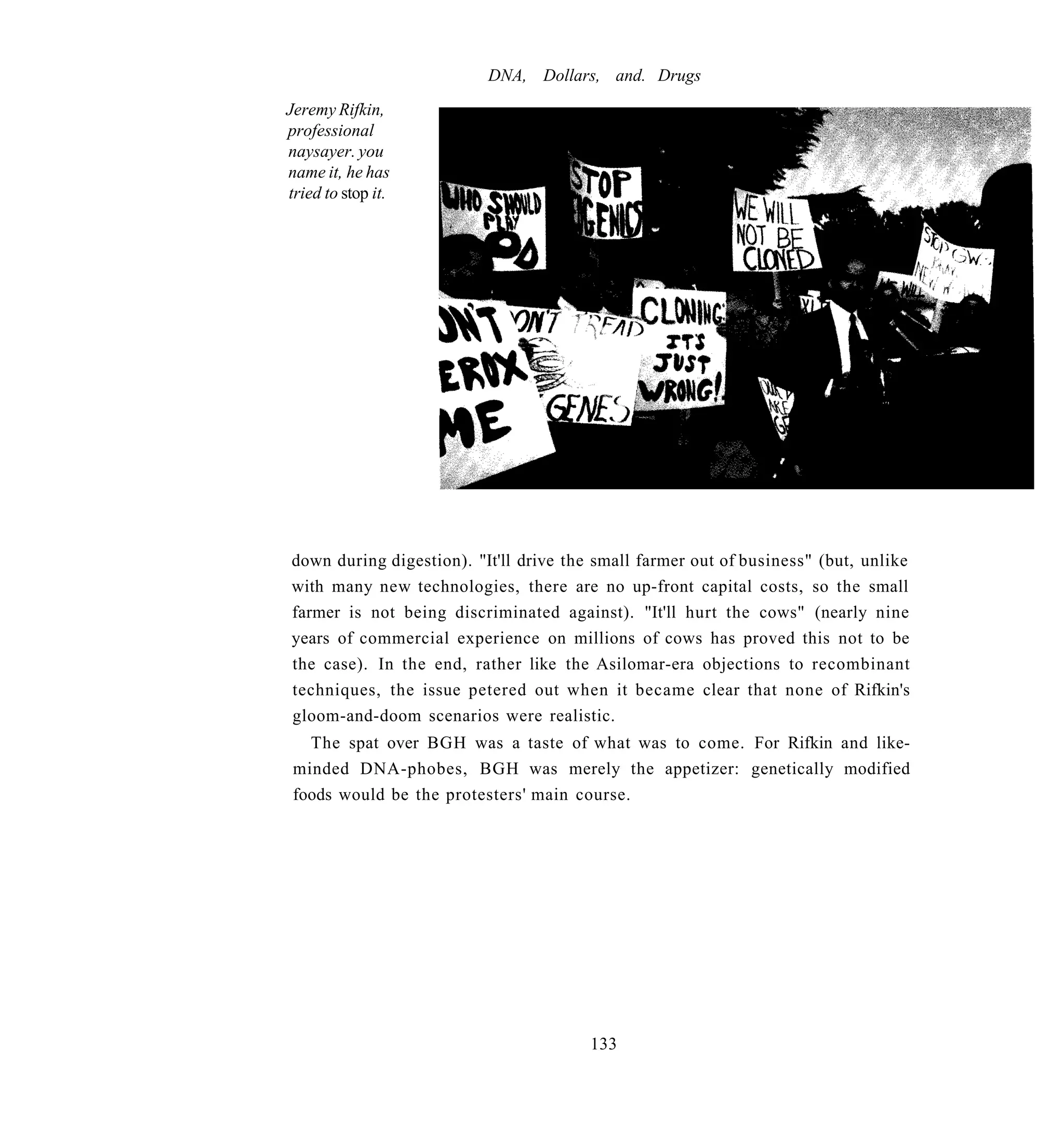 DNA, Dollars, and. Drugs
Jeremy Rifkin,
professional
naysayer. you
name it, he has
tried to stop it.




down during digestion). "It'll drive the small farmer out of business" (but, unlike
with many new technologies, there are no up-front capital costs, so the small
farmer is not being discriminated against). "It'll hurt the cows" (nearly nine
years of commercial experience on millions of cows has proved this not to be
the case). In the end, rather like the Asilomar-era objections to recombinant
techniques, the issue petered out when it became clear that none of Rifkin's
gloom-and-doom scenarios were realistic.
   The spat over BGH was a taste of what was to come. For Rifkin and like-
 minded DNA-phobes, BGH was merely the appetizer: genetically modified
 foods would be the protesters' main course.




                                        133
 