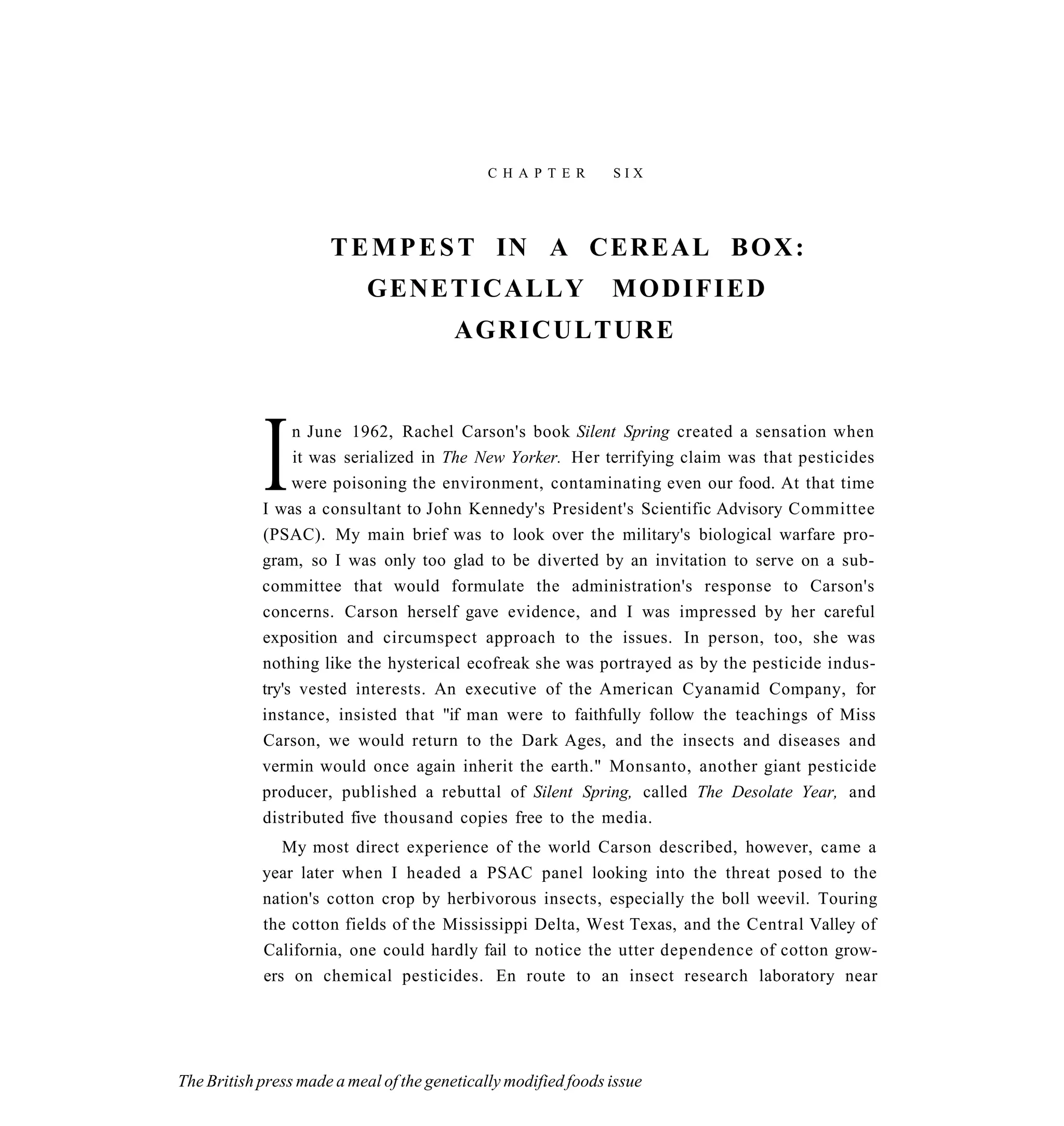 C H A P T E R     SIX




                      T E M P E S T IN A CEREAL B O X :
                            GENETICALLY                         MODIFIED
                                         AGRICULTURE




            I    n June 1962, Rachel Carson's book Silent Spring created a sensation when
                 it was serialized in The New Yorker. Her terrifying claim was that pesticides
                 were poisoning the environment, contaminating even our food. At that time
            I was a consultant to John Kennedy's President's Scientific Advisory Committee
            (PSAC). My main brief was to look over the military's biological warfare pro-
            gram, so I was only too glad to be diverted by an invitation to serve on a sub-
            committee that would formulate the administration's response to Carson's
            concerns. Carson herself gave evidence, and I was impressed by her careful
            exposition and circumspect approach to the issues. In person, too, she was
            nothing like the hysterical ecofreak she was portrayed as by the pesticide indus-
            try's vested interests. An executive of the American Cyanamid Company, for
            instance, insisted that "if man were to faithfully follow the teachings of Miss
            Carson, we would return to the Dark Ages, and the insects and diseases and
            vermin would once again inherit the earth." Monsanto, another giant pesticide
            producer, published a rebuttal of Silent Spring, called The Desolate Year, and
            distributed five thousand copies free to the media.
               My most direct experience of the world Carson described, however, came a
            year later when I headed a PSAC panel looking into the threat posed to the
            nation's cotton crop by herbivorous insects, especially the boll weevil. Touring
            the cotton fields of the Mississippi Delta, West Texas, and the Central Valley of
            California, one could hardly fail to notice the utter dependence of cotton grow-
            ers on chemical pesticides. En route to an insect research laboratory near




The British press made a meal of the genetically modified foods issue
 