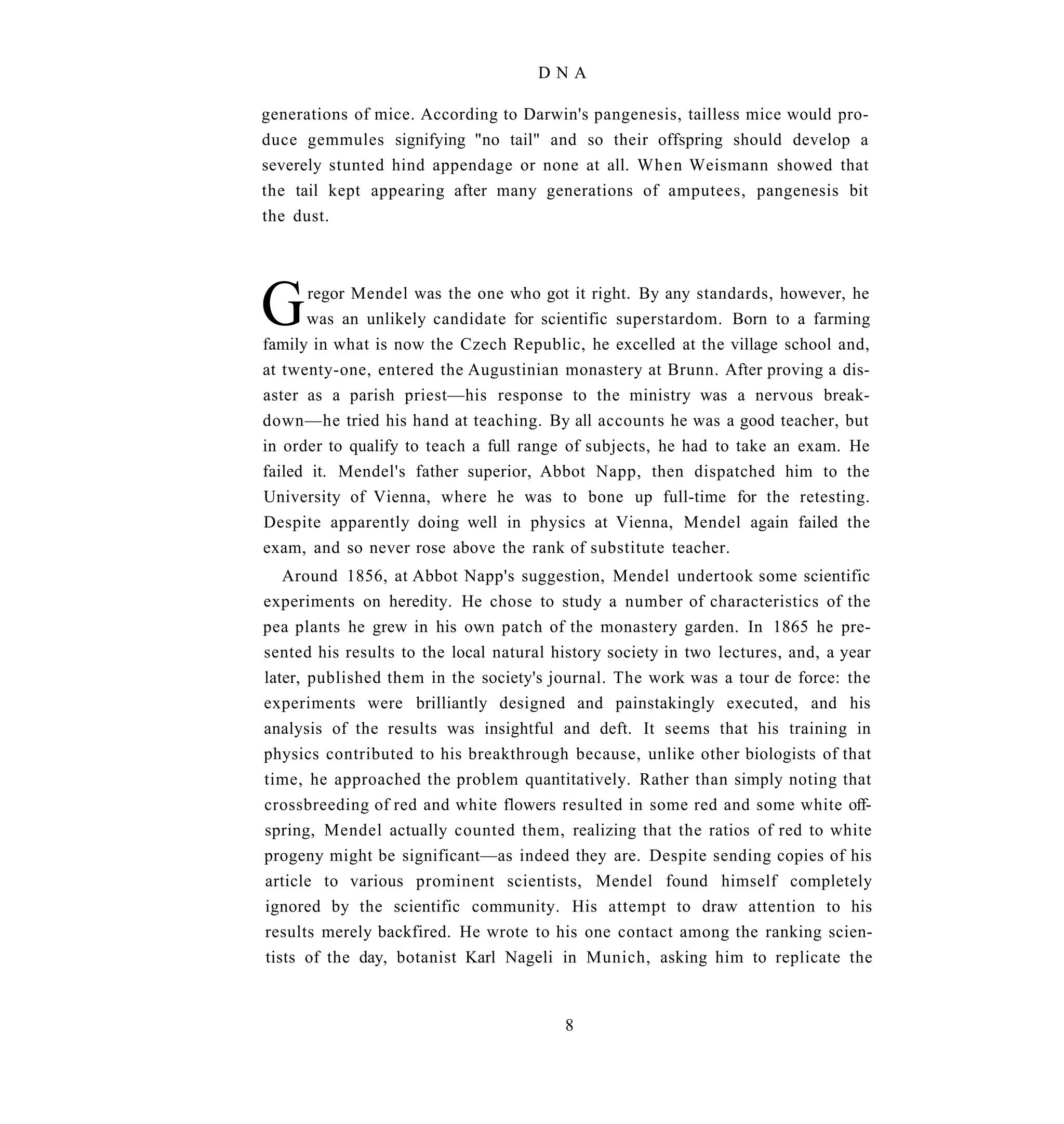 DNA

generations of mice. According to Darwin's pangenesis, tailless mice would pro-
duce gemmules signifying "no tail" and so their offspring should develop a
severely stunted hind appendage or none at all. When Weismann showed that
the tail kept appearing after many generations of amputees, pangenesis bit
the dust.




G     regor Mendel was the one who got it right. By any standards, however, he
      was an unlikely candidate for scientific superstardom. Born to a farming
family in what is now the Czech Republic, he excelled at the village school and,
at twenty-one, entered the Augustinian monastery at Brunn. After proving a dis-
aster as a parish priest—his response to the ministry was a nervous break-
down—he tried his hand at teaching. By all accounts he was a good teacher, but
in order to qualify to teach a full range of subjects, he had to take an exam. He
failed it. Mendel's father superior, Abbot Napp, then dispatched him to the
University of Vienna, where he was to bone up full-time for the retesting.
Despite apparently doing well in physics at Vienna, Mendel again failed the
exam, and so never rose above the rank of substitute teacher.
   Around 1856, at Abbot Napp's suggestion, Mendel undertook some scientific
experiments on heredity. He chose to study a number of characteristics of the
pea plants he grew in his own patch of the monastery garden. In 1865 he pre-
sented his results to the local natural history society in two lectures, and, a year
later, published them in the society's journal. The work was a tour de force: the
experiments were brilliantly designed and painstakingly executed, and his
analysis of the results was insightful and deft. It seems that his training in
physics contributed to his breakthrough because, unlike other biologists of that
time, he approached the problem quantitatively. Rather than simply noting that
crossbreeding of red and white flowers resulted in some red and some white off-
spring, Mendel actually counted them, realizing that the ratios of red to white
progeny might be significant—as indeed they are. Despite sending copies of his
article to various prominent scientists, Mendel found himself completely
ignored by the scientific community. His attempt to draw attention to his
results merely backfired. He wrote to his one contact among the ranking scien-
tists of the day, botanist Karl Nageli in Munich, asking him to replicate the


                                         8
 