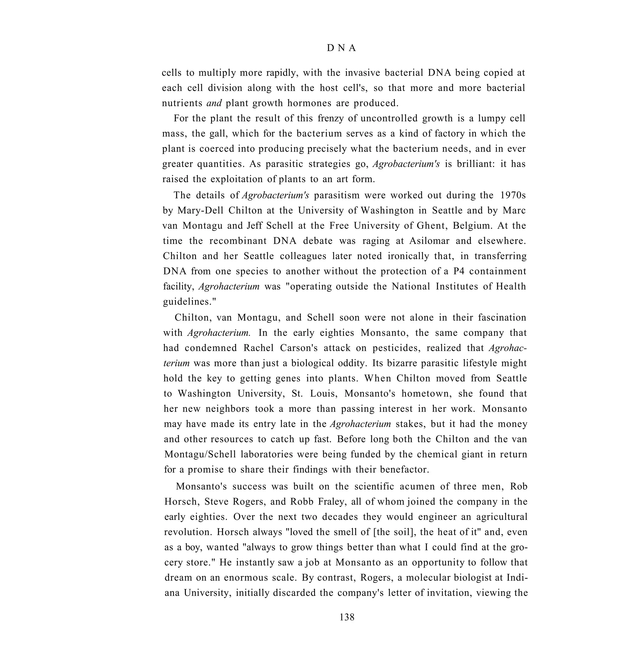 DNA

cells to multiply more rapidly, with the invasive bacterial DNA being copied at
each cell division along with the host cell's, so that more and more bacterial
nutrients and plant growth hormones are produced.
   For the plant the result of this frenzy of uncontrolled growth is a lumpy cell
mass, the gall, which for the bacterium serves as a kind of factory in which the
plant is coerced into producing precisely what the bacterium needs, and in ever
greater quantities. As parasitic strategies go, Agrobacterium's is brilliant: it has
raised the exploitation of plants to an art form.
   The details of Agrobacterium's parasitism were worked out during the 1970s
by Mary-Dell Chilton at the University of Washington in Seattle and by Marc
van Montagu and Jeff Schell at the Free University of Ghent, Belgium. At the
time the recombinant DNA debate was raging at Asilomar and elsewhere.
Chilton and her Seattle colleagues later noted ironically that, in transferring
DNA from one species to another without the protection of a P4 containment
facility, Agrohacterium was "operating outside the National Institutes of Health
guidelines."
   Chilton, van Montagu, and Schell soon were not alone in their fascination
with Agrohacterium. In the early eighties Monsanto, the same company that
had condemned Rachel Carson's attack on pesticides, realized that Agrohac-
terium was more than just a biological oddity. Its bizarre parasitic lifestyle might
hold the key to getting genes into plants. When Chilton moved from Seattle
to Washington University, St. Louis, Monsanto's hometown, she found that
her new neighbors took a more than passing interest in her work. Monsanto
may have made its entry late in the Agrohacterium stakes, but it had the money
and other resources to catch up fast. Before long both the Chilton and the van
Montagu/Schell laboratories were being funded by the chemical giant in return
for a promise to share their findings with their benefactor.
   Monsanto's success was built on the scientific acumen of three men, Rob
Horsch, Steve Rogers, and Robb Fraley, all of whom joined the company in the
early eighties. Over the next two decades they would engineer an agricultural
revolution. Horsch always "loved the smell of [the soil], the heat of it" and, even
as a boy, wanted "always to grow things better than what I could find at the gro-
cery store." He instantly saw a job at Monsanto as an opportunity to follow that
dream on an enormous scale. By contrast, Rogers, a molecular biologist at Indi-
ana University, initially discarded the company's letter of invitation, viewing the

                                        138
 