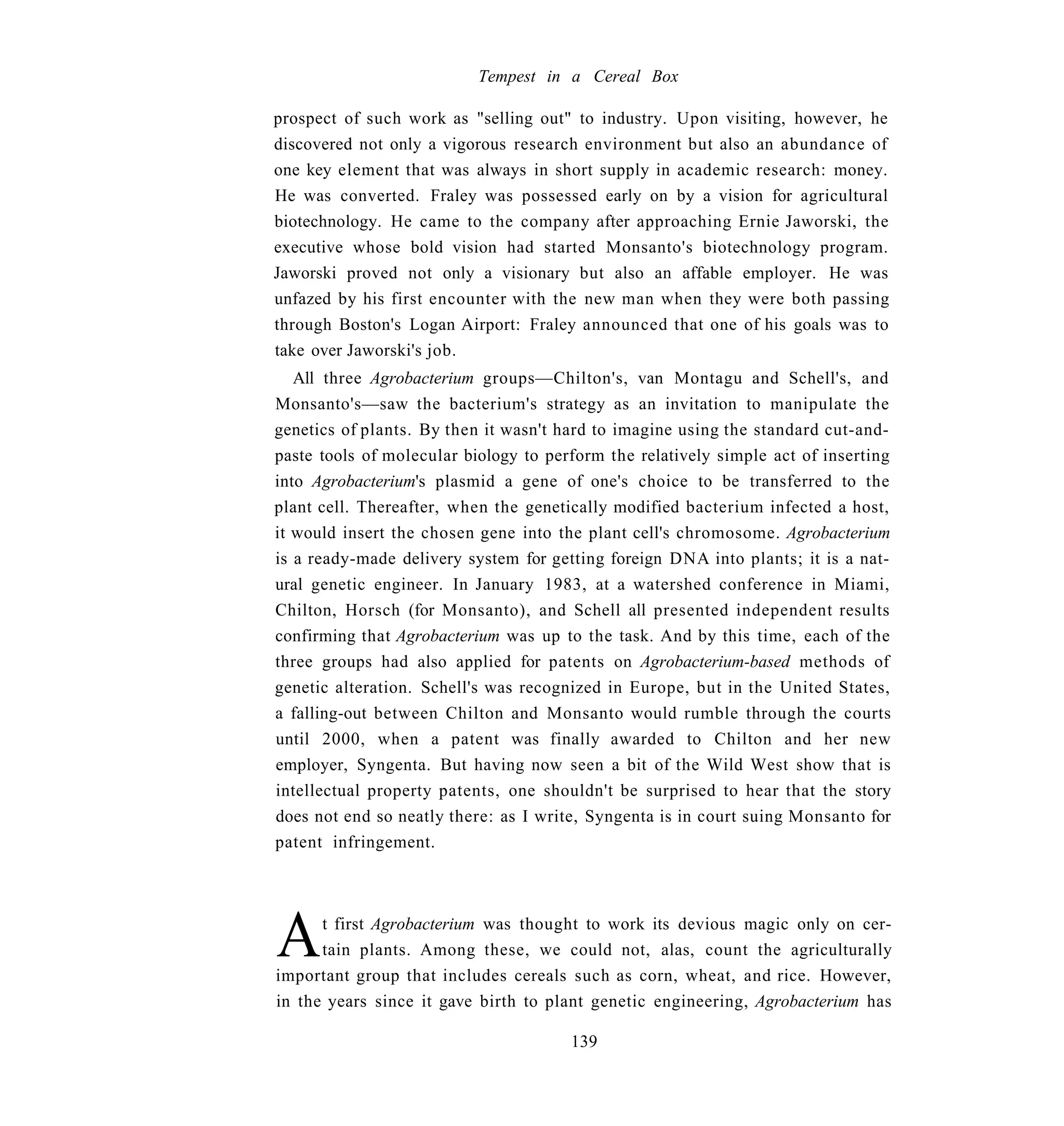 Tempest in a Cereal Box

prospect of such work as "selling out" to industry. Upon visiting, however, he
discovered not only a vigorous research environment but also an abundance of
one key element that was always in short supply in academic research: money.
He was converted. Fraley was possessed early on by a vision for agricultural
biotechnology. He came to the company after approaching Ernie Jaworski, the
executive whose bold vision had started Monsanto's biotechnology program.
Jaworski proved not only a visionary but also an affable employer. He was
unfazed by his first encounter with the new man when they were both passing
through Boston's Logan Airport: Fraley announced that one of his goals was to
take over Jaworski's job.
   All three Agrobacterium groups—Chilton's, van Montagu and Schell's, and
Monsanto's—saw the bacterium's strategy as an invitation to manipulate the
genetics of plants. By then it wasn't hard to imagine using the standard cut-and-
paste tools of molecular biology to perform the relatively simple act of inserting
into Agrobacterium's plasmid a gene of one's choice to be transferred to the
plant cell. Thereafter, when the genetically modified bacterium infected a host,
it would insert the chosen gene into the plant cell's chromosome. Agrobacterium
is a ready-made delivery system for getting foreign DNA into plants; it is a nat-
ural genetic engineer. In January 1983, at a watershed conference in Miami,
Chilton, Horsch (for Monsanto), and Schell all presented independent results
confirming that Agrobacterium was up to the task. And by this time, each of the
three groups had also applied for patents on Agrobacterium-based methods of
genetic alteration. Schell's was recognized in Europe, but in the United States,
a falling-out between Chilton and Monsanto would rumble through the courts
until 2000, when a patent was finally awarded to Chilton and her new
employer, Syngenta. But having now seen a bit of the Wild West show that is
intellectual property patents, one shouldn't be surprised to hear that the story
does not end so neatly there: as I write, Syngenta is in court suing Monsanto for
patent infringement.




A     t first Agrobacterium was thought to work its devious magic only on cer-
      tain plants. Among these, we could not, alas, count the agriculturally
important group that includes cereals such as corn, wheat, and rice. However,
in the years since it gave birth to plant genetic engineering, Agrobacterium has

                                       139
 