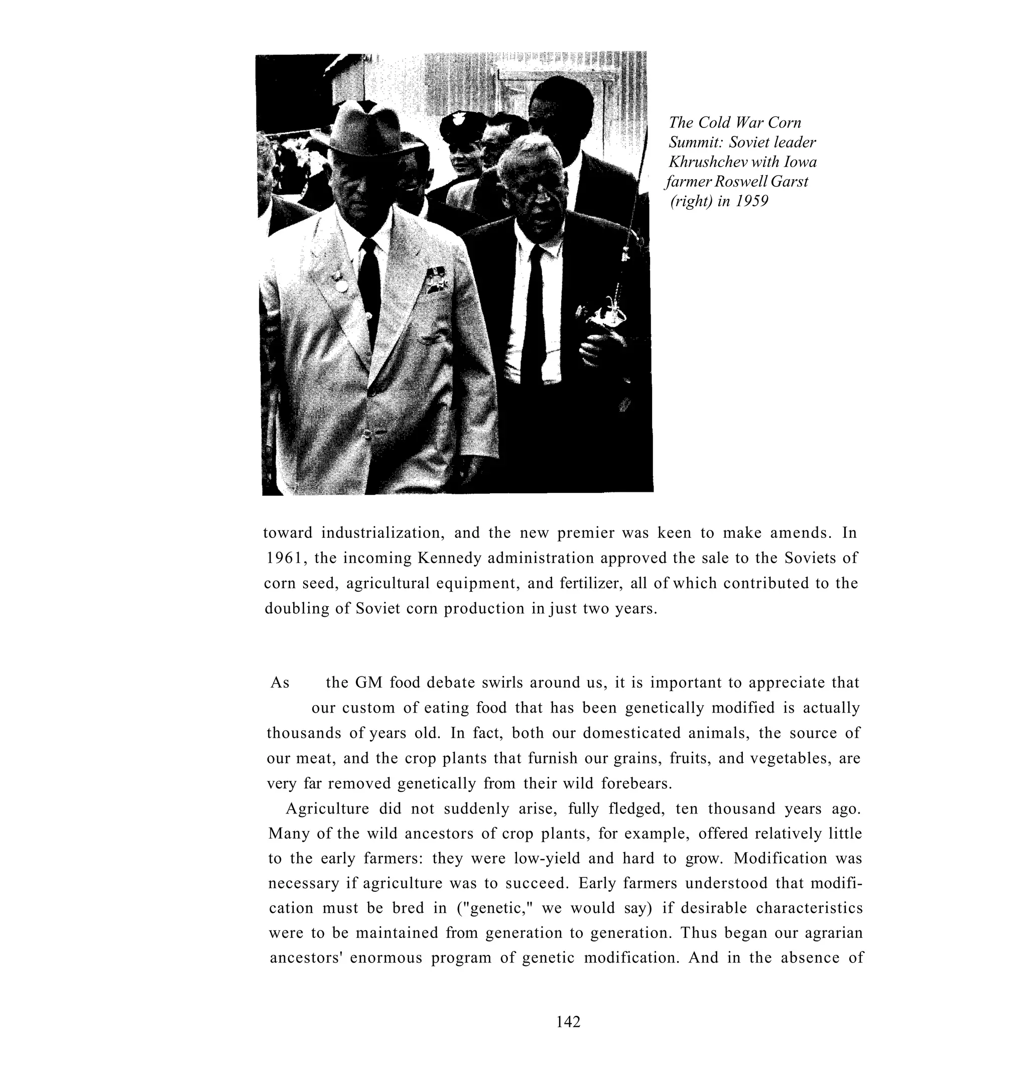 The Cold War Corn
                                                         Summit: Soviet leader
                                                         Khrushchev with Iowa
                                                        farmer Roswell Garst
                                                         (right) in 1959




toward industrialization, and the new premier was keen to make amends. In
1961, the incoming Kennedy administration approved the sale to the Soviets of
corn seed, agricultural equipment, and fertilizer, all of which contributed to the
doubling of Soviet corn production in just two years.



As      the GM food debate swirls around us, it is important to appreciate that
      our custom of eating food that has been genetically modified is actually
thousands of years old. In fact, both our domesticated animals, the source of
our meat, and the crop plants that furnish our grains, fruits, and vegetables, are
very far removed genetically from their wild forebears.
  Agriculture did not suddenly arise, fully fledged, ten thousand years ago.
Many of the wild ancestors of crop plants, for example, offered relatively little
to the early farmers: they were low-yield and hard to grow. Modification was
necessary if agriculture was to succeed. Early farmers understood that modifi-
cation must be bred in ("genetic," we would say) if desirable characteristics
were to be maintained from generation to generation. Thus began our agrarian
ancestors' enormous program of genetic modification. And in the absence of


                                        142
 