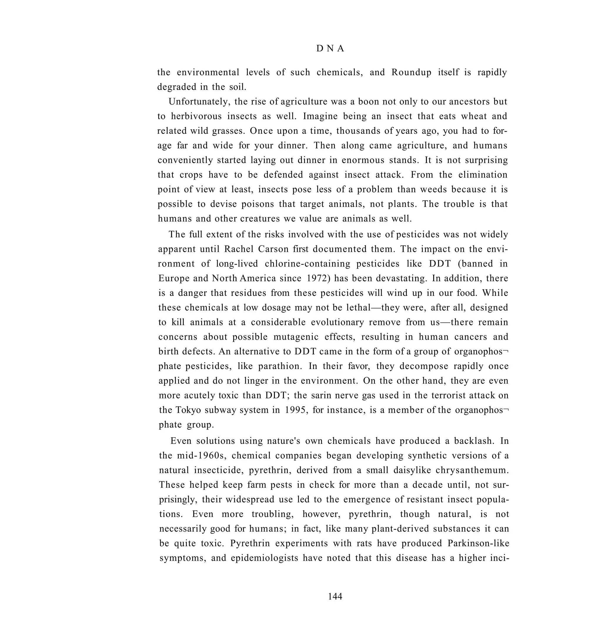 DNA

the environmental levels of such chemicals, and Roundup itself is rapidly
degraded in the soil.
   Unfortunately, the rise of agriculture was a boon not only to our ancestors but
to herbivorous insects as well. Imagine being an insect that eats wheat and
related wild grasses. Once upon a time, thousands of years ago, you had to for-
age far and wide for your dinner. Then along came agriculture, and humans
conveniently started laying out dinner in enormous stands. It is not surprising
that crops have to be defended against insect attack. From the elimination
point of view at least, insects pose less of a problem than weeds because it is
possible to devise poisons that target animals, not plants. The trouble is that
humans and other creatures we value are animals as well.
   The full extent of the risks involved with the use of pesticides was not widely
apparent until Rachel Carson first documented them. The impact on the envi-
ronment of long-lived chlorine-containing pesticides like DDT (banned in
Europe and North America since 1972) has been devastating. In addition, there
is a danger that residues from these pesticides will wind up in our food. While
these chemicals at low dosage may not be lethal—they were, after all, designed
to kill animals at a considerable evolutionary remove from us—there remain
concerns about possible mutagenic effects, resulting in human cancers and
birth defects. An alternative to DDT came in the form of a group of organophos¬
phate pesticides, like parathion. In their favor, they decompose rapidly once
applied and do not linger in the environment. On the other hand, they are even
more acutely toxic than DDT; the sarin nerve gas used in the terrorist attack on
the Tokyo subway system in 1995, for instance, is a member of the organophos¬
phate group.
   Even solutions using nature's own chemicals have produced a backlash. In
the mid-1960s, chemical companies began developing synthetic versions of a
natural insecticide, pyrethrin, derived from a small daisylike chrysanthemum.
These helped keep farm pests in check for more than a decade until, not sur-
prisingly, their widespread use led to the emergence of resistant insect popula-
tions. Even more troubling, however, pyrethrin, though natural, is not
necessarily good for humans; in fact, like many plant-derived substances it can
be quite toxic. Pyrethrin experiments with rats have produced Parkinson-like
symptoms, and epidemiologists have noted that this disease has a higher inci-


                                       144
 