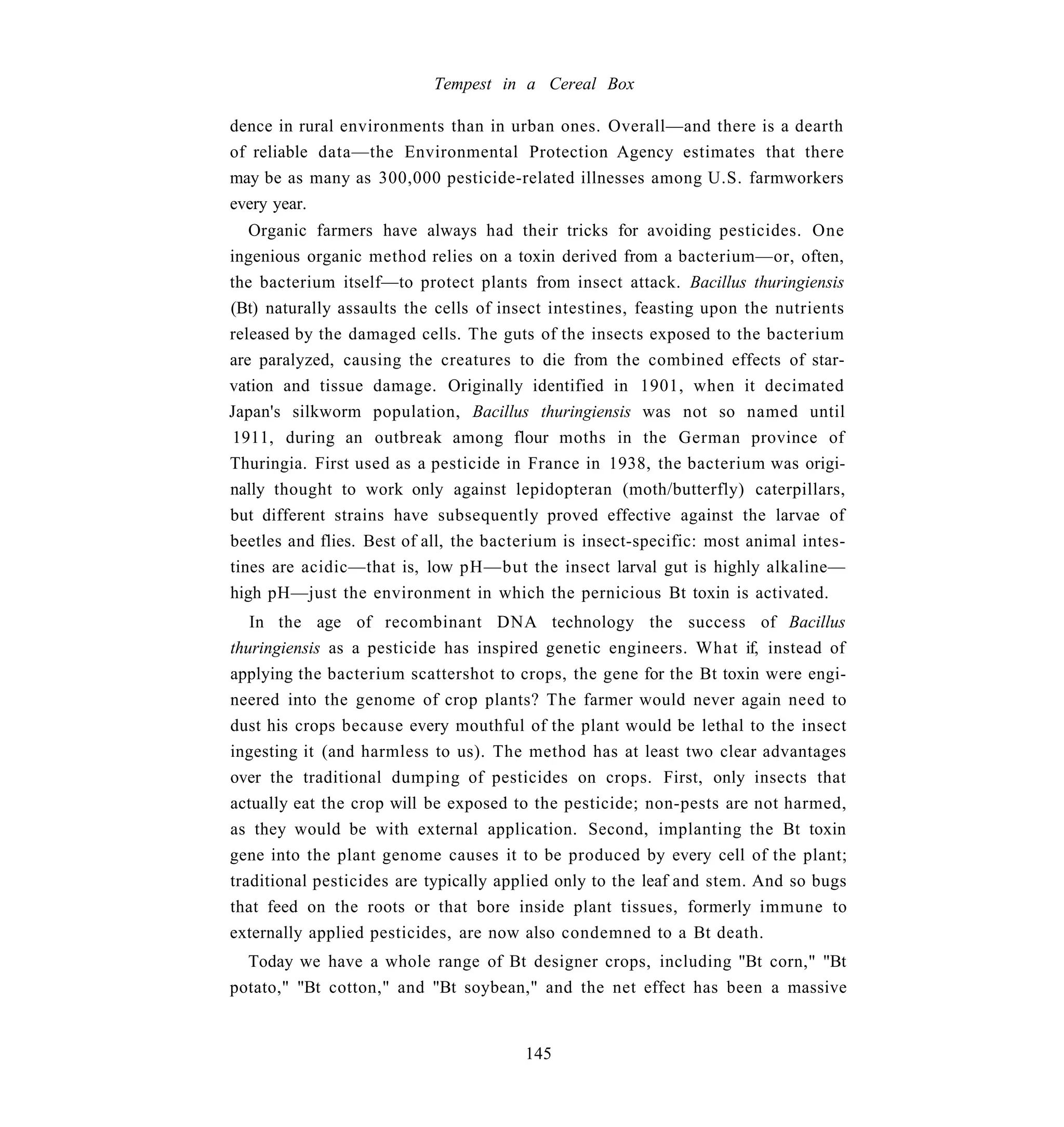 Tempest in a Cereal Box

dence in rural environments than in urban ones. Overall—and there is a dearth
of reliable data—the Environmental Protection Agency estimates that there
may be as many as 300,000 pesticide-related illnesses among U.S. farmworkers
every year.
   Organic farmers have always had their tricks for avoiding pesticides. One
ingenious organic method relies on a toxin derived from a bacterium—or, often,
the bacterium itself—to protect plants from insect attack. Bacillus thuringiensis
(Bt) naturally assaults the cells of insect intestines, feasting upon the nutrients
released by the damaged cells. The guts of the insects exposed to the bacterium
are paralyzed, causing the creatures to die from the combined effects of star-
vation and tissue damage. Originally identified in 1901, when it decimated
Japan's silkworm population, Bacillus thuringiensis was not so named until
1911, during an outbreak among flour moths in the German province of
Thuringia. First used as a pesticide in France in 1938, the bacterium was origi-
nally thought to work only against lepidopteran (moth/butterfly) caterpillars,
but different strains have subsequently proved effective against the larvae of
beetles and flies. Best of all, the bacterium is insect-specific: most animal intes-
tines are acidic—that is, low pH—but the insect larval gut is highly alkaline—
high pH—just the environment in which the pernicious Bt toxin is activated.
   In the age of recombinant DNA technology the success of Bacillus
thuringiensis as a pesticide has inspired genetic engineers. What if, instead of
applying the bacterium scattershot to crops, the gene for the Bt toxin were engi-
neered into the genome of crop plants? The farmer would never again need to
dust his crops because every mouthful of the plant would be lethal to the insect
ingesting it (and harmless to us). The method has at least two clear advantages
over the traditional dumping of pesticides on crops. First, only insects that
actually eat the crop will be exposed to the pesticide; non-pests are not harmed,
as they would be with external application. Second, implanting the Bt toxin
gene into the plant genome causes it to be produced by every cell of the plant;
traditional pesticides are typically applied only to the leaf and stem. And so bugs
that feed on the roots or that bore inside plant tissues, formerly immune to
externally applied pesticides, are now also condemned to a Bt death.
  Today we have a whole range of Bt designer crops, including "Bt corn," "Bt
potato," "Bt cotton," and "Bt soybean," and the net effect has been a massive


                                        145
 