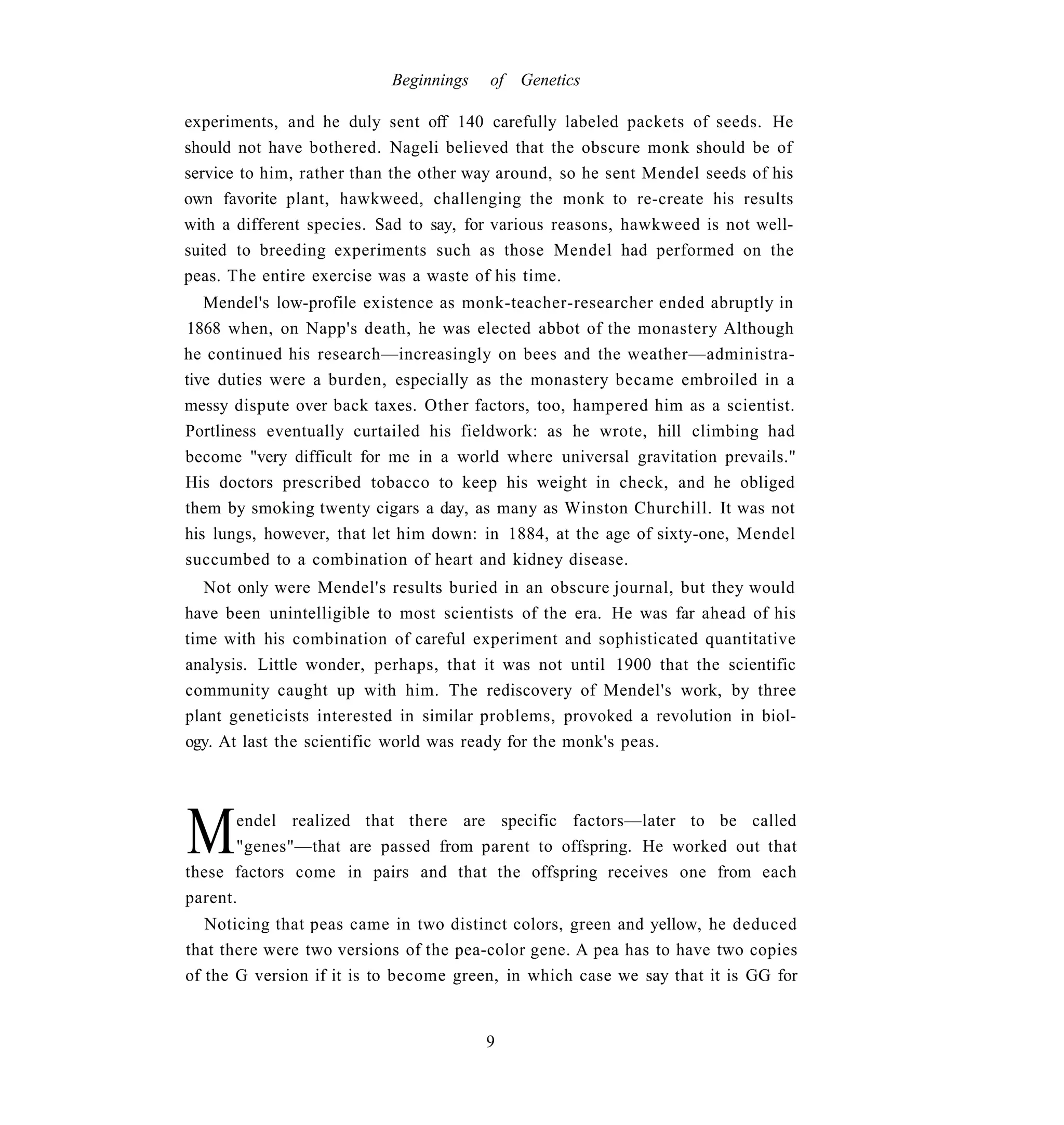 Beginnings   of Genetics

experiments, and he duly sent off 140 carefully labeled packets of seeds. He
should not have bothered. Nageli believed that the obscure monk should be of
service to him, rather than the other way around, so he sent Mendel seeds of his
own favorite plant, hawkweed, challenging the monk to re-create his results
with a different species. Sad to say, for various reasons, hawkweed is not well-
suited to breeding experiments such as those Mendel had performed on the
peas. The entire exercise was a waste of his time.
   Mendel's low-profile existence as monk-teacher-researcher ended abruptly in
1868 when, on Napp's death, he was elected abbot of the monastery Although
he continued his research—increasingly on bees and the weather—administra-
tive duties were a burden, especially as the monastery became embroiled in a
messy dispute over back taxes. Other factors, too, hampered him as a scientist.
Portliness eventually curtailed his fieldwork: as he wrote, hill climbing had
become "very difficult for me in a world where universal gravitation prevails."
His doctors prescribed tobacco to keep his weight in check, and he obliged
them by smoking twenty cigars a day, as many as Winston Churchill. It was not
his lungs, however, that let him down: in 1884, at the age of sixty-one, Mendel
succumbed to a combination of heart and kidney disease.
   Not only were Mendel's results buried in an obscure journal, but they would
have been unintelligible to most scientists of the era. He was far ahead of his
time with his combination of careful experiment and sophisticated quantitative
analysis. Little wonder, perhaps, that it was not until 1900 that the scientific
community caught up with him. The rediscovery of Mendel's work, by three
plant geneticists interested in similar problems, provoked a revolution in biol-
ogy. At last the scientific world was ready for the monk's peas.




M      endel realized that there are specific factors—later to be called
       "genes"—that are passed from parent to offspring. He worked out that
these factors come in pairs and that the offspring receives one from each
parent.
   Noticing that peas came in two distinct colors, green and yellow, he deduced
that there were two versions of the pea-color gene. A pea has to have two copies
of the G version if it is to become green, in which case we say that it is GG for


                                        9
 