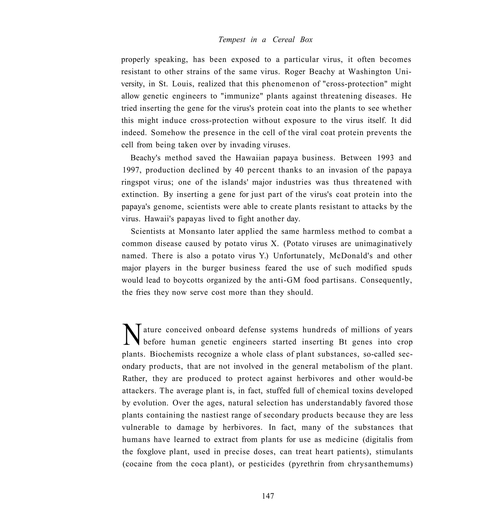 Tempest in a Cereal Box

properly speaking, has been exposed to a particular virus, it often becomes
resistant to other strains of the same virus. Roger Beachy at Washington Uni-
versity, in St. Louis, realized that this phenomenon of "cross-protection" might
allow genetic engineers to "immunize" plants against threatening diseases. He
tried inserting the gene for the virus's protein coat into the plants to see whether
this might induce cross-protection without exposure to the virus itself. It did
indeed. Somehow the presence in the cell of the viral coat protein prevents the
cell from being taken over by invading viruses.
   Beachy's method saved the Hawaiian papaya business. Between 1993 and
1997, production declined by 40 percent thanks to an invasion of the papaya
ringspot virus; one of the islands' major industries was thus threatened with
extinction. By inserting a gene for just part of the virus's coat protein into the
papaya's genome, scientists were able to create plants resistant to attacks by the
virus. Hawaii's papayas lived to fight another day.
   Scientists at Monsanto later applied the same harmless method to combat a
common disease caused by potato virus X. (Potato viruses are unimaginatively
named. There is also a potato virus Y.) Unfortunately, McDonald's and other
major players in the burger business feared the use of such modified spuds
would lead to boycotts organized by the anti-GM food partisans. Consequently,
the fries they now serve cost more than they should.




N     ature conceived onboard defense systems hundreds of millions of years
      before human genetic engineers started inserting Bt genes into crop
plants. Biochemists recognize a whole class of plant substances, so-called sec-
ondary products, that are not involved in the general metabolism of the plant.
Rather, they are produced to protect against herbivores and other would-be
attackers. The average plant is, in fact, stuffed full of chemical toxins developed
by evolution. Over the ages, natural selection has understandably favored those
plants containing the nastiest range of secondary products because they are less
vulnerable to damage by herbivores. In fact, many of the substances that
humans have learned to extract from plants for use as medicine (digitalis from
the foxglove plant, used in precise doses, can treat heart patients), stimulants
(cocaine from the coca plant), or pesticides (pyrethrin from chrysanthemums)


                                        147
 