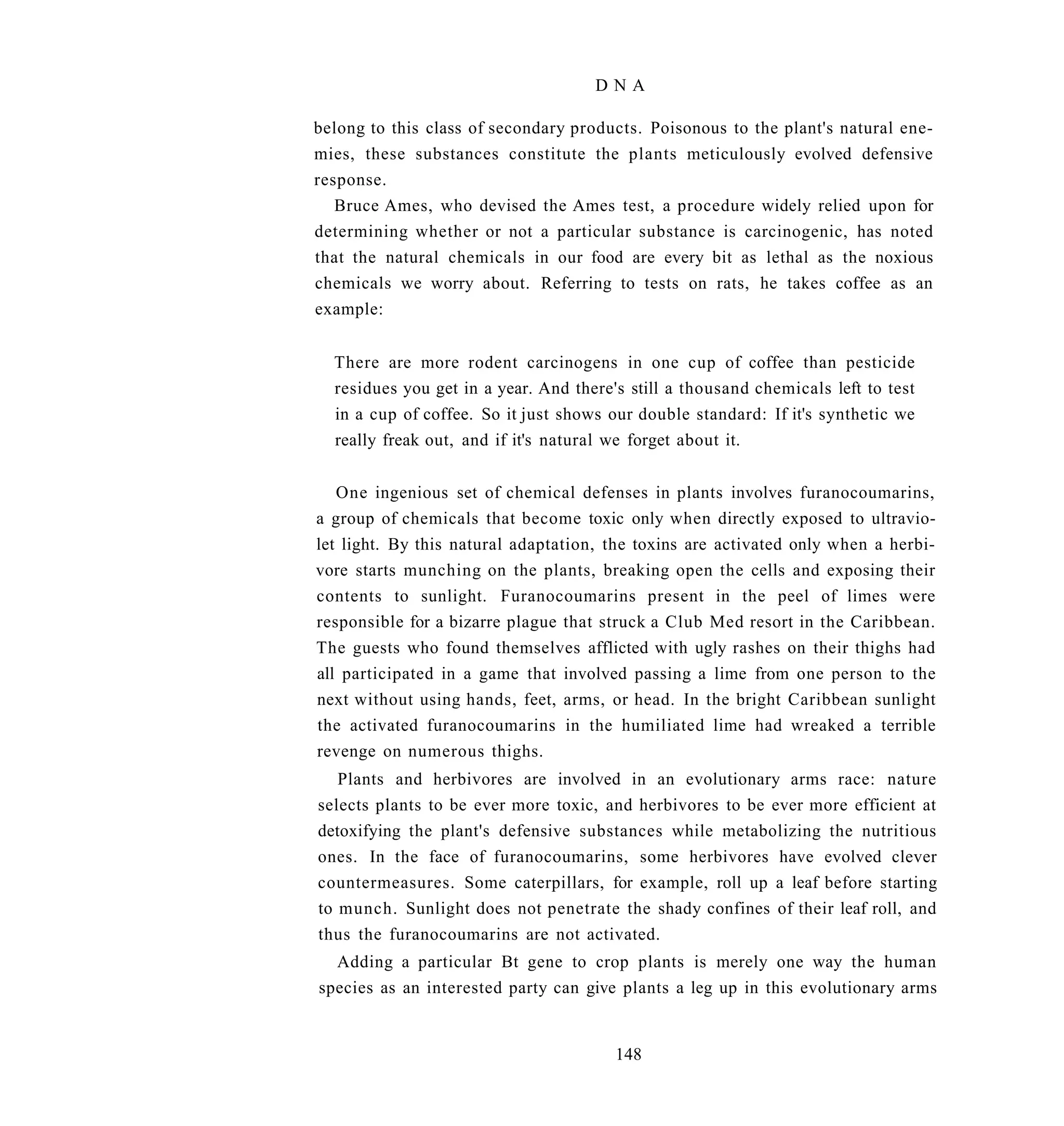DNA

belong to this class of secondary products. Poisonous to the plant's natural ene-
mies, these substances constitute the plants meticulously evolved defensive
response.
   Bruce Ames, who devised the Ames test, a procedure widely relied upon for
determining whether or not a particular substance is carcinogenic, has noted
that the natural chemicals in our food are every bit as lethal as the noxious
chemicals we worry about. Referring to tests on rats, he takes coffee as an
example:


  There are more rodent carcinogens in one cup of coffee than pesticide
  residues you get in a year. And there's still a thousand chemicals left to test
  in a cup of coffee. So it just shows our double standard: If it's synthetic we
  really freak out, and if it's natural we forget about it.


   One ingenious set of chemical defenses in plants involves furanocoumarins,
a group of chemicals that become toxic only when directly exposed to ultravio-
let light. By this natural adaptation, the toxins are activated only when a herbi-
vore starts munching on the plants, breaking open the cells and exposing their
contents to sunlight. Furanocoumarins present in the peel of limes were
responsible for a bizarre plague that struck a Club Med resort in the Caribbean.
The guests who found themselves afflicted with ugly rashes on their thighs had
all participated in a game that involved passing a lime from one person to the
next without using hands, feet, arms, or head. In the bright Caribbean sunlight
the activated furanocoumarins in the humiliated lime had wreaked a terrible
revenge on numerous thighs.
   Plants and herbivores are involved in an evolutionary arms race: nature
selects plants to be ever more toxic, and herbivores to be ever more efficient at
detoxifying the plant's defensive substances while metabolizing the nutritious
ones. In the face of furanocoumarins, some herbivores have evolved clever
countermeasures. Some caterpillars, for example, roll up a leaf before starting
to munch. Sunlight does not penetrate the shady confines of their leaf roll, and
thus the furanocoumarins are not activated.
  Adding a particular Bt gene to crop plants is merely one way the human
species as an interested party can give plants a leg up in this evolutionary arms


                                        148
 