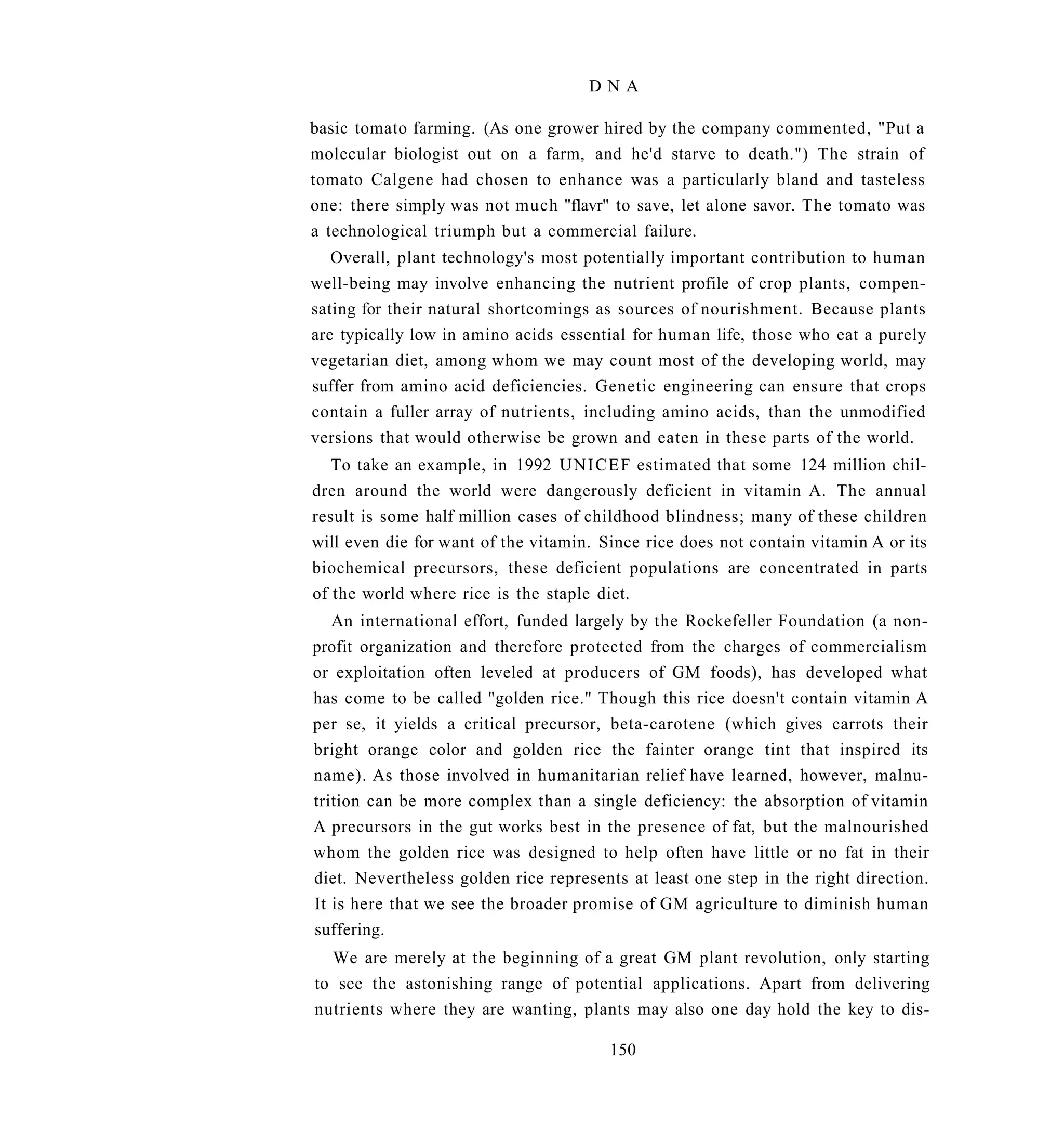 DNA

basic tomato farming. (As one grower hired by the company commented, "Put a
molecular biologist out on a farm, and he'd starve to death.") The strain of
tomato Calgene had chosen to enhance was a particularly bland and tasteless
one: there simply was not much "flavr" to save, let alone savor. The tomato was
a technological triumph but a commercial failure.
   Overall, plant technology's most potentially important contribution to human
well-being may involve enhancing the nutrient profile of crop plants, compen-
sating for their natural shortcomings as sources of nourishment. Because plants
are typically low in amino acids essential for human life, those who eat a purely
vegetarian diet, among whom we may count most of the developing world, may
suffer from amino acid deficiencies. Genetic engineering can ensure that crops
contain a fuller array of nutrients, including amino acids, than the unmodified
versions that would otherwise be grown and eaten in these parts of the world.
   To take an example, in 1992 U N I C E F estimated that some 124 million chil-
dren around the world were dangerously deficient in vitamin A. The annual
result is some half million cases of childhood blindness; many of these children
will even die for want of the vitamin. Since rice does not contain vitamin A or its
biochemical precursors, these deficient populations are concentrated in parts
of the world where rice is the staple diet.
   An international effort, funded largely by the Rockefeller Foundation (a non-
profit organization and therefore protected from the charges of commercialism
or exploitation often leveled at producers of GM foods), has developed what
has come to be called "golden rice." Though this rice doesn't contain vitamin A
per se, it yields a critical precursor, beta-carotene (which gives carrots their
bright orange color and golden rice the fainter orange tint that inspired its
name). As those involved in humanitarian relief have learned, however, malnu-
trition can be more complex than a single deficiency: the absorption of vitamin
A precursors in the gut works best in the presence of fat, but the malnourished
whom the golden rice was designed to help often have little or no fat in their
diet. Nevertheless golden rice represents at least one step in the right direction.
It is here that we see the broader promise of GM agriculture to diminish human
suffering.
  We are merely at the beginning of a great GM plant revolution, only starting
to see the astonishing range of potential applications. Apart from delivering
nutrients where they are wanting, plants may also one day hold the key to dis-

                                        150
 