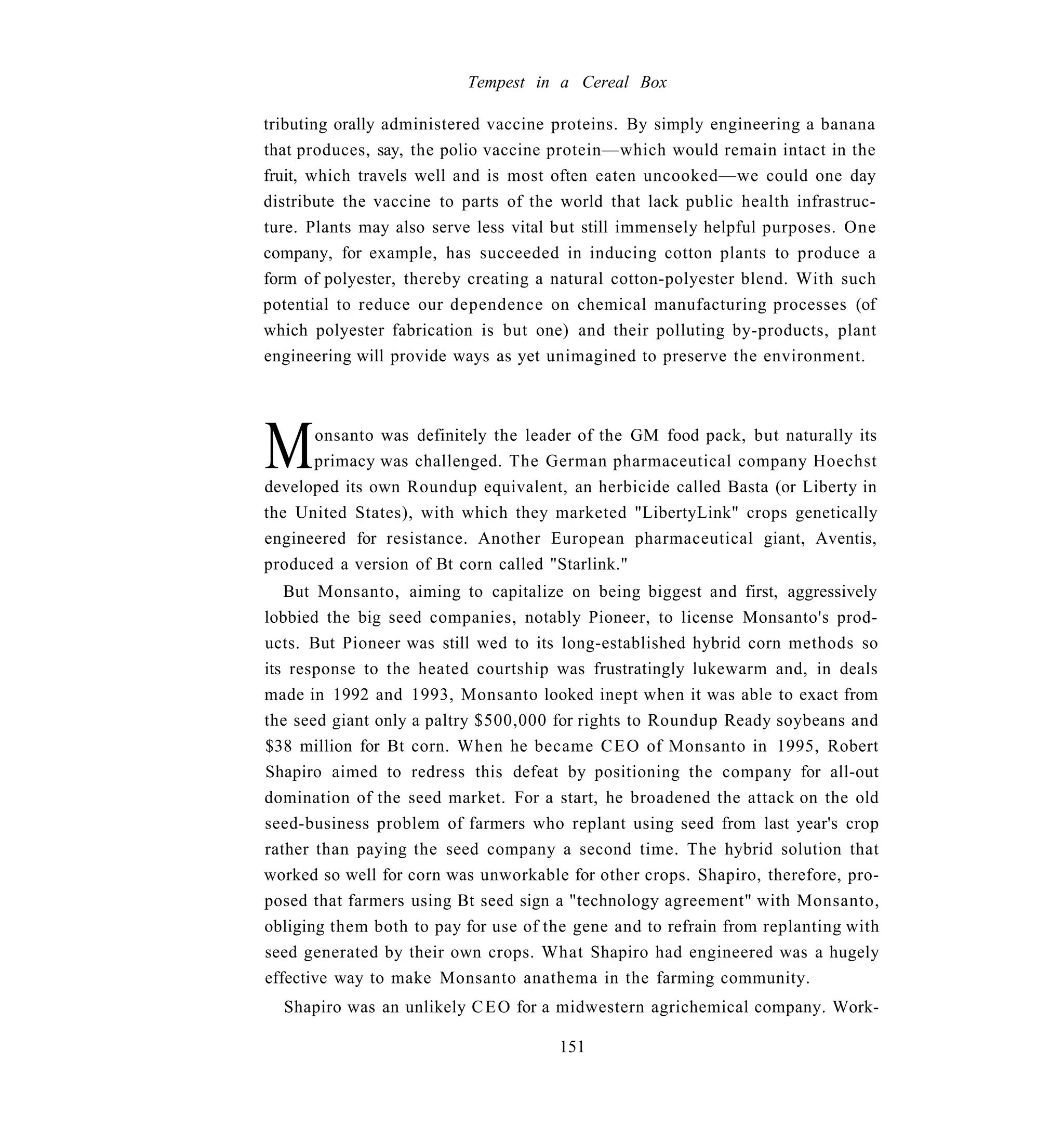 Tempest in a Cereal Box

tributing orally administered vaccine proteins. By simply engineering a banana
that produces, say, the polio vaccine protein—which would remain intact in the
fruit, which travels well and is most often eaten uncooked—we could one day
distribute the vaccine to parts of the world that lack public health infrastruc-
ture. Plants may also serve less vital but still immensely helpful purposes. One
company, for example, has succeeded in inducing cotton plants to produce a
form of polyester, thereby creating a natural cotton-polyester blend. With such
potential to reduce our dependence on chemical manufacturing processes (of
which polyester fabrication is but one) and their polluting by-products, plant
engineering will provide ways as yet unimagined to preserve the environment.




M     onsanto was definitely the leader of the GM food pack, but naturally its
      primacy was challenged. The German pharmaceutical company Hoechst
developed its own Roundup equivalent, an herbicide called Basta (or Liberty in
the United States), with which they marketed "LibertyLink" crops genetically
engineered for resistance. Another European pharmaceutical giant, Aventis,
produced a version of Bt corn called "Starlink."
   But Monsanto, aiming to capitalize on being biggest and first, aggressively
lobbied the big seed companies, notably Pioneer, to license Monsanto's prod-
ucts. But Pioneer was still wed to its long-established hybrid corn methods so
its response to the heated courtship was frustratingly lukewarm and, in deals
made in 1992 and 1993, Monsanto looked inept when it was able to exact from
the seed giant only a paltry $500,000 for rights to Roundup Ready soybeans and
$38 million for Bt corn. When he became C E O of Monsanto in 1995, Robert
Shapiro aimed to redress this defeat by positioning the company for all-out
domination of the seed market. For a start, he broadened the attack on the old
seed-business problem of farmers who replant using seed from last year's crop
rather than paying the seed company a second time. The hybrid solution that
worked so well for corn was unworkable for other crops. Shapiro, therefore, pro-
posed that farmers using Bt seed sign a "technology agreement" with Monsanto,
obliging them both to pay for use of the gene and to refrain from replanting with
seed generated by their own crops. What Shapiro had engineered was a hugely
effective way to make Monsanto anathema in the farming community.
  Shapiro was an unlikely C E O for a midwestern agrichemical company. Work-

                                      151
 