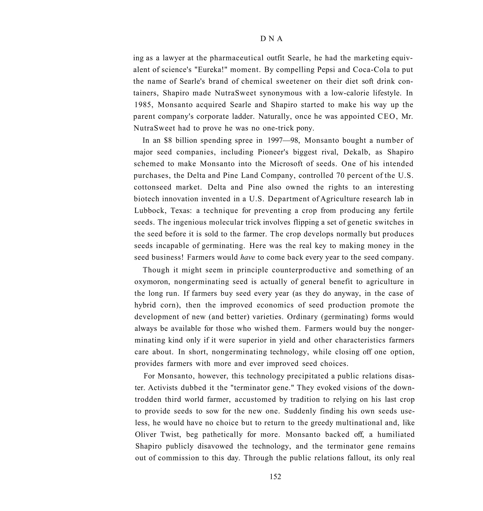 DNA

ing as a lawyer at the pharmaceutical outfit Searle, he had the marketing equiv-
alent of science's "Eureka!" moment. By compelling Pepsi and Coca-Cola to put
the name of Searle's brand of chemical sweetener on their diet soft drink con-
tainers, Shapiro made NutraSweet synonymous with a low-calorie lifestyle. In
1985, Monsanto acquired Searle and Shapiro started to make his way up the
parent company's corporate ladder. Naturally, once he was appointed C E O , Mr.
NutraSweet had to prove he was no one-trick pony.
  In an $8 billion spending spree in 1997—98, Monsanto bought a number of
major seed companies, including Pioneer's biggest rival, Dekalb, as Shapiro
schemed to make Monsanto into the Microsoft of seeds. One of his intended
purchases, the Delta and Pine Land Company, controlled 70 percent of the U.S.
cottonseed market. Delta and Pine also owned the rights to an interesting
biotech innovation invented in a U.S. Department of Agriculture research lab in
Lubbock, Texas: a technique for preventing a crop from producing any fertile
seeds. The ingenious molecular trick involves flipping a set of genetic switches in
the seed before it is sold to the farmer. The crop develops normally but produces
seeds incapable of germinating. Here was the real key to making money in the
seed business! Farmers would have to come back every year to the seed company.
  Though it might seem in principle counterproductive and something of an
oxymoron, nongerminating seed is actually of general benefit to agriculture in
the long run. If farmers buy seed every year (as they do anyway, in the case of
hybrid corn), then the improved economics of seed production promote the
development of new (and better) varieties. Ordinary (germinating) forms would
always be available for those who wished them. Farmers would buy the nonger-
minating kind only if it were superior in yield and other characteristics farmers
care about. In short, nongerminating technology, while closing off one option,
provides farmers with more and ever improved seed choices.
   For Monsanto, however, this technology precipitated a public relations disas-
ter. Activists dubbed it the "terminator gene." They evoked visions of the down-
trodden third world farmer, accustomed by tradition to relying on his last crop
to provide seeds to sow for the new one. Suddenly finding his own seeds use-
less, he would have no choice but to return to the greedy multinational and, like
Oliver Twist, beg pathetically for more. Monsanto backed off, a humiliated
Shapiro publicly disavowed the technology, and the terminator gene remains
out of commission to this day. Through the public relations fallout, its only real

                                        152
 