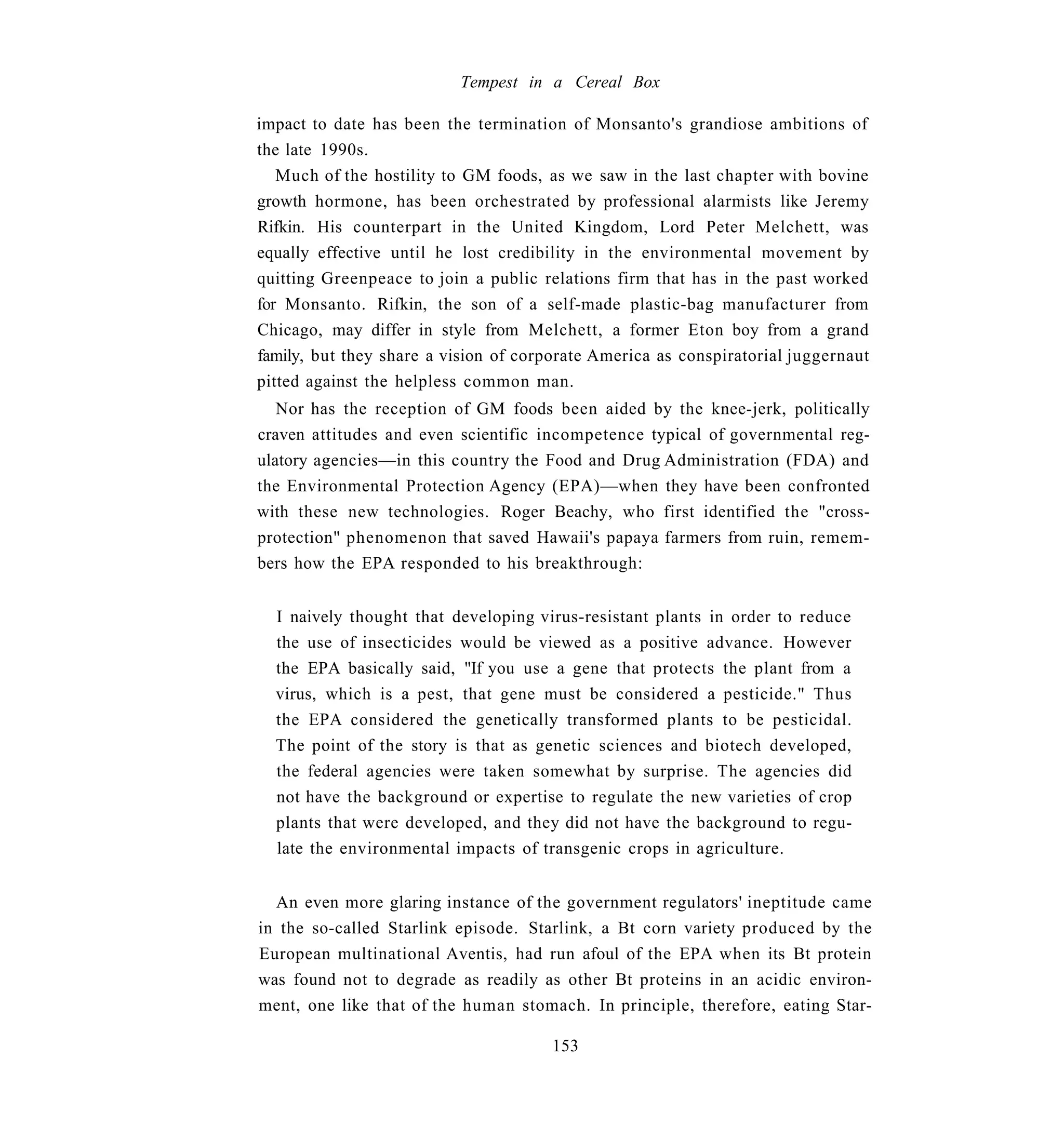 Tempest in a Cereal Box

impact to date has been the termination of Monsanto's grandiose ambitions of
the late 1990s.
   Much of the hostility to GM foods, as we saw in the last chapter with bovine
growth hormone, has been orchestrated by professional alarmists like Jeremy
Rifkin. His counterpart in the United Kingdom, Lord Peter Melchett, was
equally effective until he lost credibility in the environmental movement by
quitting Greenpeace to join a public relations firm that has in the past worked
for Monsanto. Rifkin, the son of a self-made plastic-bag manufacturer from
Chicago, may differ in style from Melchett, a former Eton boy from a grand
family, but they share a vision of corporate America as conspiratorial juggernaut
pitted against the helpless common man.
   Nor has the reception of GM foods been aided by the knee-jerk, politically
craven attitudes and even scientific incompetence typical of governmental reg-
ulatory agencies—in this country the Food and Drug Administration (FDA) and
the Environmental Protection Agency (EPA)—when they have been confronted
with these new technologies. Roger Beachy, who first identified the "cross-
protection" phenomenon that saved Hawaii's papaya farmers from ruin, remem-
bers how the EPA responded to his breakthrough:


  I naively thought that developing virus-resistant plants in order to reduce
  the use of insecticides would be viewed as a positive advance. However
  the EPA basically said, "If you use a gene that protects the plant from a
  virus, which is a pest, that gene must be considered a pesticide." Thus
  the EPA considered the genetically transformed plants to be pesticidal.
  The point of the story is that as genetic sciences and biotech developed,
  the federal agencies were taken somewhat by surprise. The agencies did
  not have the background or expertise to regulate the new varieties of crop
  plants that were developed, and they did not have the background to regu-
  late the environmental impacts of transgenic crops in agriculture.


  An even more glaring instance of the government regulators' ineptitude came
in the so-called Starlink episode. Starlink, a Bt corn variety produced by the
European multinational Aventis, had run afoul of the EPA when its Bt protein
was found not to degrade as readily as other Bt proteins in an acidic environ-
ment, one like that of the human stomach. In principle, therefore, eating Star-

                                       153
 
