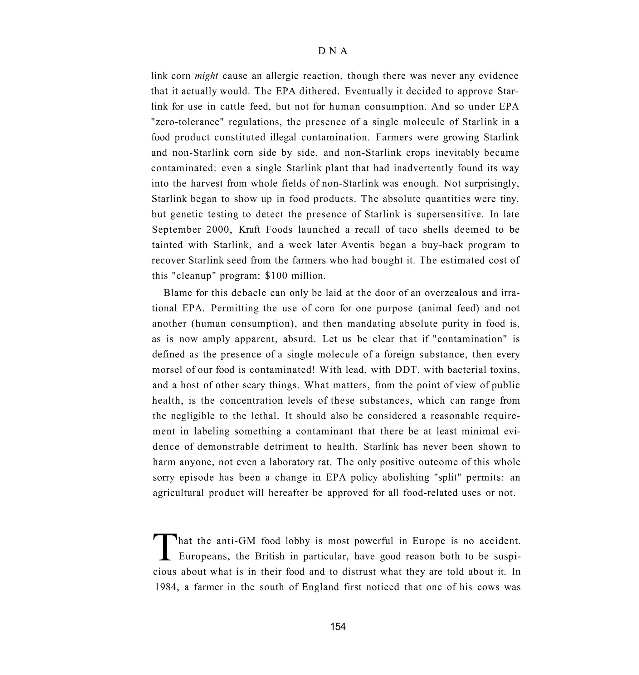 DNA

link corn might cause an allergic reaction, though there was never any evidence
that it actually would. The EPA dithered. Eventually it decided to approve Star-
link for use in cattle feed, but not for human consumption. And so under EPA
"zero-tolerance" regulations, the presence of a single molecule of Starlink in a
food product constituted illegal contamination. Farmers were growing Starlink
and non-Starlink corn side by side, and non-Starlink crops inevitably became
contaminated: even a single Starlink plant that had inadvertently found its way
into the harvest from whole fields of non-Starlink was enough. Not surprisingly,
Starlink began to show up in food products. The absolute quantities were tiny,
but genetic testing to detect the presence of Starlink is supersensitive. In late
September 2000, Kraft Foods launched a recall of taco shells deemed to be
tainted with Starlink, and a week later Aventis began a buy-back program to
recover Starlink seed from the farmers who had bought it. The estimated cost of
this "cleanup" program: $100 million.
   Blame for this debacle can only be laid at the door of an overzealous and irra-
tional EPA. Permitting the use of corn for one purpose (animal feed) and not
another (human consumption), and then mandating absolute purity in food is,
as is now amply apparent, absurd. Let us be clear that if "contamination" is
defined as the presence of a single molecule of a foreign substance, then every
morsel of our food is contaminated! With lead, with DDT, with bacterial toxins,
and a host of other scary things. What matters, from the point of view of public
health, is the concentration levels of these substances, which can range from
the negligible to the lethal. It should also be considered a reasonable require-
ment in labeling something a contaminant that there be at least minimal evi-
dence of demonstrable detriment to health. Starlink has never been shown to
harm anyone, not even a laboratory rat. The only positive outcome of this whole
sorry episode has been a change in EPA policy abolishing "split" permits: an
agricultural product will hereafter be approved for all food-related uses or not.




T    hat the anti-GM food lobby is most powerful in Europe is no accident.
     Europeans, the British in particular, have good reason both to be suspi-
cious about what is in their food and to distrust what they are told about it. In
1984, a farmer in the south of England first noticed that one of his cows was


                                       154
 
