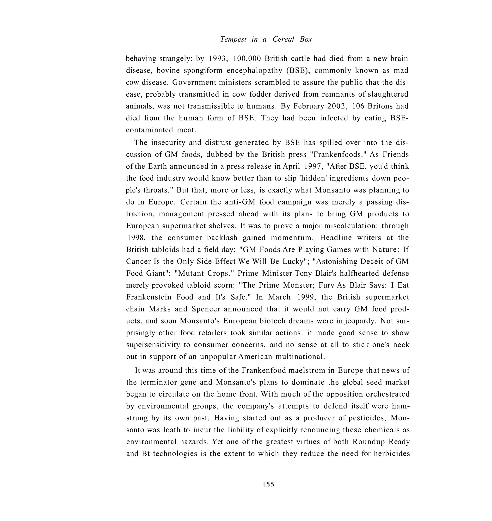 Tempest in a Cereal Box

behaving strangely; by 1993, 100,000 British cattle had died from a new brain
disease, bovine spongiform encephalopathy (BSE), commonly known as mad
cow disease. Government ministers scrambled to assure the public that the dis-
ease, probably transmitted in cow fodder derived from remnants of slaughtered
animals, was not transmissible to humans. By February 2002, 106 Britons had
died from the human form of BSE. They had been infected by eating BSE-
contaminated meat.
   The insecurity and distrust generated by BSE has spilled over into the dis-
cussion of GM foods, dubbed by the British press "Frankenfoods." As Friends
of the Earth announced in a press release in April 1997, "After BSE, you'd think
the food industry would know better than to slip 'hidden' ingredients down peo-
ple's throats." But that, more or less, is exactly what Monsanto was planning to
do in Europe. Certain the anti-GM food campaign was merely a passing dis-
traction, management pressed ahead with its plans to bring GM products to
European supermarket shelves. It was to prove a major miscalculation: through
1998, the consumer backlash gained momentum. Headline writers at the
British tabloids had a field day: "GM Foods Are Playing Games with Nature: If
Cancer Is the Only Side-Effect We Will Be Lucky"; "Astonishing Deceit of GM
Food Giant"; "Mutant Crops." Prime Minister Tony Blair's halfhearted defense
merely provoked tabloid scorn: "The Prime Monster; Fury As Blair Says: I Eat
Frankenstein Food and It's Safe." In March 1999, the British supermarket
chain Marks and Spencer announced that it would not carry GM food prod-
ucts, and soon Monsanto's European biotech dreams were in jeopardy. Not sur-
prisingly other food retailers took similar actions: it made good sense to show
supersensitivity to consumer concerns, and no sense at all to stick one's neck
out in support of an unpopular American multinational.
   It was around this time of the Frankenfood maelstrom in Europe that news of
the terminator gene and Monsanto's plans to dominate the global seed market
began to circulate on the home front. With much of the opposition orchestrated
by environmental groups, the company's attempts to defend itself were ham-
strung by its own past. Having started out as a producer of pesticides, Mon-
santo was loath to incur the liability of explicitly renouncing these chemicals as
environmental hazards. Yet one of the greatest virtues of both Roundup Ready
and Bt technologies is the extent to which they reduce the need for herbicides


                                       155
 